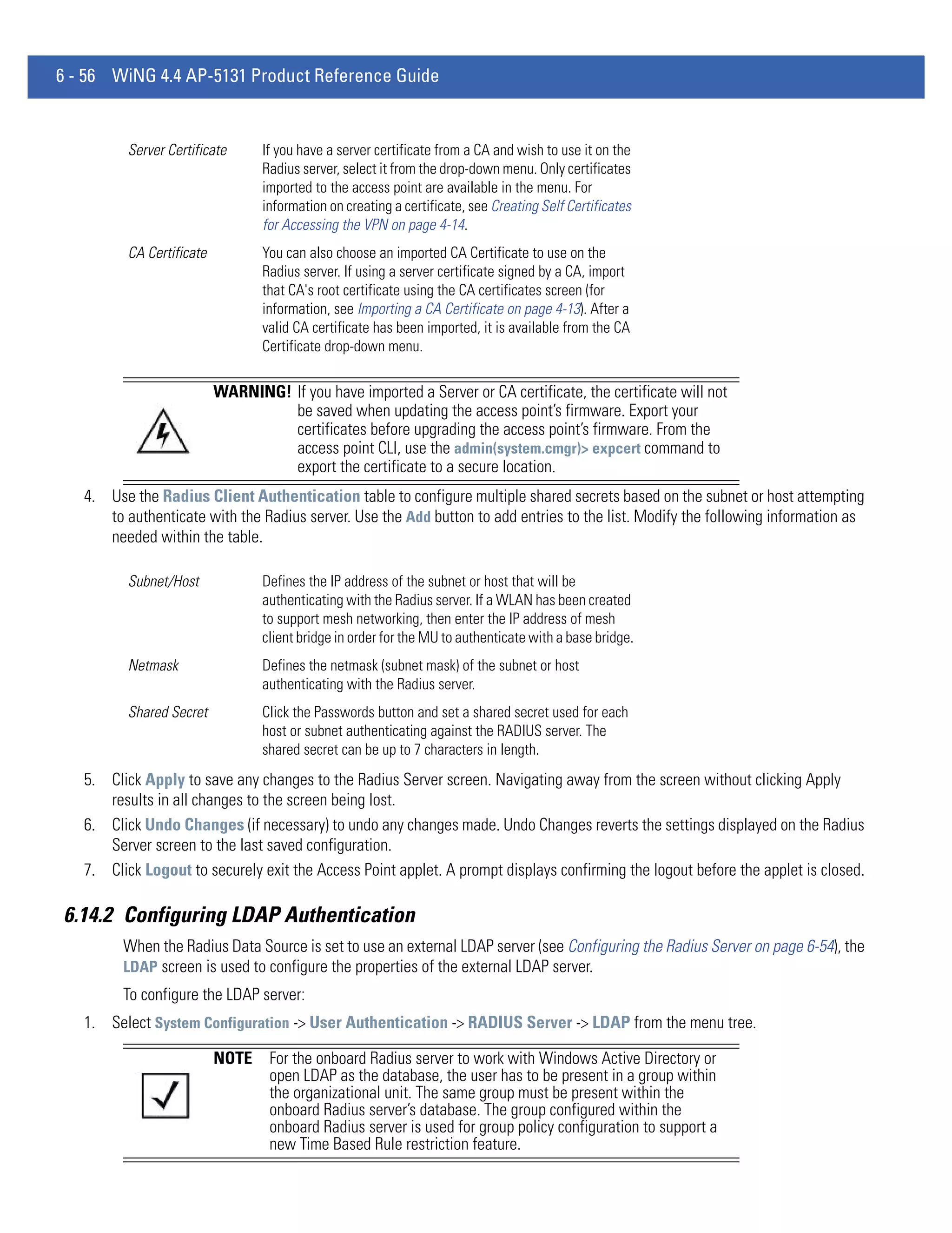 6 - 56 WiNG 4.4 AP-5131 Product Reference Guide


          Server Certificate      If you have a server certificate from a CA and wish to use it on the
                                  Radius server, select it from the drop-down menu. Only certificates
                                  imported to the access point are available in the menu. For
                                  information on creating a certificate, see Creating Self Certificates
                                  for Accessing the VPN on page 4-14.
          CA Certificate          You can also choose an imported CA Certificate to use on the
                                  Radius server. If using a server certificate signed by a CA, import
                                  that CA's root certificate using the CA certificates screen (for
                                  information, see Importing a CA Certificate on page 4-13). After a
                                  valid CA certificate has been imported, it is available from the CA
                                  Certificate drop-down menu.

                           WARNING! If you have imported a Server or CA certificate, the certificate will not
                                    be saved when updating the access point’s firmware. Export your
                                    certificates before upgrading the access point’s firmware. From the
                                    access point CLI, use the admin(system.cmgr)> expcert command to
                                    export the certificate to a secure location.
   4. Use the Radius Client Authentication table to configure multiple shared secrets based on the subnet or host attempting
      to authenticate with the Radius server. Use the Add button to add entries to the list. Modify the following information as
      needed within the table.

          Subnet/Host             Defines the IP address of the subnet or host that will be
                                  authenticating with the Radius server. If a WLAN has been created
                                  to support mesh networking, then enter the IP address of mesh
                                  client bridge in order for the MU to authenticate with a base bridge.
          Netmask                 Defines the netmask (subnet mask) of the subnet or host
                                  authenticating with the Radius server.
          Shared Secret           Click the Passwords button and set a shared secret used for each
                                  host or subnet authenticating against the RADIUS server. The
                                  shared secret can be up to 7 characters in length.
   5. Click Apply to save any changes to the Radius Server screen. Navigating away from the screen without clicking Apply
      results in all changes to the screen being lost.
   6. Click Undo Changes (if necessary) to undo any changes made. Undo Changes reverts the settings displayed on the Radius
      Server screen to the last saved configuration.
   7. Click Logout to securely exit the Access Point applet. A prompt displays confirming the logout before the applet is closed.

6.14.2 Configuring LDAP Authentication
         When the Radius Data Source is set to use an external LDAP server (see Configuring the Radius Server on page 6-54), the
         LDAP screen is used to configure the properties of the external LDAP server.
         To configure the LDAP server:
   1. Select System Configuration -> User Authentication -> RADIUS Server -> LDAP from the menu tree.

                           NOTE    For the onboard Radius server to work with Windows Active Directory or
                                   open LDAP as the database, the user has to be present in a group within
                                   the organizational unit. The same group must be present within the
                                   onboard Radius server’s database. The group configured within the
                                   onboard Radius server is used for group policy configuration to support a
                                   new Time Based Rule restriction feature.
 