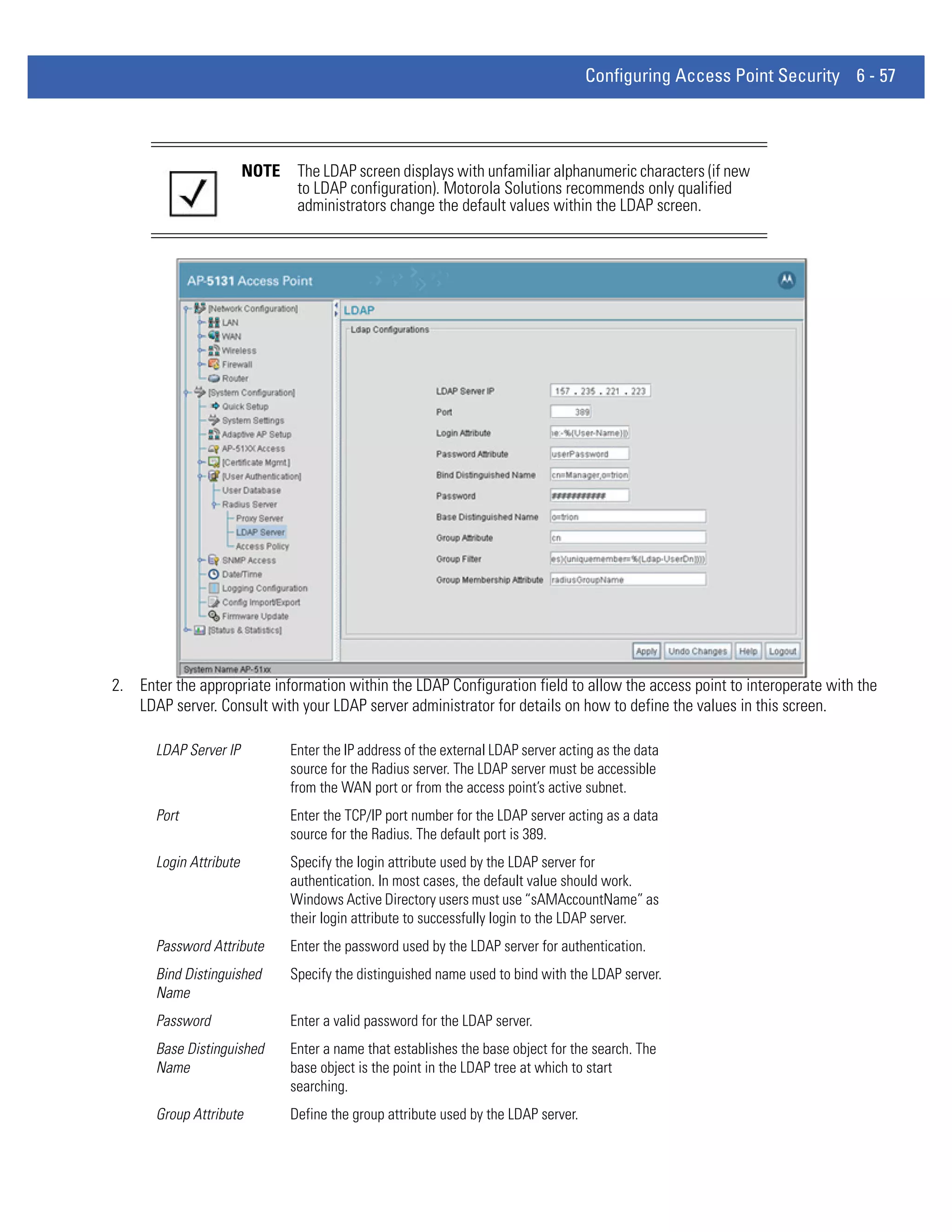 Configuring Access Point Security 6 - 57




                         NOTE    The LDAP screen displays with unfamiliar alphanumeric characters (if new
                                 to LDAP configuration). Motorola Solutions recommends only qualified
                                 administrators change the default values within the LDAP screen.




2. Enter the appropriate information within the LDAP Configuration field to allow the access point to interoperate with the
   LDAP server. Consult with your LDAP server administrator for details on how to define the values in this screen.

       LDAP Server IP           Enter the IP address of the external LDAP server acting as the data
                                source for the Radius server. The LDAP server must be accessible
                                from the WAN port or from the access point’s active subnet.
       Port                     Enter the TCP/IP port number for the LDAP server acting as a data
                                source for the Radius. The default port is 389.
       Login Attribute          Specify the login attribute used by the LDAP server for
                                authentication. In most cases, the default value should work.
                                Windows Active Directory users must use “sAMAccountName” as
                                their login attribute to successfully login to the LDAP server.
       Password Attribute       Enter the password used by the LDAP server for authentication.
       Bind Distinguished       Specify the distinguished name used to bind with the LDAP server.
       Name
       Password                 Enter a valid password for the LDAP server.
       Base Distinguished       Enter a name that establishes the base object for the search. The
       Name                     base object is the point in the LDAP tree at which to start
                                searching.
       Group Attribute          Define the group attribute used by the LDAP server.
 