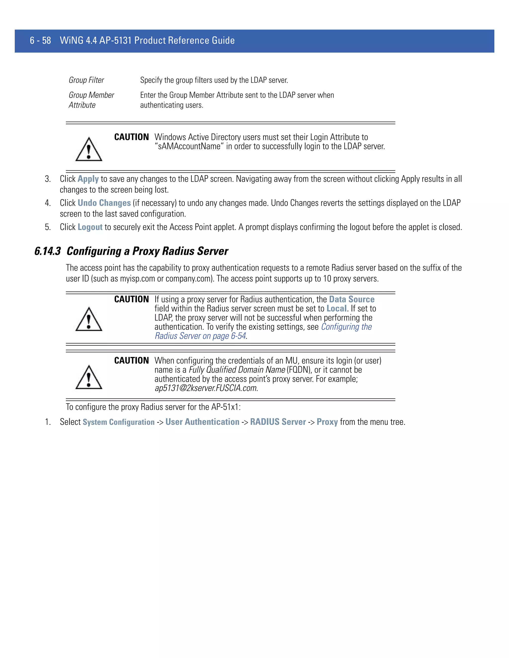 6 - 58 WiNG 4.4 AP-5131 Product Reference Guide


          Group Filter          Specify the group filters used by the LDAP server.
          Group Member          Enter the Group Member Attribute sent to the LDAP server when
          Attribute             authenticating users.


                         CAUTION Windows Active Directory users must set their Login Attribute to
                                 “sAMAccountName” in order to successfully login to the LDAP server.


   3. Click Apply to save any changes to the LDAP screen. Navigating away from the screen without clicking Apply results in all
      changes to the screen being lost.
   4. Click Undo Changes (if necessary) to undo any changes made. Undo Changes reverts the settings displayed on the LDAP
      screen to the last saved configuration.
   5. Click Logout to securely exit the Access Point applet. A prompt displays confirming the logout before the applet is closed.

6.14.3 Configuring a Proxy Radius Server
         The access point has the capability to proxy authentication requests to a remote Radius server based on the suffix of the
         user ID (such as myisp.com or company.com). The access point supports up to 10 proxy servers.

                         CAUTION If using a proxy server for Radius authentication, the Data Source
                                 field within the Radius server screen must be set to Local. If set to
                                 LDAP, the proxy server will not be successful when performing the
                                 authentication. To verify the existing settings, see Configuring the
                                 Radius Server on page 6-54.

                         CAUTION When configuring the credentials of an MU, ensure its login (or user)
                                 name is a Fully Qualified Domain Name (FQDN), or it cannot be
                                 authenticated by the access point’s proxy server. For example;
                                 ap5131@2kserver.FUSCIA.com.

         To configure the proxy Radius server for the AP-51x1:
   1. Select System Configuration -> User Authentication -> RADIUS Server -> Proxy from the menu tree.
 