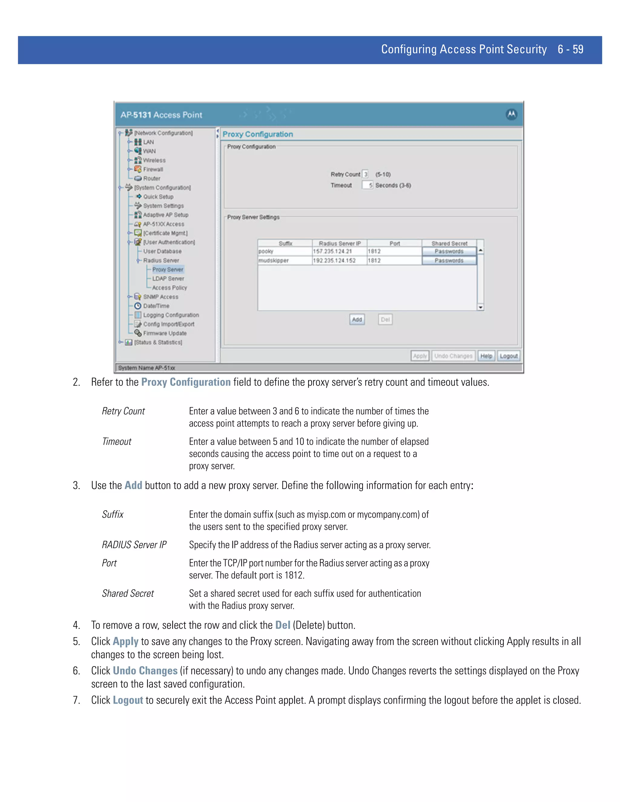 Configuring Access Point Security 6 - 59




2. Refer to the Proxy Configuration field to define the proxy server’s retry count and timeout values.

       Retry Count          Enter a value between 3 and 6 to indicate the number of times the
                            access point attempts to reach a proxy server before giving up.
       Timeout              Enter a value between 5 and 10 to indicate the number of elapsed
                            seconds causing the access point to time out on a request to a
                            proxy server.
3. Use the Add button to add a new proxy server. Define the following information for each entry:

       Suffix               Enter the domain suffix (such as myisp.com or mycompany.com) of
                            the users sent to the specified proxy server.
       RADIUS Server IP     Specify the IP address of the Radius server acting as a proxy server.
       Port                 Enter the TCP/IP port number for the Radius server acting as a proxy
                            server. The default port is 1812.
       Shared Secret        Set a shared secret used for each suffix used for authentication
                            with the Radius proxy server.
4. To remove a row, select the row and click the Del (Delete) button.
5. Click Apply to save any changes to the Proxy screen. Navigating away from the screen without clicking Apply results in all
   changes to the screen being lost.
6. Click Undo Changes (if necessary) to undo any changes made. Undo Changes reverts the settings displayed on the Proxy
   screen to the last saved configuration.
7. Click Logout to securely exit the Access Point applet. A prompt displays confirming the logout before the applet is closed.
 