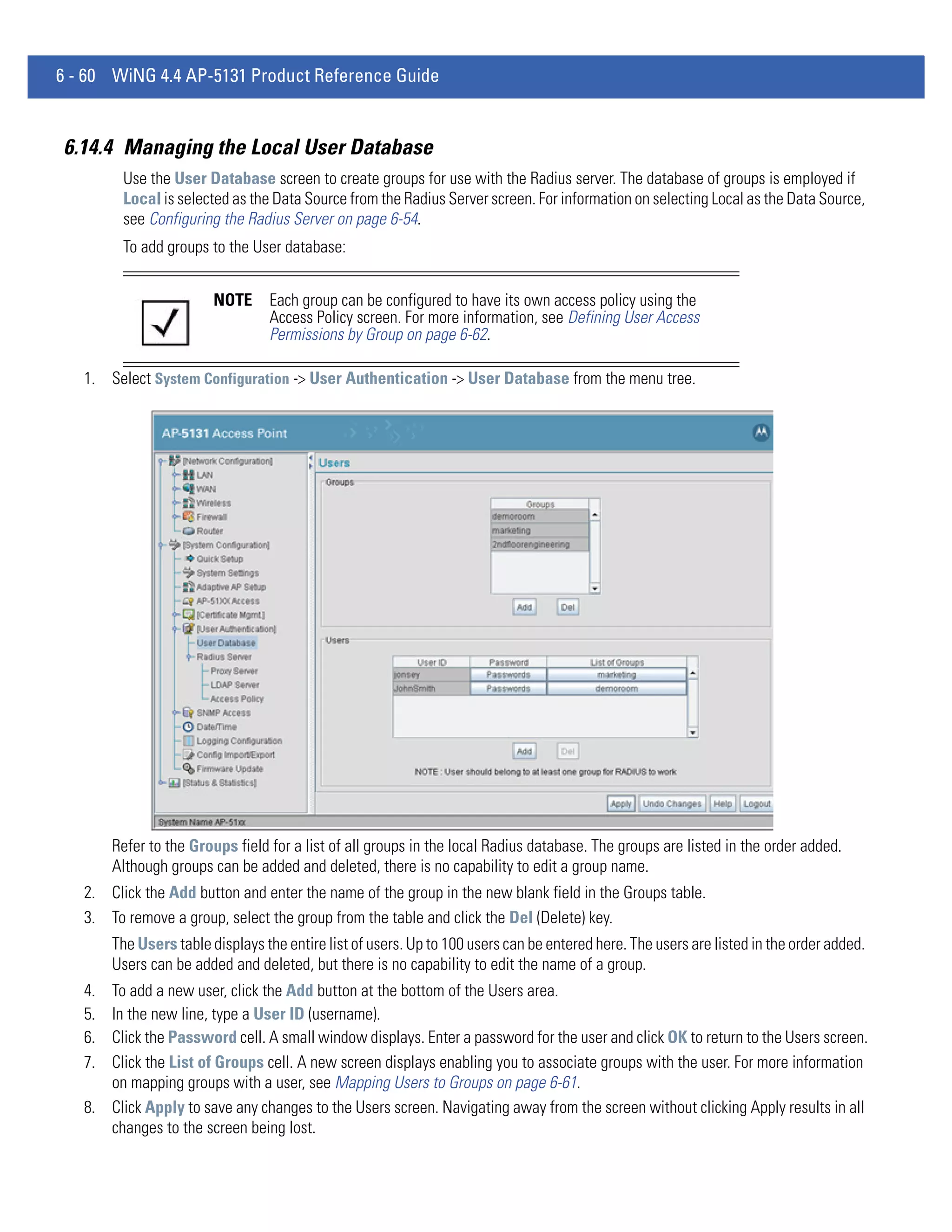 6 - 60 WiNG 4.4 AP-5131 Product Reference Guide


6.14.4 Managing the Local User Database
         Use the User Database screen to create groups for use with the Radius server. The database of groups is employed if
         Local is selected as the Data Source from the Radius Server screen. For information on selecting Local as the Data Source,
         see Configuring the Radius Server on page 6-54.
         To add groups to the User database:


                         NOTE     Each group can be configured to have its own access policy using the
                                  Access Policy screen. For more information, see Defining User Access
                                  Permissions by Group on page 6-62.

   1. Select System Configuration -> User Authentication -> User Database from the menu tree.




        Refer to the Groups field for a list of all groups in the local Radius database. The groups are listed in the order added.
        Although groups can be added and deleted, there is no capability to edit a group name.
   2. Click the Add button and enter the name of the group in the new blank field in the Groups table.
   3. To remove a group, select the group from the table and click the Del (Delete) key.
        The Users table displays the entire list of users. Up to 100 users can be entered here. The users are listed in the order added.
        Users can be added and deleted, but there is no capability to edit the name of a group.
   4. To add a new user, click the Add button at the bottom of the Users area.
   5. In the new line, type a User ID (username).
   6. Click the Password cell. A small window displays. Enter a password for the user and click OK to return to the Users screen.
   7. Click the List of Groups cell. A new screen displays enabling you to associate groups with the user. For more information
      on mapping groups with a user, see Mapping Users to Groups on page 6-61.
   8. Click Apply to save any changes to the Users screen. Navigating away from the screen without clicking Apply results in all
      changes to the screen being lost.
 