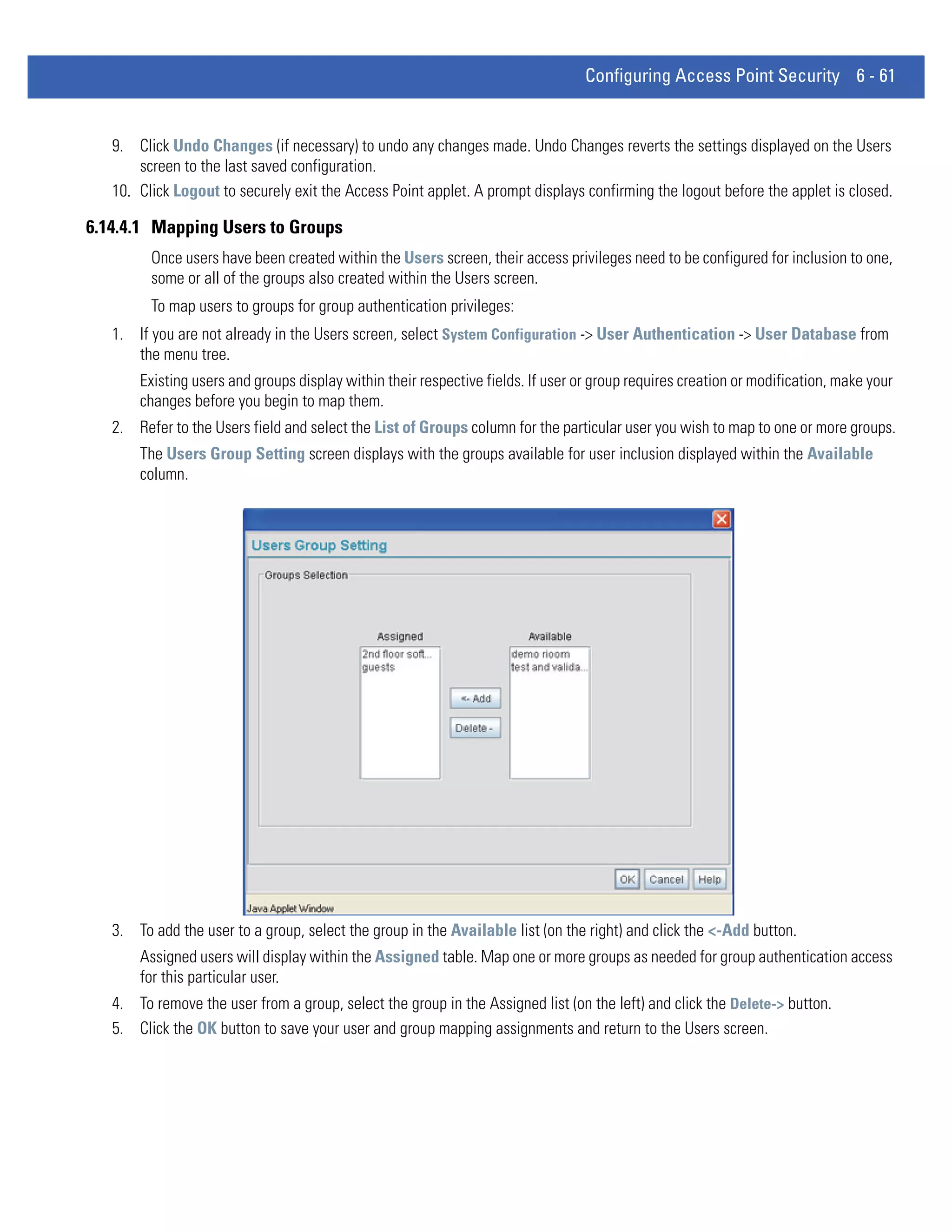 Configuring Access Point Security 6 - 61


   9. Click Undo Changes (if necessary) to undo any changes made. Undo Changes reverts the settings displayed on the Users
       screen to the last saved configuration.
   10. Click Logout to securely exit the Access Point applet. A prompt displays confirming the logout before the applet is closed.

6.14.4.1 Mapping Users to Groups
         Once users have been created within the Users screen, their access privileges need to be configured for inclusion to one,
         some or all of the groups also created within the Users screen.
         To map users to groups for group authentication privileges:
   1. If you are not already in the Users screen, select System Configuration -> User Authentication -> User Database from
      the menu tree.
       Existing users and groups display within their respective fields. If user or group requires creation or modification, make your
       changes before you begin to map them.
   2. Refer to the Users field and select the List of Groups column for the particular user you wish to map to one or more groups.
       The Users Group Setting screen displays with the groups available for user inclusion displayed within the Available
       column.




   3. To add the user to a group, select the group in the Available list (on the right) and click the <-Add button.
       Assigned users will display within the Assigned table. Map one or more groups as needed for group authentication access
       for this particular user.
   4. To remove the user from a group, select the group in the Assigned list (on the left) and click the Delete-> button.
   5. Click the OK button to save your user and group mapping assignments and return to the Users screen.
 