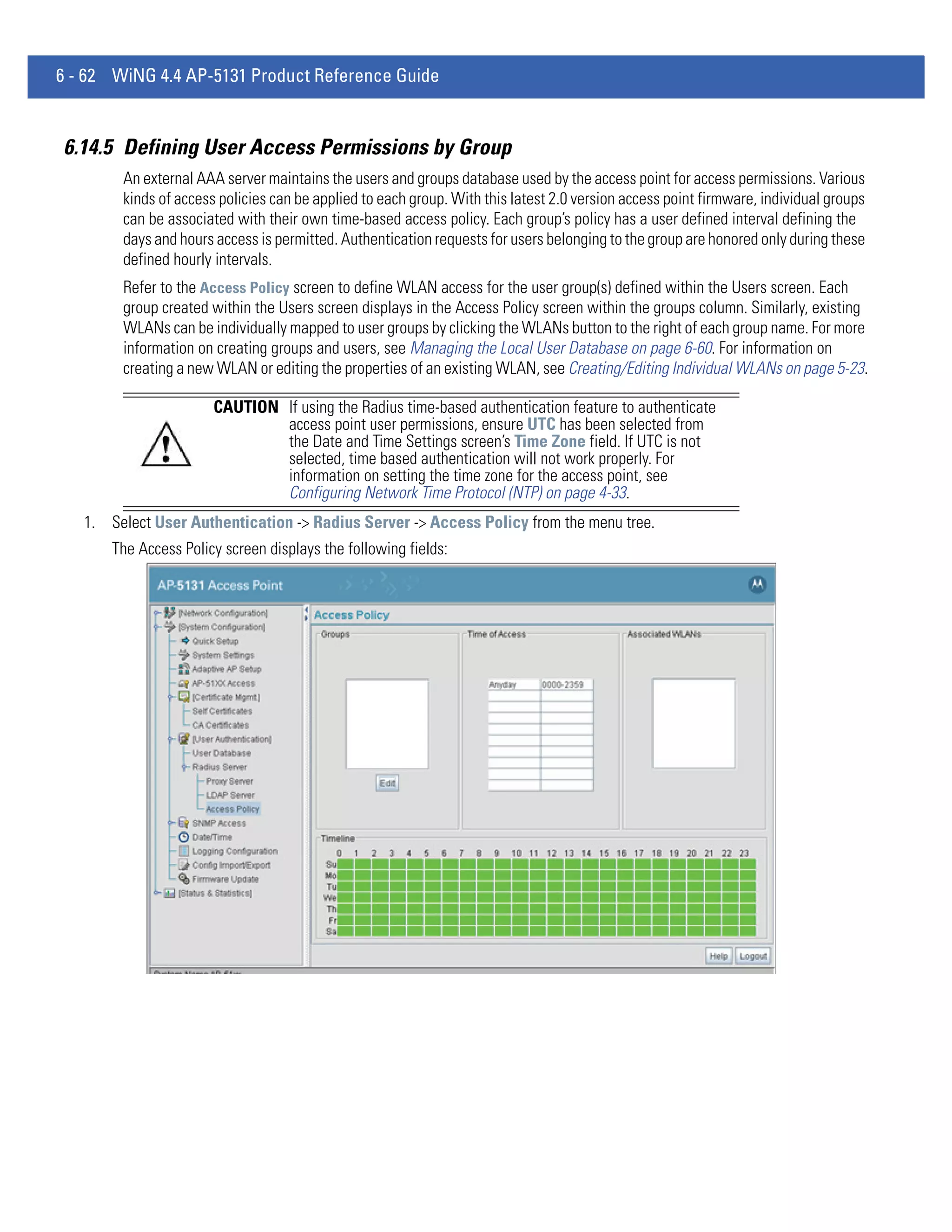 6 - 62 WiNG 4.4 AP-5131 Product Reference Guide


6.14.5 Defining User Access Permissions by Group
        An external AAA server maintains the users and groups database used by the access point for access permissions. Various
        kinds of access policies can be applied to each group. With this latest 2.0 version access point firmware, individual groups
        can be associated with their own time-based access policy. Each group’s policy has a user defined interval defining the
        days and hours access is permitted. Authentication requests for users belonging to the group are honored only during these
        defined hourly intervals.
        Refer to the Access Policy screen to define WLAN access for the user group(s) defined within the Users screen. Each
        group created within the Users screen displays in the Access Policy screen within the groups column. Similarly, existing
        WLANs can be individually mapped to user groups by clicking the WLANs button to the right of each group name. For more
        information on creating groups and users, see Managing the Local User Database on page 6-60. For information on
        creating a new WLAN or editing the properties of an existing WLAN, see Creating/Editing Individual WLANs on page 5-23.

                       CAUTION If using the Radius time-based authentication feature to authenticate
                               access point user permissions, ensure UTC has been selected from
                               the Date and Time Settings screen’s Time Zone field. If UTC is not
                               selected, time based authentication will not work properly. For
                               information on setting the time zone for the access point, see
                               Configuring Network Time Protocol (NTP) on page 4-33.
   1. Select User Authentication -> Radius Server -> Access Policy from the menu tree.
       The Access Policy screen displays the following fields:
 