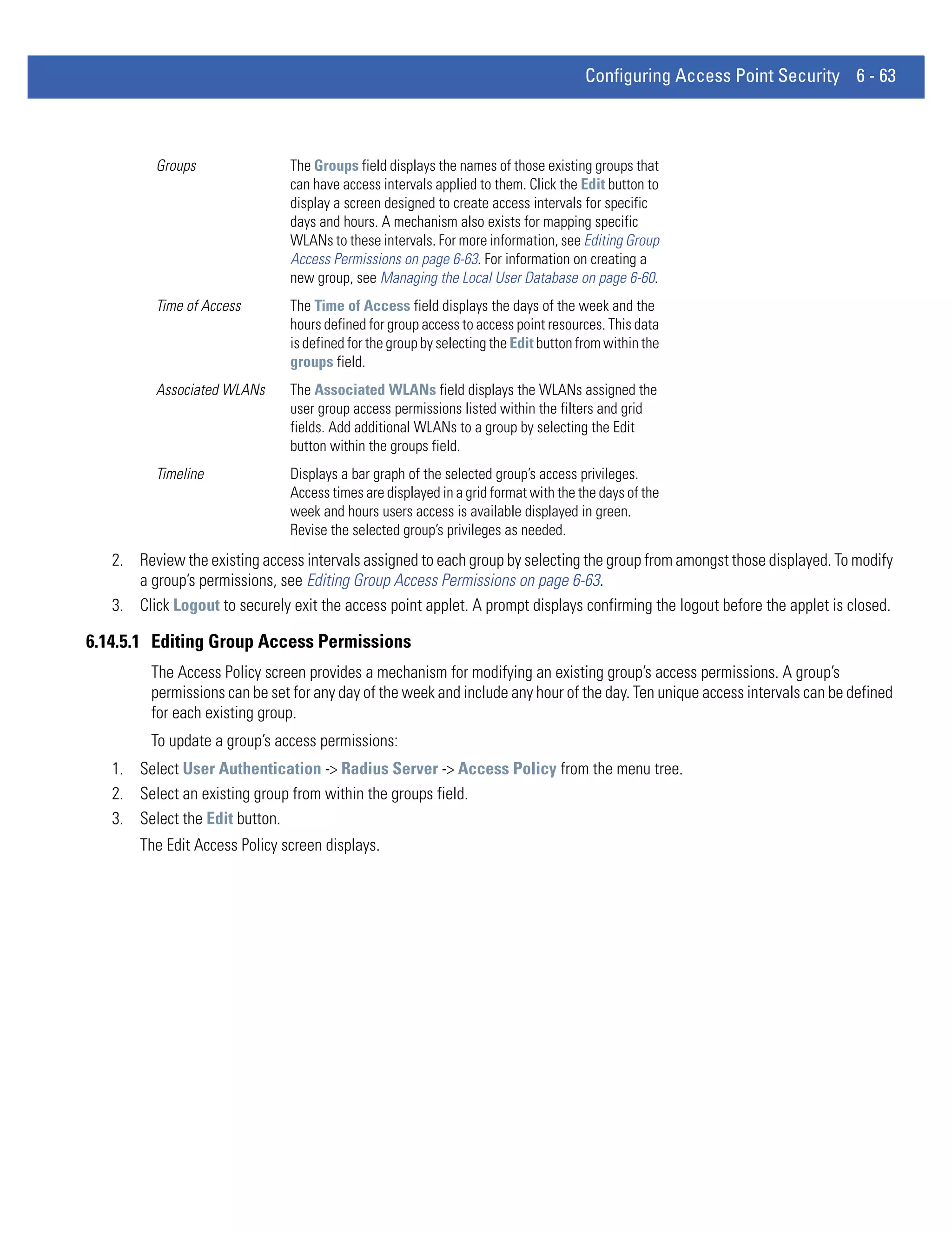 Configuring Access Point Security 6 - 63



          Groups               The Groups field displays the names of those existing groups that
                               can have access intervals applied to them. Click the Edit button to
                               display a screen designed to create access intervals for specific
                               days and hours. A mechanism also exists for mapping specific
                               WLANs to these intervals. For more information, see Editing Group
                               Access Permissions on page 6-63. For information on creating a
                               new group, see Managing the Local User Database on page 6-60.
          Time of Access       The Time of Access field displays the days of the week and the
                               hours defined for group access to access point resources. This data
                               is defined for the group by selecting the Edit button from within the
                               groups field.
          Associated WLANs     The Associated WLANs field displays the WLANs assigned the
                               user group access permissions listed within the filters and grid
                               fields. Add additional WLANs to a group by selecting the Edit
                               button within the groups field.
          Timeline             Displays a bar graph of the selected group’s access privileges.
                               Access times are displayed in a grid format with the the days of the
                               week and hours users access is available displayed in green.
                               Revise the selected group’s privileges as needed.
   2. Review the existing access intervals assigned to each group by selecting the group from amongst those displayed. To modify
      a group’s permissions, see Editing Group Access Permissions on page 6-63.
   3. Click Logout to securely exit the access point applet. A prompt displays confirming the logout before the applet is closed.

6.14.5.1 Editing Group Access Permissions
         The Access Policy screen provides a mechanism for modifying an existing group’s access permissions. A group’s
         permissions can be set for any day of the week and include any hour of the day. Ten unique access intervals can be defined
         for each existing group.
         To update a group’s access permissions:
   1. Select User Authentication -> Radius Server -> Access Policy from the menu tree.
   2. Select an existing group from within the groups field.
   3. Select the Edit button.
       The Edit Access Policy screen displays.
 
