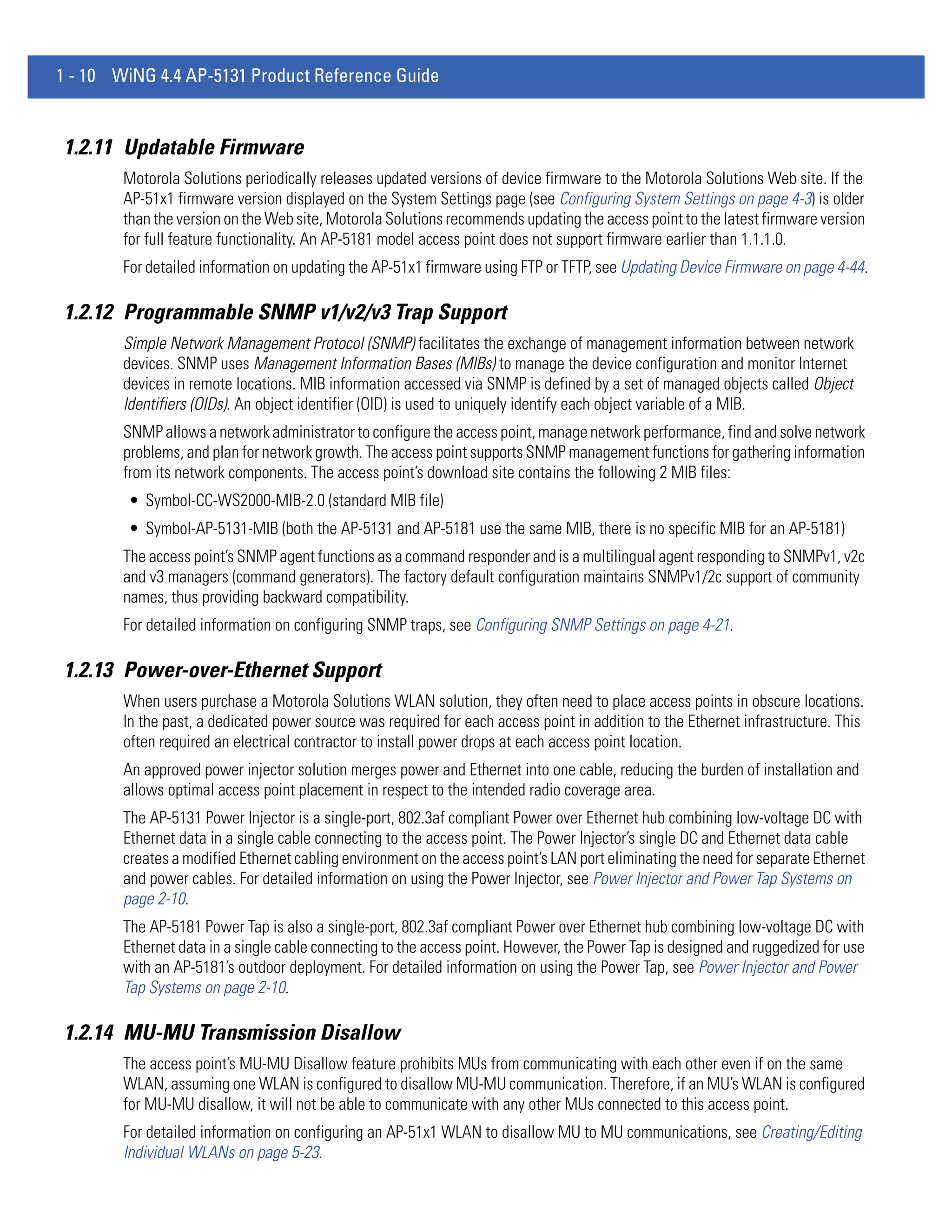 1 - 10 WiNG 4.4 AP-5131 Product Reference Guide


1.2.11 Updatable Firmware
        Motorola Solutions periodically releases updated versions of device firmware to the Motorola Solutions Web site. If the
        AP-51x1 firmware version displayed on the System Settings page (see Configuring System Settings on page 4-3) is older
        than the version on the Web site, Motorola Solutions recommends updating the access point to the latest firmware version
        for full feature functionality. An AP-5181 model access point does not support firmware earlier than 1.1.1.0.
        For detailed information on updating the AP-51x1 firmware using FTP or TFTP, see Updating Device Firmware on page 4-44.

1.2.12 Programmable SNMP v1/v2/v3 Trap Support
        Simple Network Management Protocol (SNMP) facilitates the exchange of management information between network
        devices. SNMP uses Management Information Bases (MIBs) to manage the device configuration and monitor Internet
        devices in remote locations. MIB information accessed via SNMP is defined by a set of managed objects called Object
        Identifiers (OIDs). An object identifier (OID) is used to uniquely identify each object variable of a MIB.
        SNMP allows a network administrator to configure the access point, manage network performance, find and solve network
        problems, and plan for network growth. The access point supports SNMP management functions for gathering information
        from its network components. The access point’s download site contains the following 2 MIB files:
        • Symbol-CC-WS2000-MIB-2.0 (standard MIB file)
        • Symbol-AP-5131-MIB (both the AP-5131 and AP-5181 use the same MIB, there is no specific MIB for an AP-5181)
        The access point’s SNMP agent functions as a command responder and is a multilingual agent responding to SNMPv1, v2c
        and v3 managers (command generators). The factory default configuration maintains SNMPv1/2c support of community
        names, thus providing backward compatibility.
        For detailed information on configuring SNMP traps, see Configuring SNMP Settings on page 4-21.

1.2.13 Power-over-Ethernet Support
        When users purchase a Motorola Solutions WLAN solution, they often need to place access points in obscure locations.
        In the past, a dedicated power source was required for each access point in addition to the Ethernet infrastructure. This
        often required an electrical contractor to install power drops at each access point location.
        An approved power injector solution merges power and Ethernet into one cable, reducing the burden of installation and
        allows optimal access point placement in respect to the intended radio coverage area.
        The AP-5131 Power Injector is a single-port, 802.3af compliant Power over Ethernet hub combining low-voltage DC with
        Ethernet data in a single cable connecting to the access point. The Power Injector’s single DC and Ethernet data cable
        creates a modified Ethernet cabling environment on the access point’s LAN port eliminating the need for separate Ethernet
        and power cables. For detailed information on using the Power Injector, see Power Injector and Power Tap Systems on
        page 2-10.
        The AP-5181 Power Tap is also a single-port, 802.3af compliant Power over Ethernet hub combining low-voltage DC with
        Ethernet data in a single cable connecting to the access point. However, the Power Tap is designed and ruggedized for use
        with an AP-5181’s outdoor deployment. For detailed information on using the Power Tap, see Power Injector and Power
        Tap Systems on page 2-10.

1.2.14 MU-MU Transmission Disallow
        The access point’s MU-MU Disallow feature prohibits MUs from communicating with each other even if on the same
        WLAN, assuming one WLAN is configured to disallow MU-MU communication. Therefore, if an MU’s WLAN is configured
        for MU-MU disallow, it will not be able to communicate with any other MUs connected to this access point.
        For detailed information on configuring an AP-51x1 WLAN to disallow MU to MU communications, see Creating/Editing
        Individual WLANs on page 5-23.
 