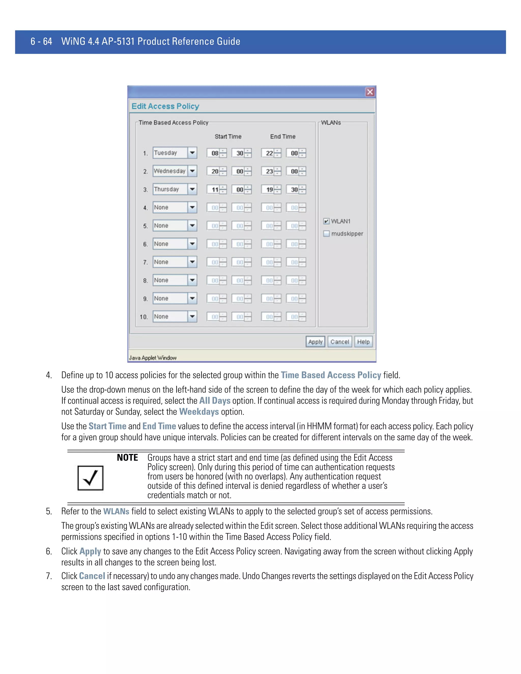 6 - 64 WiNG 4.4 AP-5131 Product Reference Guide




   4. Define up to 10 access policies for the selected group within the Time Based Access Policy field.
       Use the drop-down menus on the left-hand side of the screen to define the day of the week for which each policy applies.
       If continual access is required, select the All Days option. If continual access is required during Monday through Friday, but
       not Saturday or Sunday, select the Weekdays option.
       Use the Start Time and End Time values to define the access interval (in HHMM format) for each access policy. Each policy
       for a given group should have unique intervals. Policies can be created for different intervals on the same day of the week.

                       NOTE      Groups have a strict start and end time (as defined using the Edit Access
                                 Policy screen). Only during this period of time can authentication requests
                                 from users be honored (with no overlaps). Any authentication request
                                 outside of this defined interval is denied regardless of whether a user’s
                                 credentials match or not.
   5. Refer to the WLANs field to select existing WLANs to apply to the selected group’s set of access permissions.
       The group’s existing WLANs are already selected within the Edit screen. Select those additional WLANs requiring the access
       permissions specified in options 1-10 within the Time Based Access Policy field.
   6. Click Apply to save any changes to the Edit Access Policy screen. Navigating away from the screen without clicking Apply
      results in all changes to the screen being lost.
   7. Click Cancel if necessary) to undo any changes made. Undo Changes reverts the settings displayed on the Edit Access Policy
      screen to the last saved configuration.
 