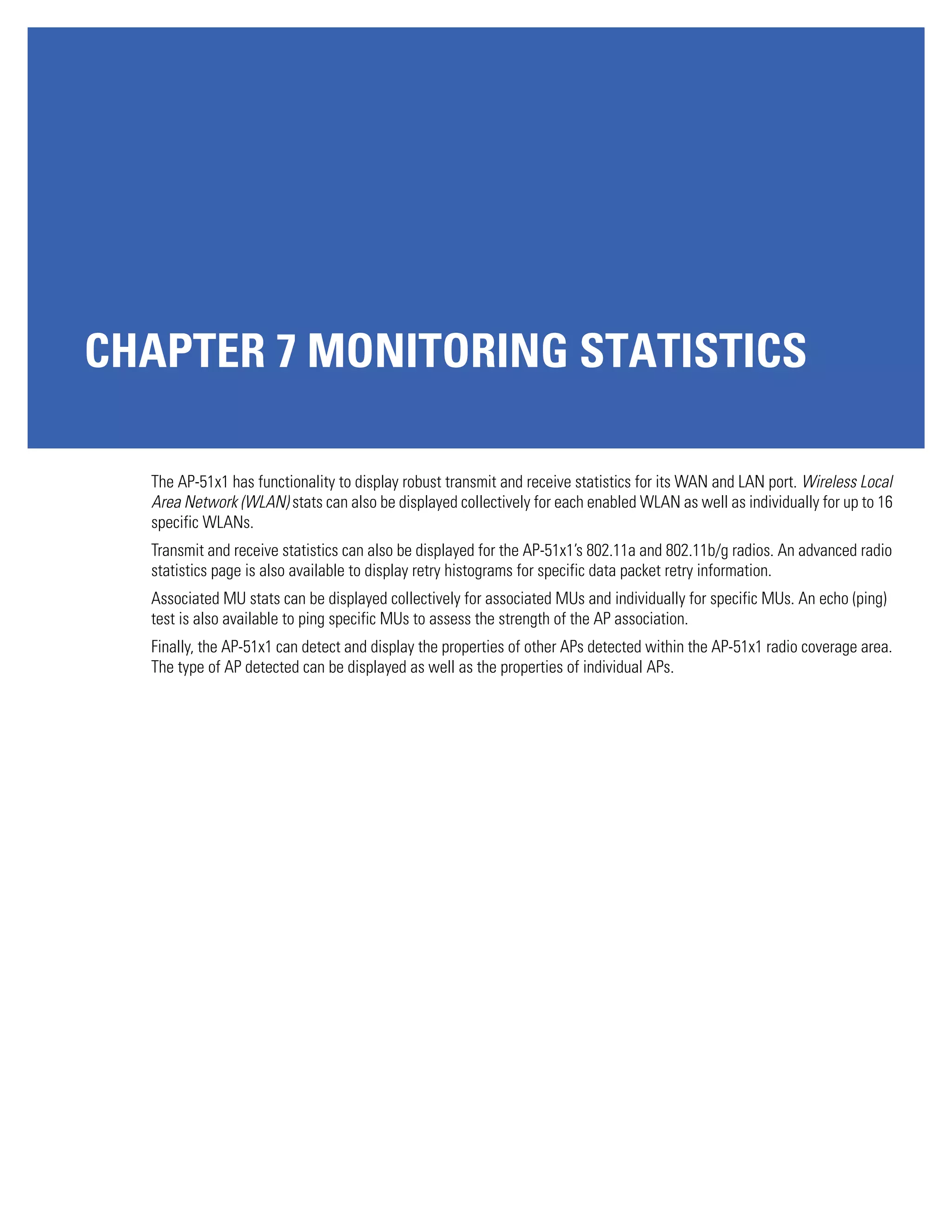 CHAPTER 7 MONITORING STATISTICS

  The AP-51x1 has functionality to display robust transmit and receive statistics for its WAN and LAN port. Wireless Local
  Area Network (WLAN) stats can also be displayed collectively for each enabled WLAN as well as individually for up to 16
  specific WLANs.
  Transmit and receive statistics can also be displayed for the AP-51x1’s 802.11a and 802.11b/g radios. An advanced radio
  statistics page is also available to display retry histograms for specific data packet retry information.
  Associated MU stats can be displayed collectively for associated MUs and individually for specific MUs. An echo (ping)
  test is also available to ping specific MUs to assess the strength of the AP association.
  Finally, the AP-51x1 can detect and display the properties of other APs detected within the AP-51x1 radio coverage area.
  The type of AP detected can be displayed as well as the properties of individual APs.
 