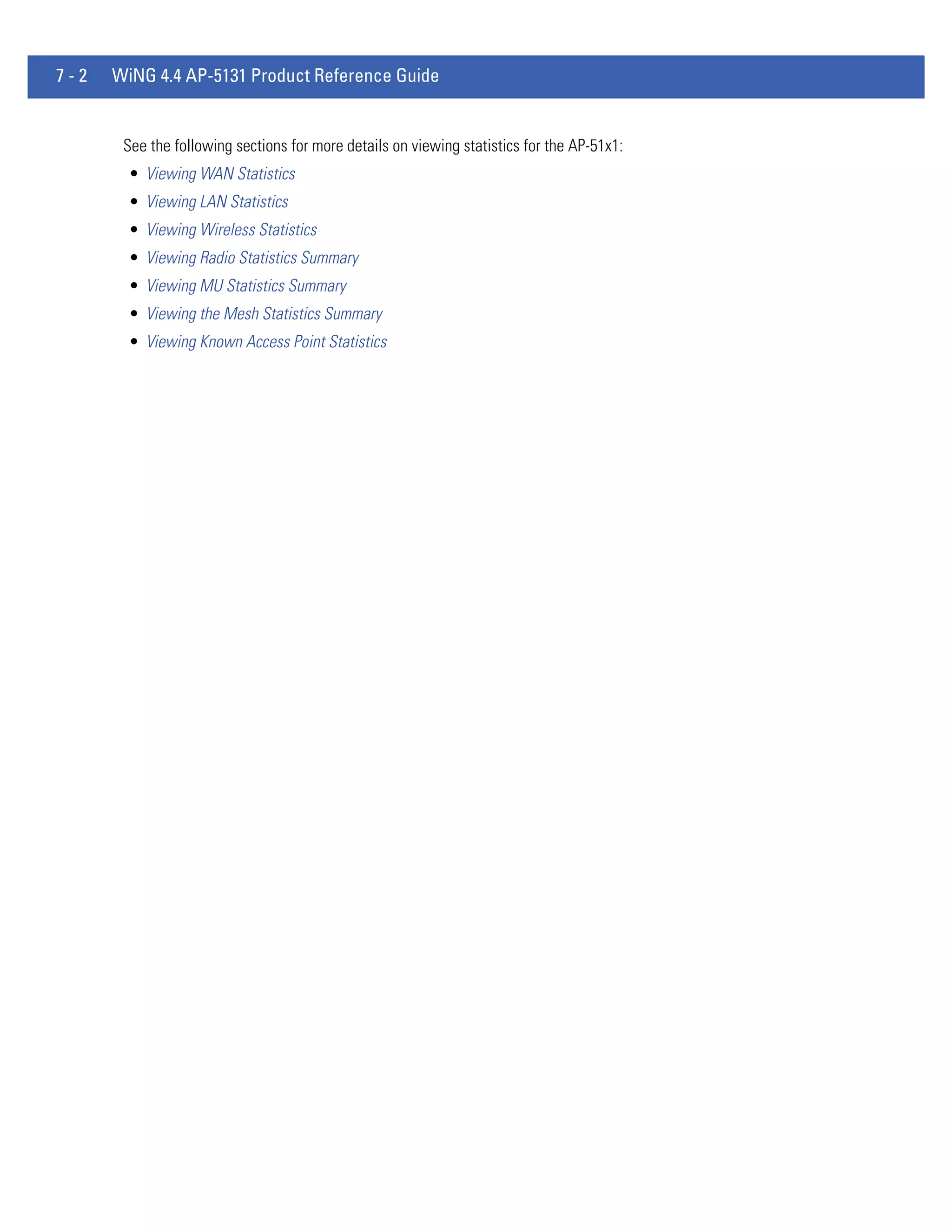7-2   WiNG 4.4 AP-5131 Product Reference Guide


       See the following sections for more details on viewing statistics for the AP-51x1:
        • Viewing WAN Statistics
        • Viewing LAN Statistics
        • Viewing Wireless Statistics
        • Viewing Radio Statistics Summary
        • Viewing MU Statistics Summary
        • Viewing the Mesh Statistics Summary
        • Viewing Known Access Point Statistics
 
