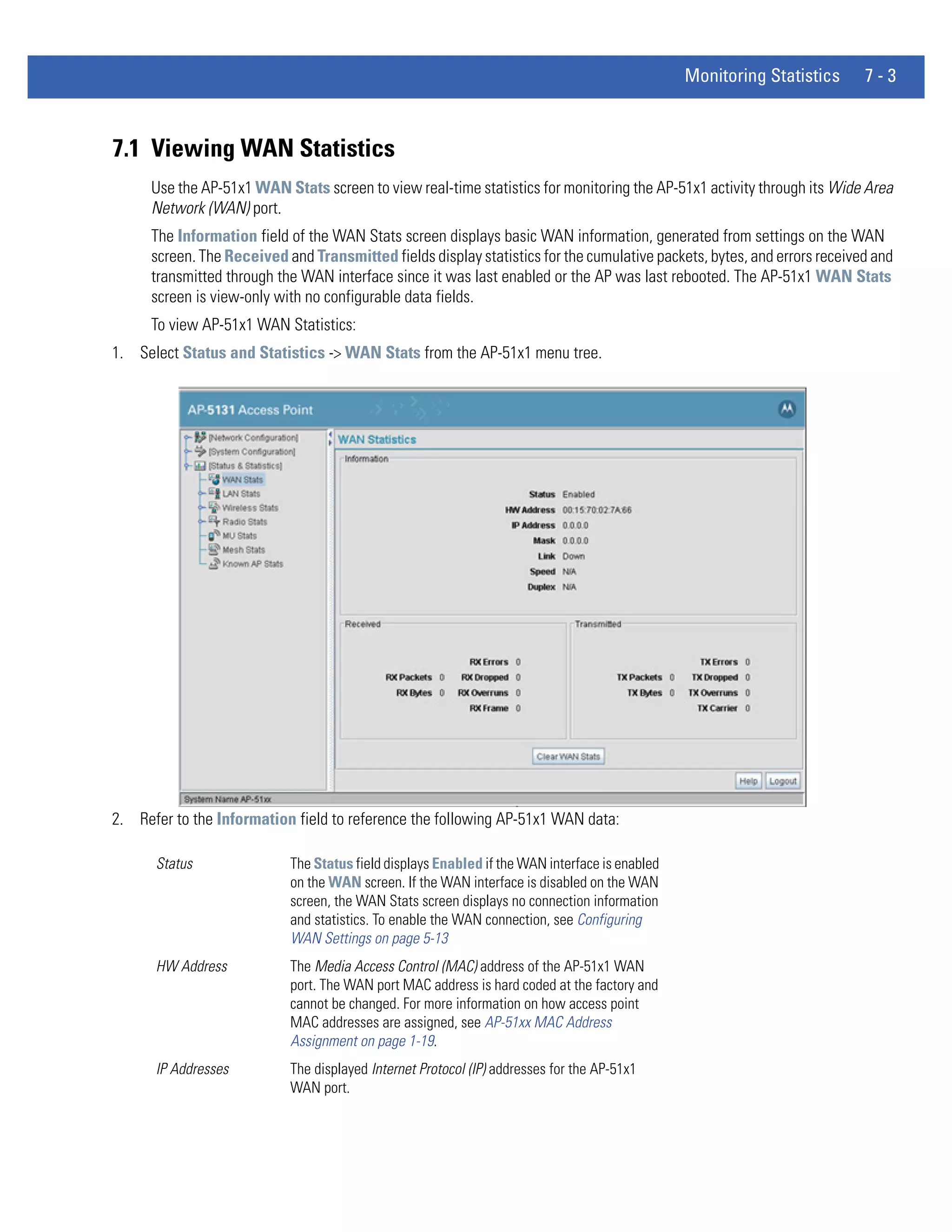 Monitoring Statistics     7-3



7.1 Viewing WAN Statistics
      Use the AP-51x1 WAN Stats screen to view real-time statistics for monitoring the AP-51x1 activity through its Wide Area
      Network (WAN) port.
      The Information field of the WAN Stats screen displays basic WAN information, generated from settings on the WAN
      screen. The Received and Transmitted fields display statistics for the cumulative packets, bytes, and errors received and
      transmitted through the WAN interface since it was last enabled or the AP was last rebooted. The AP-51x1 WAN Stats
      screen is view-only with no configurable data fields.
      To view AP-51x1 WAN Statistics:
1. Select Status and Statistics -> WAN Stats from the AP-51x1 menu tree.




2. Refer to the Information field to reference the following AP-51x1 WAN data:

      Status                The Status field displays Enabled if the WAN interface is enabled
                            on the WAN screen. If the WAN interface is disabled on the WAN
                            screen, the WAN Stats screen displays no connection information
                            and statistics. To enable the WAN connection, see Configuring
                            WAN Settings on page 5-13
      HW Address            The Media Access Control (MAC) address of the AP-51x1 WAN
                            port. The WAN port MAC address is hard coded at the factory and
                            cannot be changed. For more information on how access point
                            MAC addresses are assigned, see AP-51xx MAC Address
                            Assignment on page 1-19.
      IP Addresses          The displayed Internet Protocol (IP) addresses for the AP-51x1
                            WAN port.
 