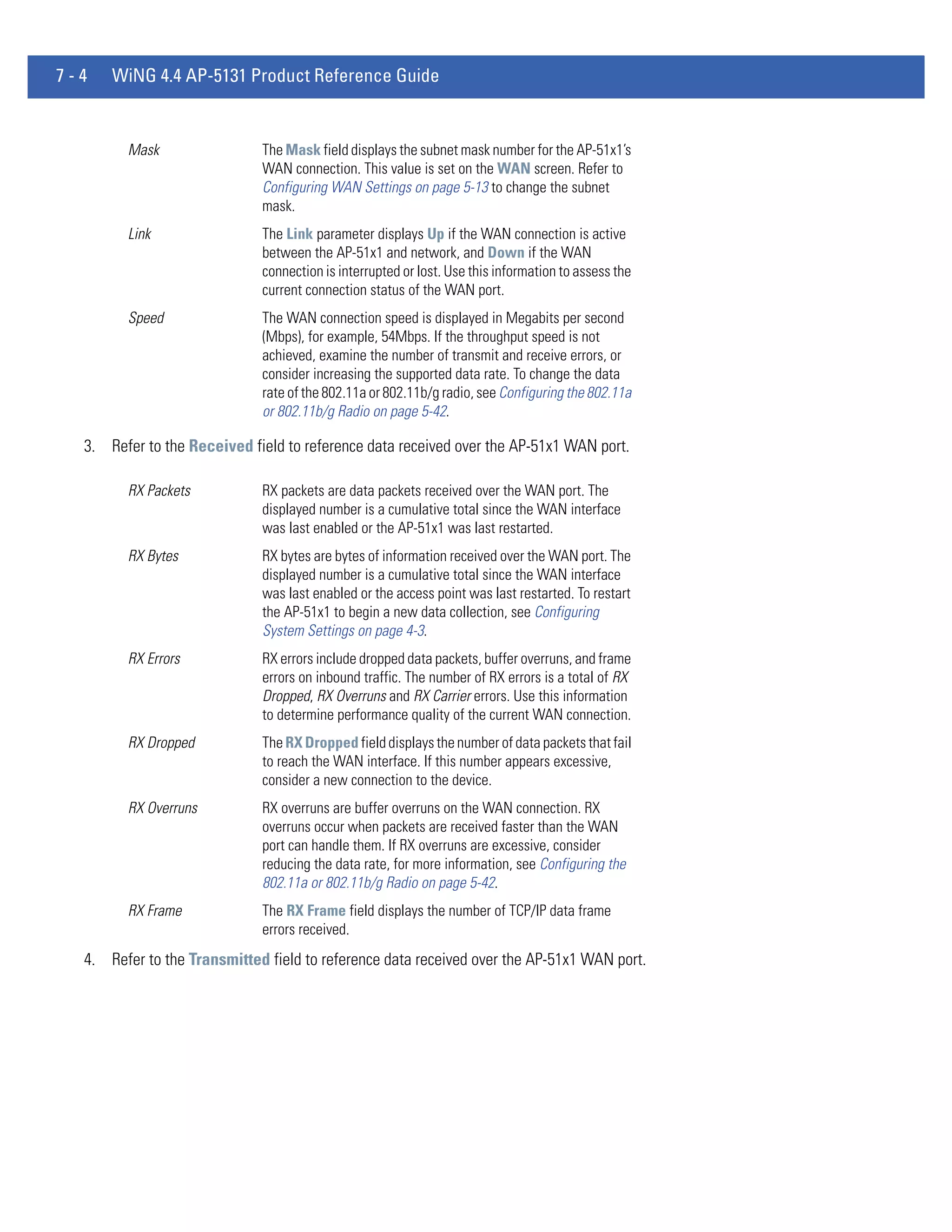 7-4   WiNG 4.4 AP-5131 Product Reference Guide


        Mask                 The Mask field displays the subnet mask number for the AP-51x1’s
                             WAN connection. This value is set on the WAN screen. Refer to
                             Configuring WAN Settings on page 5-13 to change the subnet
                             mask.
        Link                 The Link parameter displays Up if the WAN connection is active
                             between the AP-51x1 and network, and Down if the WAN
                             connection is interrupted or lost. Use this information to assess the
                             current connection status of the WAN port.
        Speed                The WAN connection speed is displayed in Megabits per second
                             (Mbps), for example, 54Mbps. If the throughput speed is not
                             achieved, examine the number of transmit and receive errors, or
                             consider increasing the supported data rate. To change the data
                             rate of the 802.11a or 802.11b/g radio, see Configuring the 802.11a
                             or 802.11b/g Radio on page 5-42.

  3. Refer to the Received field to reference data received over the AP-51x1 WAN port.

        RX Packets           RX packets are data packets received over the WAN port. The
                             displayed number is a cumulative total since the WAN interface
                             was last enabled or the AP-51x1 was last restarted.
        RX Bytes             RX bytes are bytes of information received over the WAN port. The
                             displayed number is a cumulative total since the WAN interface
                             was last enabled or the access point was last restarted. To restart
                             the AP-51x1 to begin a new data collection, see Configuring
                             System Settings on page 4-3.
        RX Errors            RX errors include dropped data packets, buffer overruns, and frame
                             errors on inbound traffic. The number of RX errors is a total of RX
                             Dropped, RX Overruns and RX Carrier errors. Use this information
                             to determine performance quality of the current WAN connection.
        RX Dropped           The RX Dropped field displays the number of data packets that fail
                             to reach the WAN interface. If this number appears excessive,
                             consider a new connection to the device.
        RX Overruns          RX overruns are buffer overruns on the WAN connection. RX
                             overruns occur when packets are received faster than the WAN
                             port can handle them. If RX overruns are excessive, consider
                             reducing the data rate, for more information, see Configuring the
                             802.11a or 802.11b/g Radio on page 5-42.
        RX Frame             The RX Frame field displays the number of TCP/IP data frame
                             errors received.
  4. Refer to the Transmitted field to reference data received over the AP-51x1 WAN port.
 