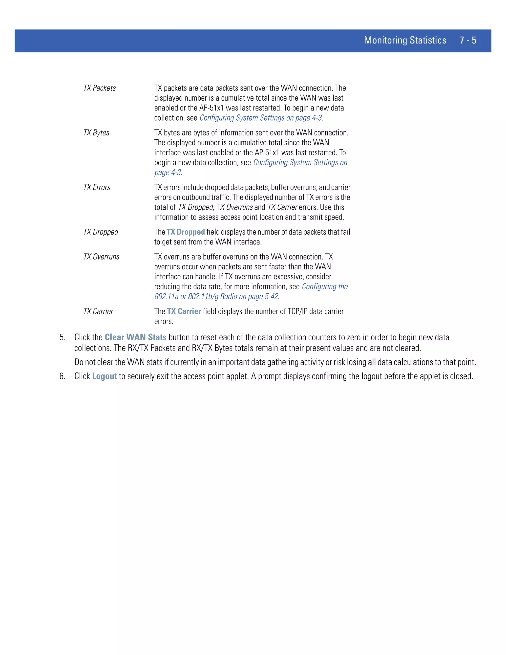 Monitoring Statistics       7-5



       TX Packets             TX packets are data packets sent over the WAN connection. The
                              displayed number is a cumulative total since the WAN was last
                              enabled or the AP-51x1 was last restarted. To begin a new data
                              collection, see Configuring System Settings on page 4-3.
       TX Bytes               TX bytes are bytes of information sent over the WAN connection.
                              The displayed number is a cumulative total since the WAN
                              interface was last enabled or the AP-51x1 was last restarted. To
                              begin a new data collection, see Configuring System Settings on
                              page 4-3.
       TX Errors              TX errors include dropped data packets, buffer overruns, and carrier
                              errors on outbound traffic. The displayed number of TX errors is the
                              total of TX Dropped, TX Overruns and TX Carrier errors. Use this
                              information to assess access point location and transmit speed.
       TX Dropped             The TX Dropped field displays the number of data packets that fail
                              to get sent from the WAN interface.
       TX Overruns            TX overruns are buffer overruns on the WAN connection. TX
                              overruns occur when packets are sent faster than the WAN
                              interface can handle. If TX overruns are excessive, consider
                              reducing the data rate, for more information, see Configuring the
                              802.11a or 802.11b/g Radio on page 5-42.
       TX Carrier             The TX Carrier field displays the number of TCP/IP data carrier
                              errors.
5. Click the Clear WAN Stats button to reset each of the data collection counters to zero in order to begin new data
   collections. The RX/TX Packets and RX/TX Bytes totals remain at their present values and are not cleared.
    Do not clear the WAN stats if currently in an important data gathering activity or risk losing all data calculations to that point.
6. Click Logout to securely exit the access point applet. A prompt displays confirming the logout before the applet is closed.
 