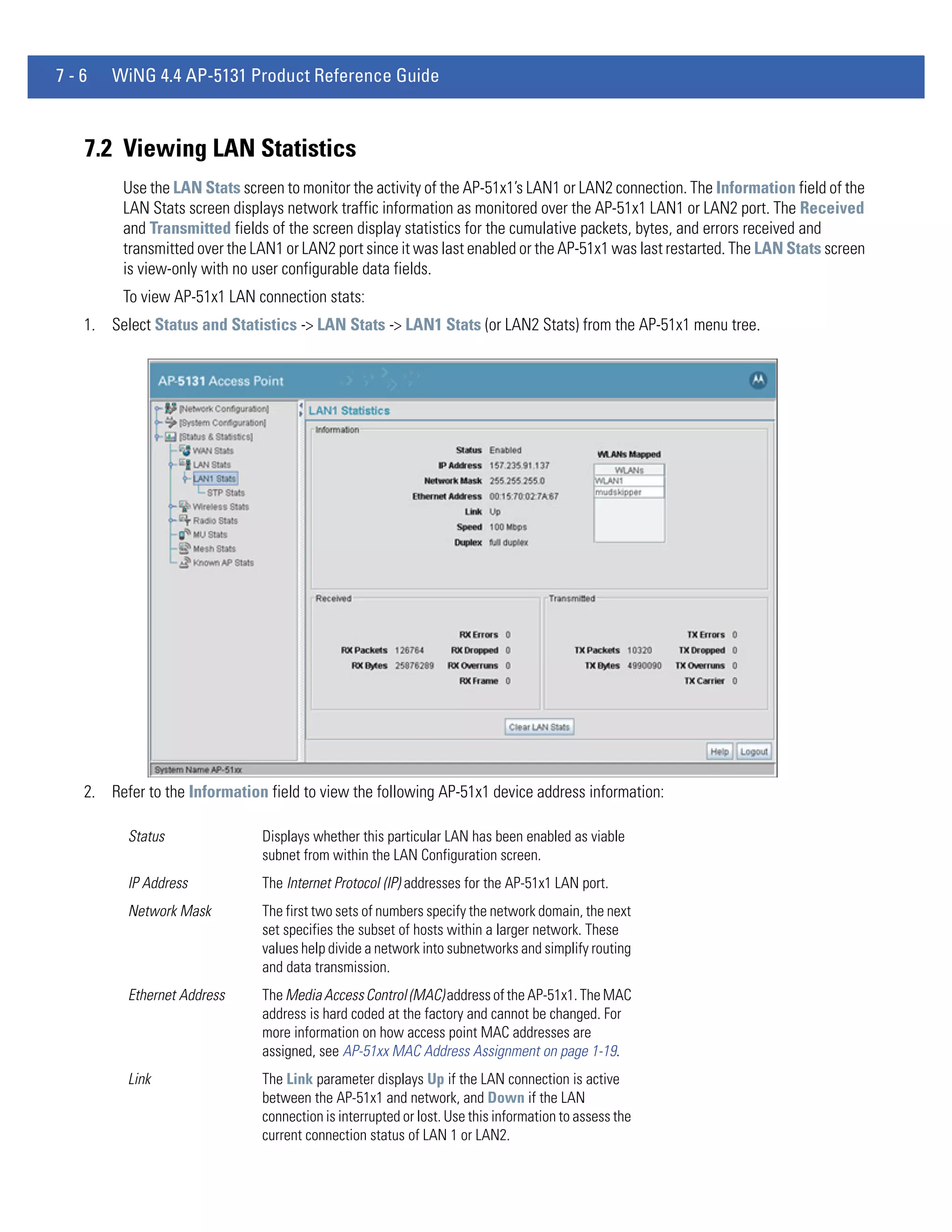 7-6   WiNG 4.4 AP-5131 Product Reference Guide



  7.2 Viewing LAN Statistics
        Use the LAN Stats screen to monitor the activity of the AP-51x1’s LAN1 or LAN2 connection. The Information field of the
        LAN Stats screen displays network traffic information as monitored over the AP-51x1 LAN1 or LAN2 port. The Received
        and Transmitted fields of the screen display statistics for the cumulative packets, bytes, and errors received and
        transmitted over the LAN1 or LAN2 port since it was last enabled or the AP-51x1 was last restarted. The LAN Stats screen
        is view-only with no user configurable data fields.
        To view AP-51x1 LAN connection stats:
  1. Select Status and Statistics -> LAN Stats -> LAN1 Stats (or LAN2 Stats) from the AP-51x1 menu tree.




  2. Refer to the Information field to view the following AP-51x1 device address information:

        Status                Displays whether this particular LAN has been enabled as viable
                              subnet from within the LAN Configuration screen.
        IP Address            The Internet Protocol (IP) addresses for the AP-51x1 LAN port.
        Network Mask          The first two sets of numbers specify the network domain, the next
                              set specifies the subset of hosts within a larger network. These
                              values help divide a network into subnetworks and simplify routing
                              and data transmission.
        Ethernet Address      The Media Access Control (MAC) address of the AP-51x1. The MAC
                              address is hard coded at the factory and cannot be changed. For
                              more information on how access point MAC addresses are
                              assigned, see AP-51xx MAC Address Assignment on page 1-19.
        Link                  The Link parameter displays Up if the LAN connection is active
                              between the AP-51x1 and network, and Down if the LAN
                              connection is interrupted or lost. Use this information to assess the
                              current connection status of LAN 1 or LAN2.
 