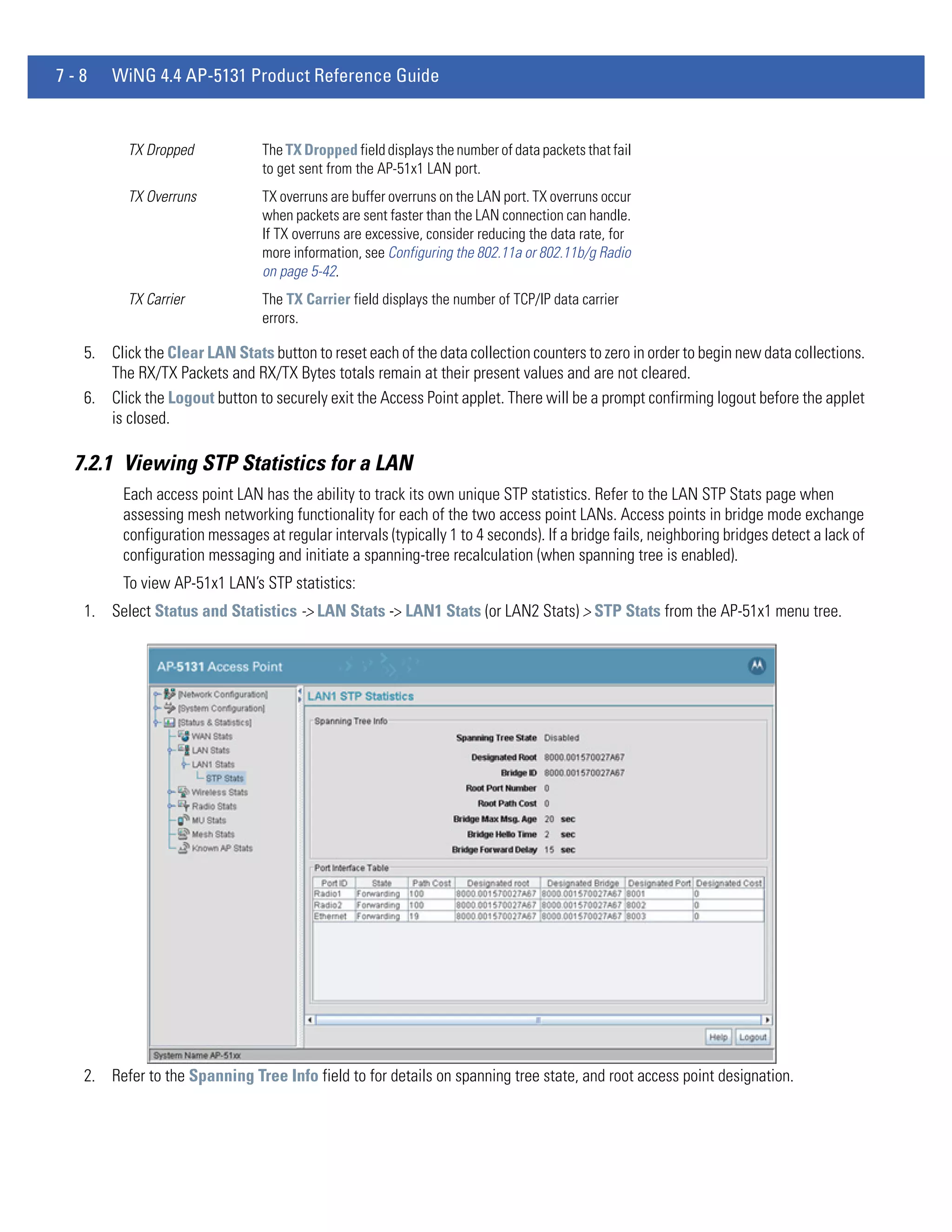 7-8   WiNG 4.4 AP-5131 Product Reference Guide


         TX Dropped            The TX Dropped field displays the number of data packets that fail
                               to get sent from the AP-51x1 LAN port.
         TX Overruns           TX overruns are buffer overruns on the LAN port. TX overruns occur
                               when packets are sent faster than the LAN connection can handle.
                               If TX overruns are excessive, consider reducing the data rate, for
                               more information, see Configuring the 802.11a or 802.11b/g Radio
                               on page 5-42.
         TX Carrier            The TX Carrier field displays the number of TCP/IP data carrier
                               errors.

  5. Click the Clear LAN Stats button to reset each of the data collection counters to zero in order to begin new data collections.
     The RX/TX Packets and RX/TX Bytes totals remain at their present values and are not cleared.
  6. Click the Logout button to securely exit the Access Point applet. There will be a prompt confirming logout before the applet
     is closed.

 7.2.1 Viewing STP Statistics for a LAN
        Each access point LAN has the ability to track its own unique STP statistics. Refer to the LAN STP Stats page when
        assessing mesh networking functionality for each of the two access point LANs. Access points in bridge mode exchange
        configuration messages at regular intervals (typically 1 to 4 seconds). If a bridge fails, neighboring bridges detect a lack of
        configuration messaging and initiate a spanning-tree recalculation (when spanning tree is enabled).
        To view AP-51x1 LAN’s STP statistics:
  1. Select Status and Statistics -> LAN Stats -> LAN1 Stats (or LAN2 Stats) > STP Stats from the AP-51x1 menu tree.




  2. Refer to the Spanning Tree Info field to for details on spanning tree state, and root access point designation.
 