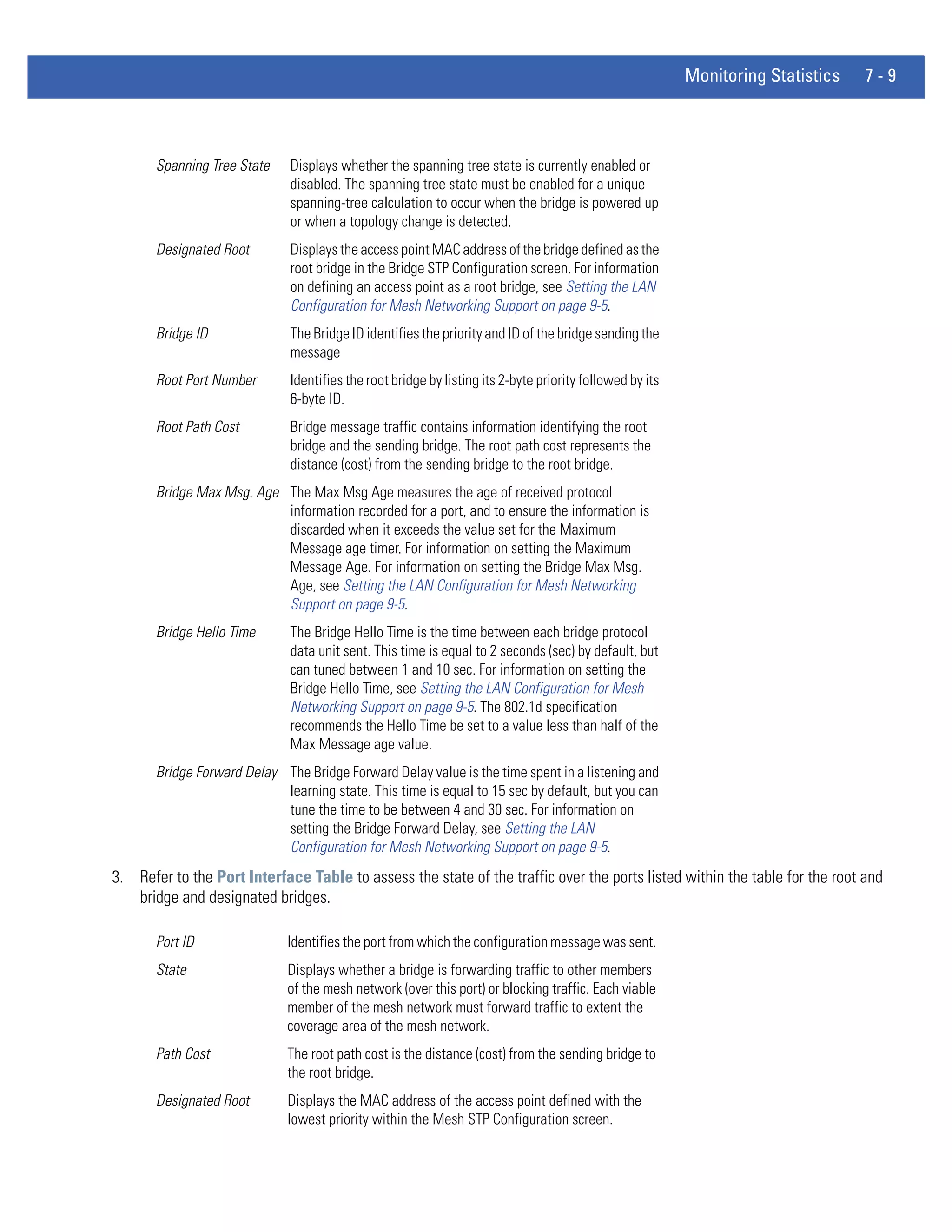 Monitoring Statistics   7-9



       Spanning Tree State    Displays whether the spanning tree state is currently enabled or
                              disabled. The spanning tree state must be enabled for a unique
                              spanning-tree calculation to occur when the bridge is powered up
                              or when a topology change is detected.
       Designated Root        Displays the access point MAC address of the bridge defined as the
                              root bridge in the Bridge STP Configuration screen. For information
                              on defining an access point as a root bridge, see Setting the LAN
                              Configuration for Mesh Networking Support on page 9-5.
       Bridge ID              The Bridge ID identifies the priority and ID of the bridge sending the
                              message
       Root Port Number       Identifies the root bridge by listing its 2-byte priority followed by its
                              6-byte ID.
       Root Path Cost         Bridge message traffic contains information identifying the root
                              bridge and the sending bridge. The root path cost represents the
                              distance (cost) from the sending bridge to the root bridge.
       Bridge Max Msg. Age The Max Msg Age measures the age of received protocol
                           information recorded for a port, and to ensure the information is
                           discarded when it exceeds the value set for the Maximum
                           Message age timer. For information on setting the Maximum
                           Message Age. For information on setting the Bridge Max Msg.
                           Age, see Setting the LAN Configuration for Mesh Networking
                           Support on page 9-5.
       Bridge Hello Time      The Bridge Hello Time is the time between each bridge protocol
                              data unit sent. This time is equal to 2 seconds (sec) by default, but
                              can tuned between 1 and 10 sec. For information on setting the
                              Bridge Hello Time, see Setting the LAN Configuration for Mesh
                              Networking Support on page 9-5. The 802.1d specification
                              recommends the Hello Time be set to a value less than half of the
                              Max Message age value.
       Bridge Forward Delay The Bridge Forward Delay value is the time spent in a listening and
                            learning state. This time is equal to 15 sec by default, but you can
                            tune the time to be between 4 and 30 sec. For information on
                            setting the Bridge Forward Delay, see Setting the LAN
                            Configuration for Mesh Networking Support on page 9-5.
3. Refer to the Port Interface Table to assess the state of the traffic over the ports listed within the table for the root and
   bridge and designated bridges.

       Port ID                Identifies the port from which the configuration message was sent.
       State                  Displays whether a bridge is forwarding traffic to other members
                              of the mesh network (over this port) or blocking traffic. Each viable
                              member of the mesh network must forward traffic to extent the
                              coverage area of the mesh network.
       Path Cost              The root path cost is the distance (cost) from the sending bridge to
                              the root bridge.
       Designated Root        Displays the MAC address of the access point defined with the
                              lowest priority within the Mesh STP Configuration screen.
 