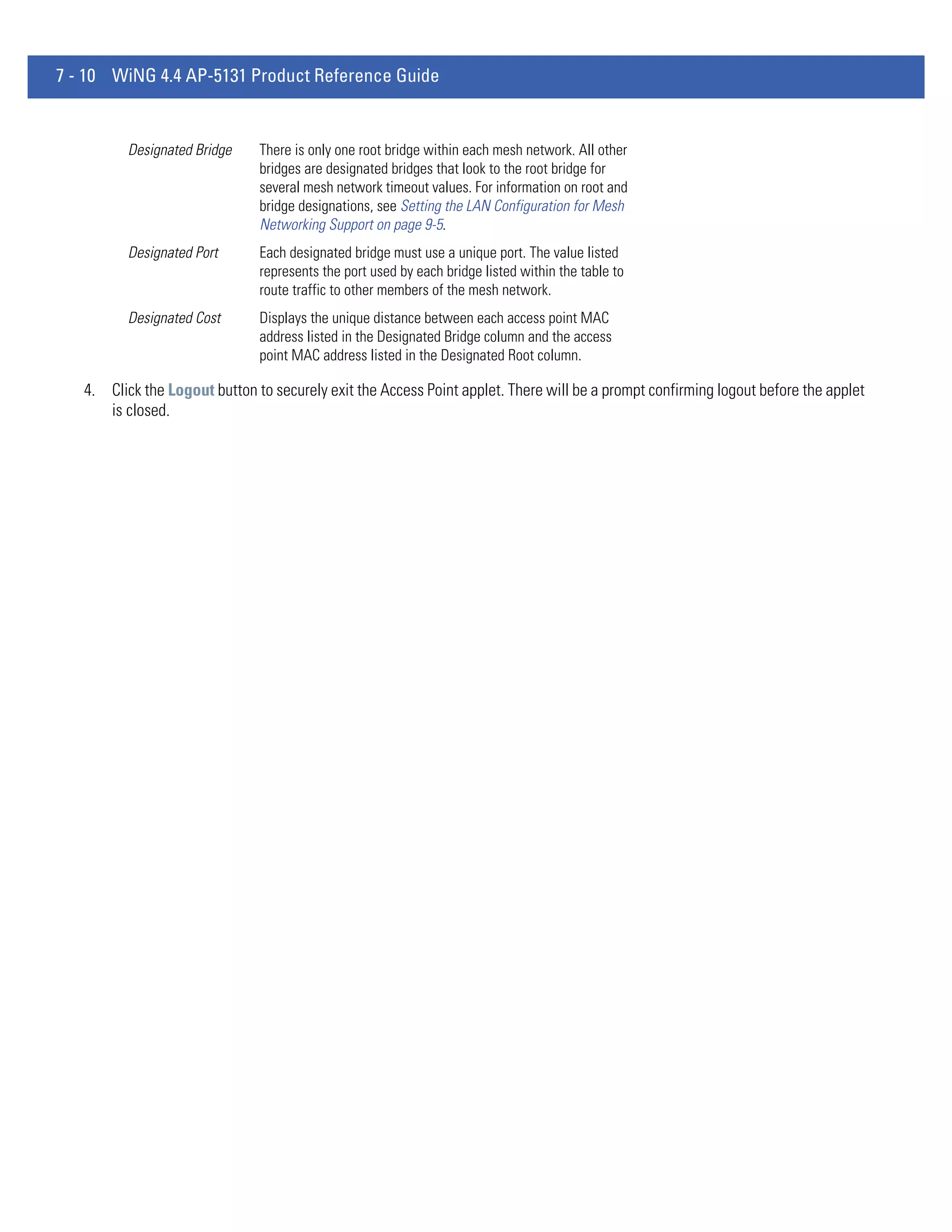 7 - 10 WiNG 4.4 AP-5131 Product Reference Guide


          Designated Bridge    There is only one root bridge within each mesh network. All other
                               bridges are designated bridges that look to the root bridge for
                               several mesh network timeout values. For information on root and
                               bridge designations, see Setting the LAN Configuration for Mesh
                               Networking Support on page 9-5.
          Designated Port      Each designated bridge must use a unique port. The value listed
                               represents the port used by each bridge listed within the table to
                               route traffic to other members of the mesh network.
          Designated Cost      Displays the unique distance between each access point MAC
                               address listed in the Designated Bridge column and the access
                               point MAC address listed in the Designated Root column.

   4. Click the Logout button to securely exit the Access Point applet. There will be a prompt confirming logout before the applet
      is closed.
 