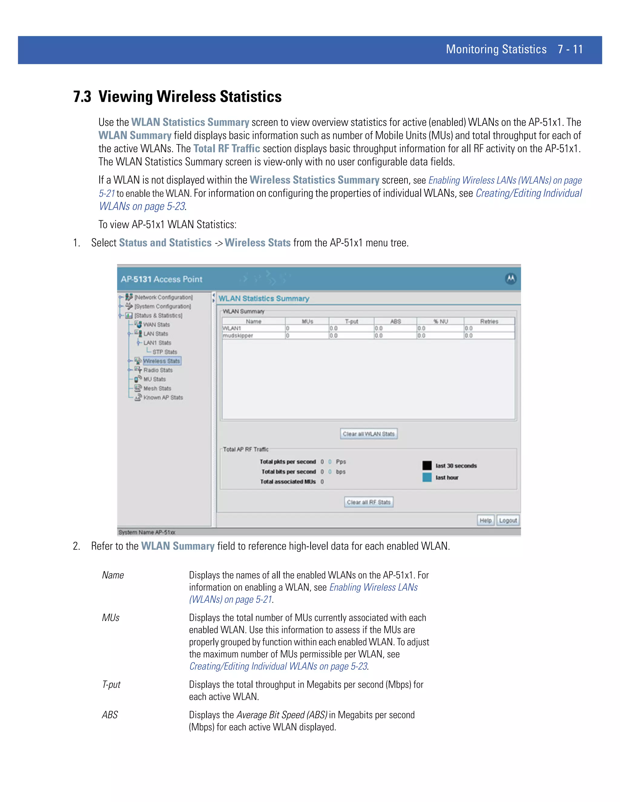 Monitoring Statistics 7 - 11



7.3 Viewing Wireless Statistics
     Use the WLAN Statistics Summary screen to view overview statistics for active (enabled) WLANs on the AP-51x1. The
     WLAN Summary field displays basic information such as number of Mobile Units (MUs) and total throughput for each of
     the active WLANs. The Total RF Traffic section displays basic throughput information for all RF activity on the AP-51x1.
     The WLAN Statistics Summary screen is view-only with no user configurable data fields.
     If a WLAN is not displayed within the Wireless Statistics Summary screen, see Enabling Wireless LANs (WLANs) on page
     5-21 to enable the WLAN. For information on configuring the properties of individual WLANs, see Creating/Editing Individual
     WLANs on page 5-23.
     To view AP-51x1 WLAN Statistics:
1. Select Status and Statistics -> Wireless Stats from the AP-51x1 menu tree.




2. Refer to the WLAN Summary field to reference high-level data for each enabled WLAN.

      Name                  Displays the names of all the enabled WLANs on the AP-51x1. For
                            information on enabling a WLAN, see Enabling Wireless LANs
                            (WLANs) on page 5-21.
      MUs                   Displays the total number of MUs currently associated with each
                            enabled WLAN. Use this information to assess if the MUs are
                            properly grouped by function within each enabled WLAN. To adjust
                            the maximum number of MUs permissible per WLAN, see
                            Creating/Editing Individual WLANs on page 5-23.
      T-put                 Displays the total throughput in Megabits per second (Mbps) for
                            each active WLAN.
      ABS                   Displays the Average Bit Speed (ABS) in Megabits per second
                            (Mbps) for each active WLAN displayed.
 