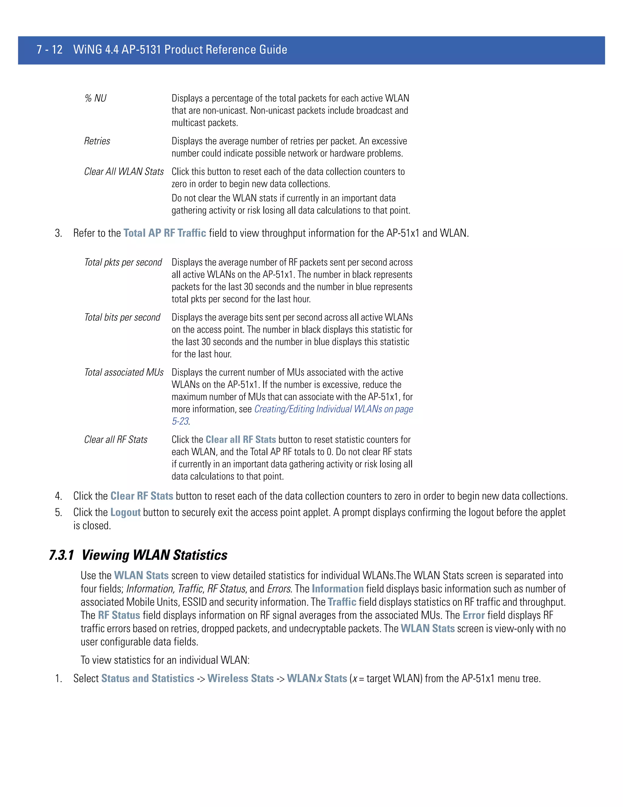 7 - 12 WiNG 4.4 AP-5131 Product Reference Guide


          % NU                    Displays a percentage of the total packets for each active WLAN
                                  that are non-unicast. Non-unicast packets include broadcast and
                                  multicast packets.
          Retries                 Displays the average number of retries per packet. An excessive
                                  number could indicate possible network or hardware problems.
          Clear All WLAN Stats Click this button to reset each of the data collection counters to
                               zero in order to begin new data collections.
                               Do not clear the WLAN stats if currently in an important data
                               gathering activity or risk losing all data calculations to that point.

   3. Refer to the Total AP RF Traffic field to view throughput information for the AP-51x1 and WLAN.

          Total pkts per second   Displays the average number of RF packets sent per second across
                                  all active WLANs on the AP-51x1. The number in black represents
                                  packets for the last 30 seconds and the number in blue represents
                                  total pkts per second for the last hour.
          Total bits per second   Displays the average bits sent per second across all active WLANs
                                  on the access point. The number in black displays this statistic for
                                  the last 30 seconds and the number in blue displays this statistic
                                  for the last hour.
          Total associated MUs Displays the current number of MUs associated with the active
                               WLANs on the AP-51x1. If the number is excessive, reduce the
                               maximum number of MUs that can associate with the AP-51x1, for
                               more information, see Creating/Editing Individual WLANs on page
                               5-23.
          Clear all RF Stats      Click the Clear all RF Stats button to reset statistic counters for
                                  each WLAN, and the Total AP RF totals to 0. Do not clear RF stats
                                  if currently in an important data gathering activity or risk losing all
                                  data calculations to that point.
   4. Click the Clear RF Stats button to reset each of the data collection counters to zero in order to begin new data collections.
   5. Click the Logout button to securely exit the access point applet. A prompt displays confirming the logout before the applet
      is closed.

  7.3.1 Viewing WLAN Statistics
         Use the WLAN Stats screen to view detailed statistics for individual WLANs.The WLAN Stats screen is separated into
         four fields; Information, Traffic, RF Status, and Errors. The Information field displays basic information such as number of
         associated Mobile Units, ESSID and security information. The Traffic field displays statistics on RF traffic and throughput.
         The RF Status field displays information on RF signal averages from the associated MUs. The Error field displays RF
         traffic errors based on retries, dropped packets, and undecryptable packets. The WLAN Stats screen is view-only with no
         user configurable data fields.
         To view statistics for an individual WLAN:
   1. Select Status and Statistics -> Wireless Stats -> WLANx Stats (x = target WLAN) from the AP-51x1 menu tree.
 