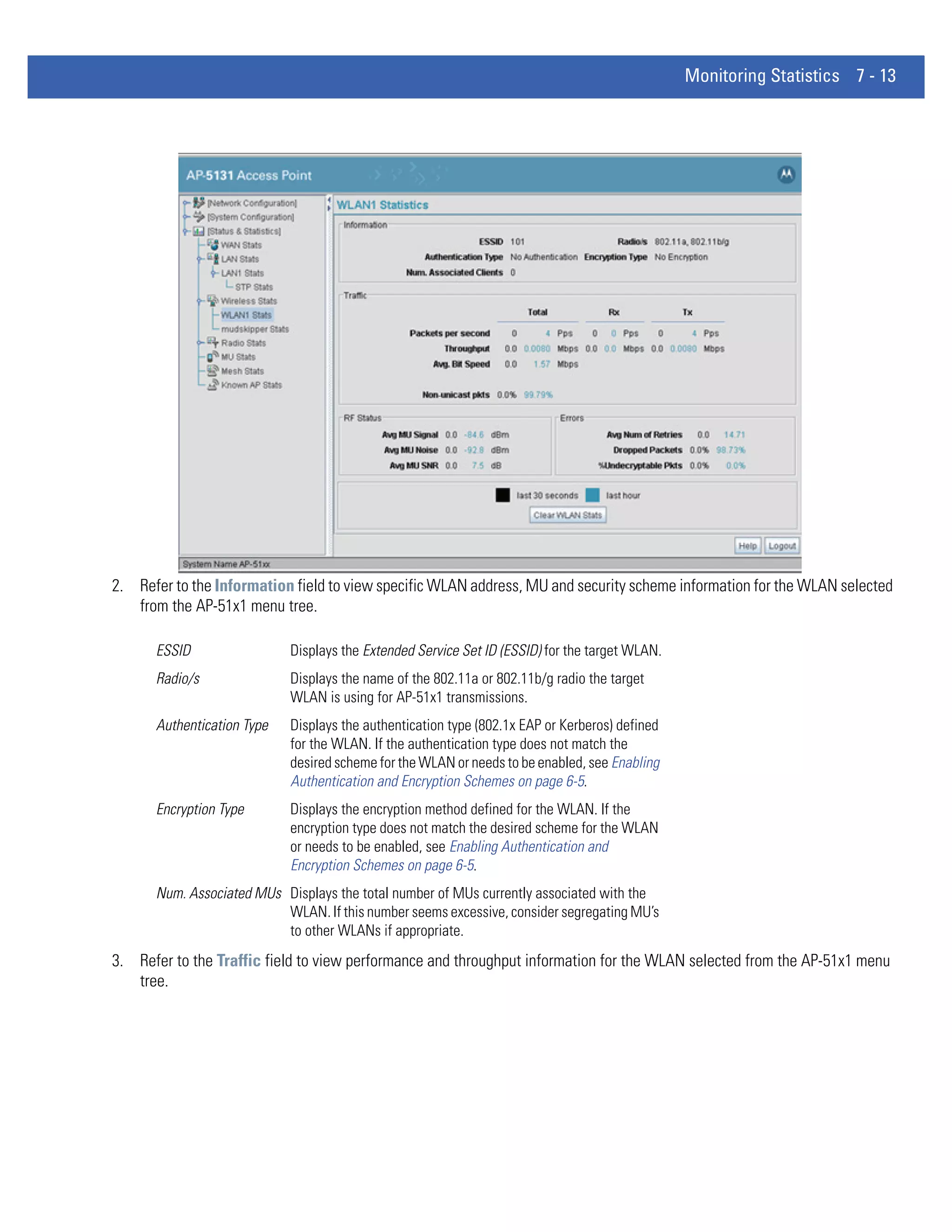Monitoring Statistics 7 - 13




2. Refer to the Information field to view specific WLAN address, MU and security scheme information for the WLAN selected
   from the AP-51x1 menu tree.

      ESSID                 Displays the Extended Service Set ID (ESSID) for the target WLAN.
      Radio/s               Displays the name of the 802.11a or 802.11b/g radio the target
                            WLAN is using for AP-51x1 transmissions.
      Authentication Type   Displays the authentication type (802.1x EAP or Kerberos) defined
                            for the WLAN. If the authentication type does not match the
                            desired scheme for the WLAN or needs to be enabled, see Enabling
                            Authentication and Encryption Schemes on page 6-5.
      Encryption Type       Displays the encryption method defined for the WLAN. If the
                            encryption type does not match the desired scheme for the WLAN
                            or needs to be enabled, see Enabling Authentication and
                            Encryption Schemes on page 6-5.
      Num. Associated MUs Displays the total number of MUs currently associated with the
                          WLAN. If this number seems excessive, consider segregating MU’s
                          to other WLANs if appropriate.
3. Refer to the Traffic field to view performance and throughput information for the WLAN selected from the AP-51x1 menu
   tree.
 