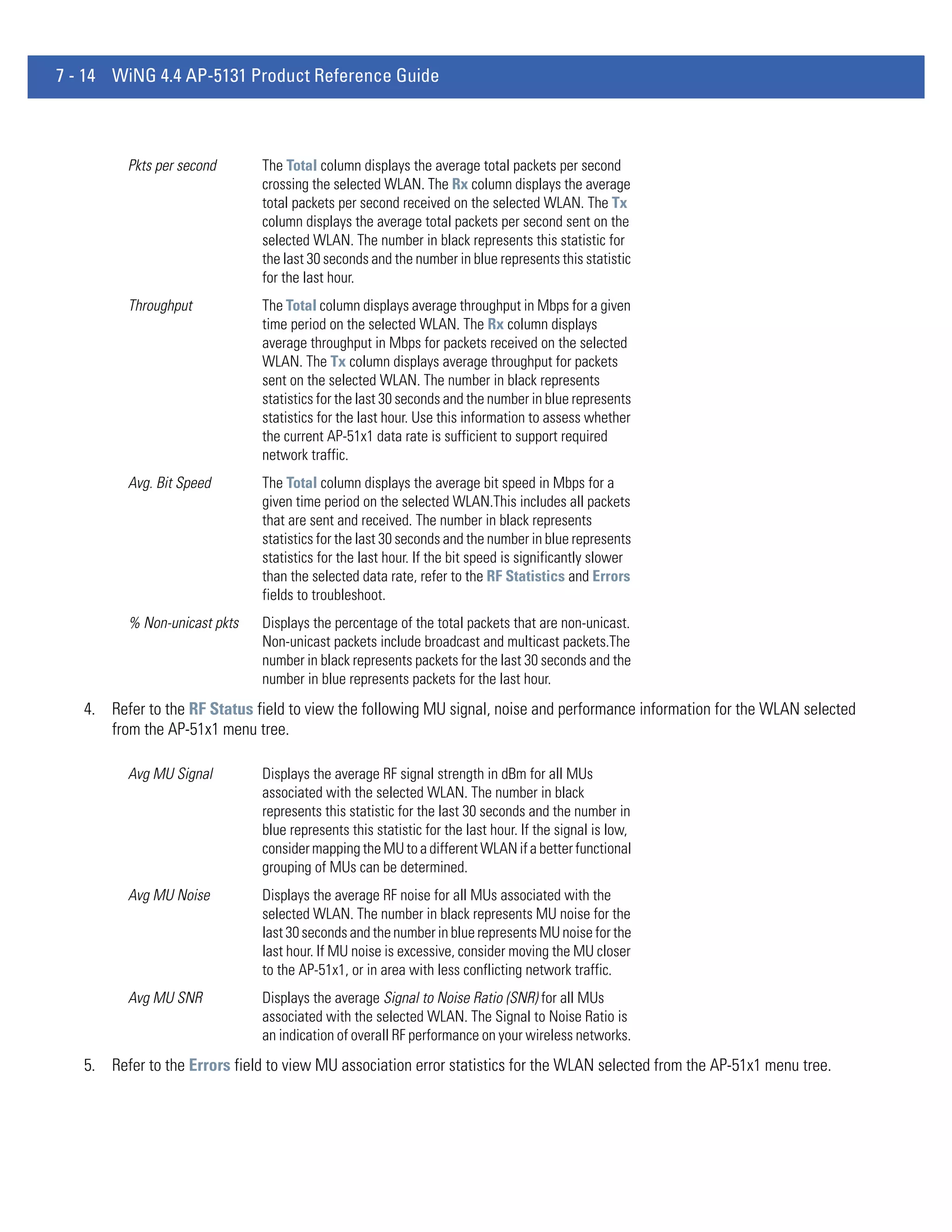 7 - 14 WiNG 4.4 AP-5131 Product Reference Guide



         Pkts per second       The Total column displays the average total packets per second
                               crossing the selected WLAN. The Rx column displays the average
                               total packets per second received on the selected WLAN. The Tx
                               column displays the average total packets per second sent on the
                               selected WLAN. The number in black represents this statistic for
                               the last 30 seconds and the number in blue represents this statistic
                               for the last hour.
         Throughput            The Total column displays average throughput in Mbps for a given
                               time period on the selected WLAN. The Rx column displays
                               average throughput in Mbps for packets received on the selected
                               WLAN. The Tx column displays average throughput for packets
                               sent on the selected WLAN. The number in black represents
                               statistics for the last 30 seconds and the number in blue represents
                               statistics for the last hour. Use this information to assess whether
                               the current AP-51x1 data rate is sufficient to support required
                               network traffic.
         Avg. Bit Speed        The Total column displays the average bit speed in Mbps for a
                               given time period on the selected WLAN.This includes all packets
                               that are sent and received. The number in black represents
                               statistics for the last 30 seconds and the number in blue represents
                               statistics for the last hour. If the bit speed is significantly slower
                               than the selected data rate, refer to the RF Statistics and Errors
                               fields to troubleshoot.
         % Non-unicast pkts    Displays the percentage of the total packets that are non-unicast.
                               Non-unicast packets include broadcast and multicast packets.The
                               number in black represents packets for the last 30 seconds and the
                               number in blue represents packets for the last hour.
   4. Refer to the RF Status field to view the following MU signal, noise and performance information for the WLAN selected
      from the AP-51x1 menu tree.

         Avg MU Signal         Displays the average RF signal strength in dBm for all MUs
                               associated with the selected WLAN. The number in black
                               represents this statistic for the last 30 seconds and the number in
                               blue represents this statistic for the last hour. If the signal is low,
                               consider mapping the MU to a different WLAN if a better functional
                               grouping of MUs can be determined.
         Avg MU Noise          Displays the average RF noise for all MUs associated with the
                               selected WLAN. The number in black represents MU noise for the
                               last 30 seconds and the number in blue represents MU noise for the
                               last hour. If MU noise is excessive, consider moving the MU closer
                               to the AP-51x1, or in area with less conflicting network traffic.
         Avg MU SNR            Displays the average Signal to Noise Ratio (SNR) for all MUs
                               associated with the selected WLAN. The Signal to Noise Ratio is
                               an indication of overall RF performance on your wireless networks.
   5. Refer to the Errors field to view MU association error statistics for the WLAN selected from the AP-51x1 menu tree.
 