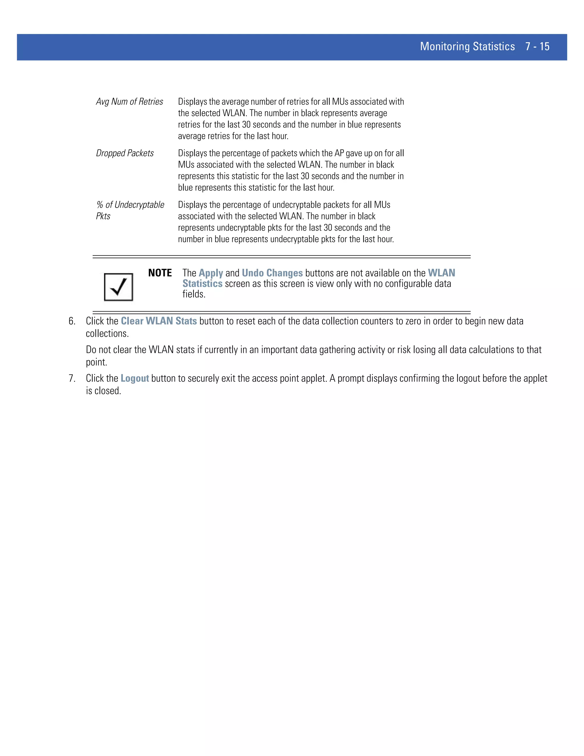 Monitoring Statistics 7 - 15



       Avg Num of Retries    Displays the average number of retries for all MUs associated with
                             the selected WLAN. The number in black represents average
                             retries for the last 30 seconds and the number in blue represents
                             average retries for the last hour.
       Dropped Packets       Displays the percentage of packets which the AP gave up on for all
                             MUs associated with the selected WLAN. The number in black
                             represents this statistic for the last 30 seconds and the number in
                             blue represents this statistic for the last hour.
       % of Undecryptable    Displays the percentage of undecryptable packets for all MUs
       Pkts                  associated with the selected WLAN. The number in black
                             represents undecryptable pkts for the last 30 seconds and the
                             number in blue represents undecryptable pkts for the last hour.


                     NOTE     The Apply and Undo Changes buttons are not available on the WLAN
                              Statistics screen as this screen is view only with no configurable data
                              fields.

6. Click the Clear WLAN Stats button to reset each of the data collection counters to zero in order to begin new data
   collections.
    Do not clear the WLAN stats if currently in an important data gathering activity or risk losing all data calculations to that
    point.
7. Click the Logout button to securely exit the access point applet. A prompt displays confirming the logout before the applet
   is closed.
 