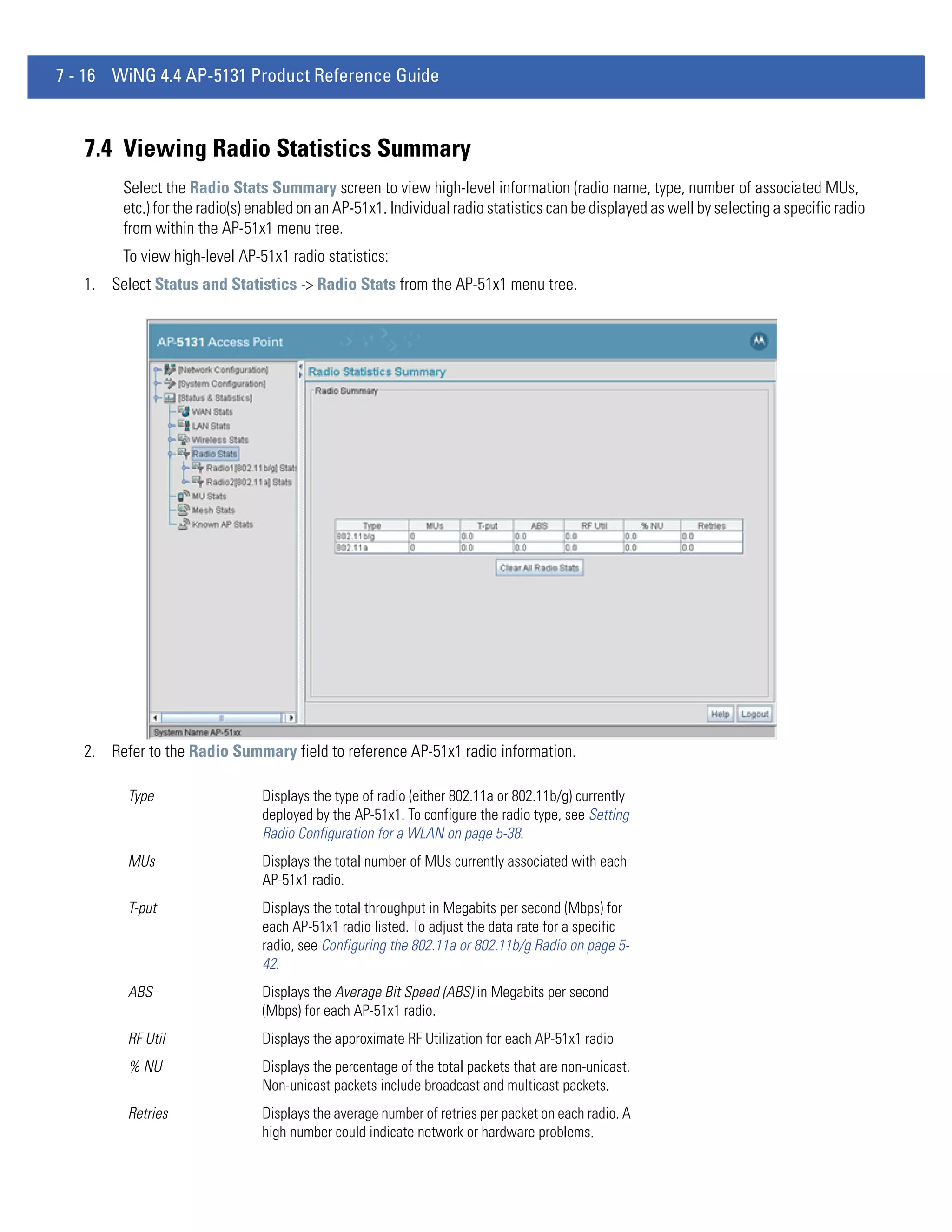 7 - 16 WiNG 4.4 AP-5131 Product Reference Guide



   7.4 Viewing Radio Statistics Summary
        Select the Radio Stats Summary screen to view high-level information (radio name, type, number of associated MUs,
        etc.) for the radio(s) enabled on an AP-51x1. Individual radio statistics can be displayed as well by selecting a specific radio
        from within the AP-51x1 menu tree.
        To view high-level AP-51x1 radio statistics:
   1. Select Status and Statistics -> Radio Stats from the AP-51x1 menu tree.




   2. Refer to the Radio Summary field to reference AP-51x1 radio information.

         Type                  Displays the type of radio (either 802.11a or 802.11b/g) currently
                               deployed by the AP-51x1. To configure the radio type, see Setting
                               Radio Configuration for a WLAN on page 5-38.
         MUs                   Displays the total number of MUs currently associated with each
                               AP-51x1 radio.
         T-put                 Displays the total throughput in Megabits per second (Mbps) for
                               each AP-51x1 radio listed. To adjust the data rate for a specific
                               radio, see Configuring the 802.11a or 802.11b/g Radio on page 5-
                               42.
         ABS                   Displays the Average Bit Speed (ABS) in Megabits per second
                               (Mbps) for each AP-51x1 radio.
         RF Util               Displays the approximate RF Utilization for each AP-51x1 radio
         % NU                  Displays the percentage of the total packets that are non-unicast.
                               Non-unicast packets include broadcast and multicast packets.
         Retries               Displays the average number of retries per packet on each radio. A
                               high number could indicate network or hardware problems.
 