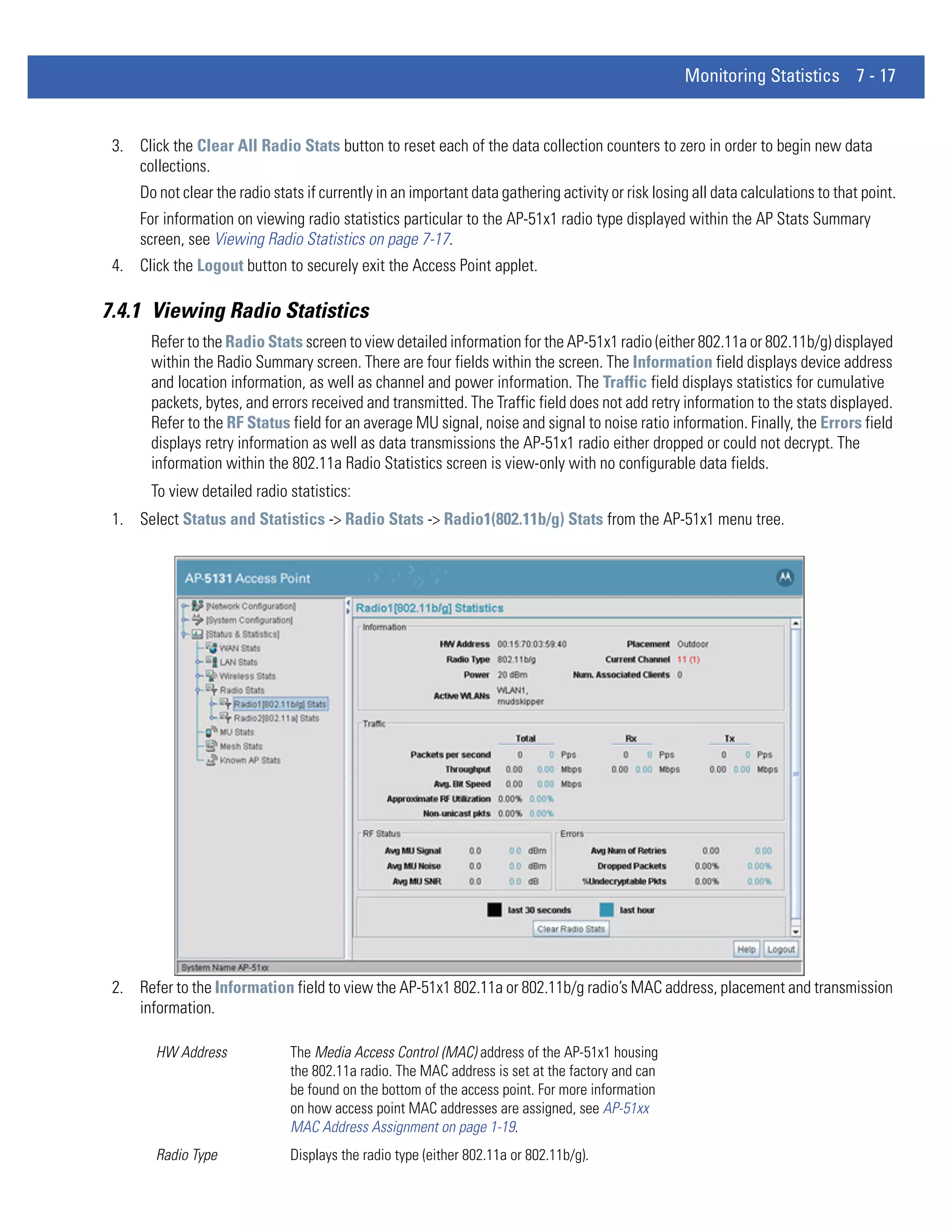 Monitoring Statistics 7 - 17


 3. Click the Clear All Radio Stats button to reset each of the data collection counters to zero in order to begin new data
    collections.
     Do not clear the radio stats if currently in an important data gathering activity or risk losing all data calculations to that point.
     For information on viewing radio statistics particular to the AP-51x1 radio type displayed within the AP Stats Summary
     screen, see Viewing Radio Statistics on page 7-17.
 4. Click the Logout button to securely exit the Access Point applet.

7.4.1 Viewing Radio Statistics
       Refer to the Radio Stats screen to view detailed information for the AP-51x1 radio (either 802.11a or 802.11b/g) displayed
       within the Radio Summary screen. There are four fields within the screen. The Information field displays device address
       and location information, as well as channel and power information. The Traffic field displays statistics for cumulative
       packets, bytes, and errors received and transmitted. The Traffic field does not add retry information to the stats displayed.
       Refer to the RF Status field for an average MU signal, noise and signal to noise ratio information. Finally, the Errors field
       displays retry information as well as data transmissions the AP-51x1 radio either dropped or could not decrypt. The
       information within the 802.11a Radio Statistics screen is view-only with no configurable data fields.
       To view detailed radio statistics:
 1. Select Status and Statistics -> Radio Stats -> Radio1(802.11b/g) Stats from the AP-51x1 menu tree.




 2. Refer to the Information field to view the AP-51x1 802.11a or 802.11b/g radio’s MAC address, placement and transmission
    information.

        HW Address             The Media Access Control (MAC) address of the AP-51x1 housing
                               the 802.11a radio. The MAC address is set at the factory and can
                               be found on the bottom of the access point. For more information
                               on how access point MAC addresses are assigned, see AP-51xx
                               MAC Address Assignment on page 1-19.
        Radio Type             Displays the radio type (either 802.11a or 802.11b/g).
 
