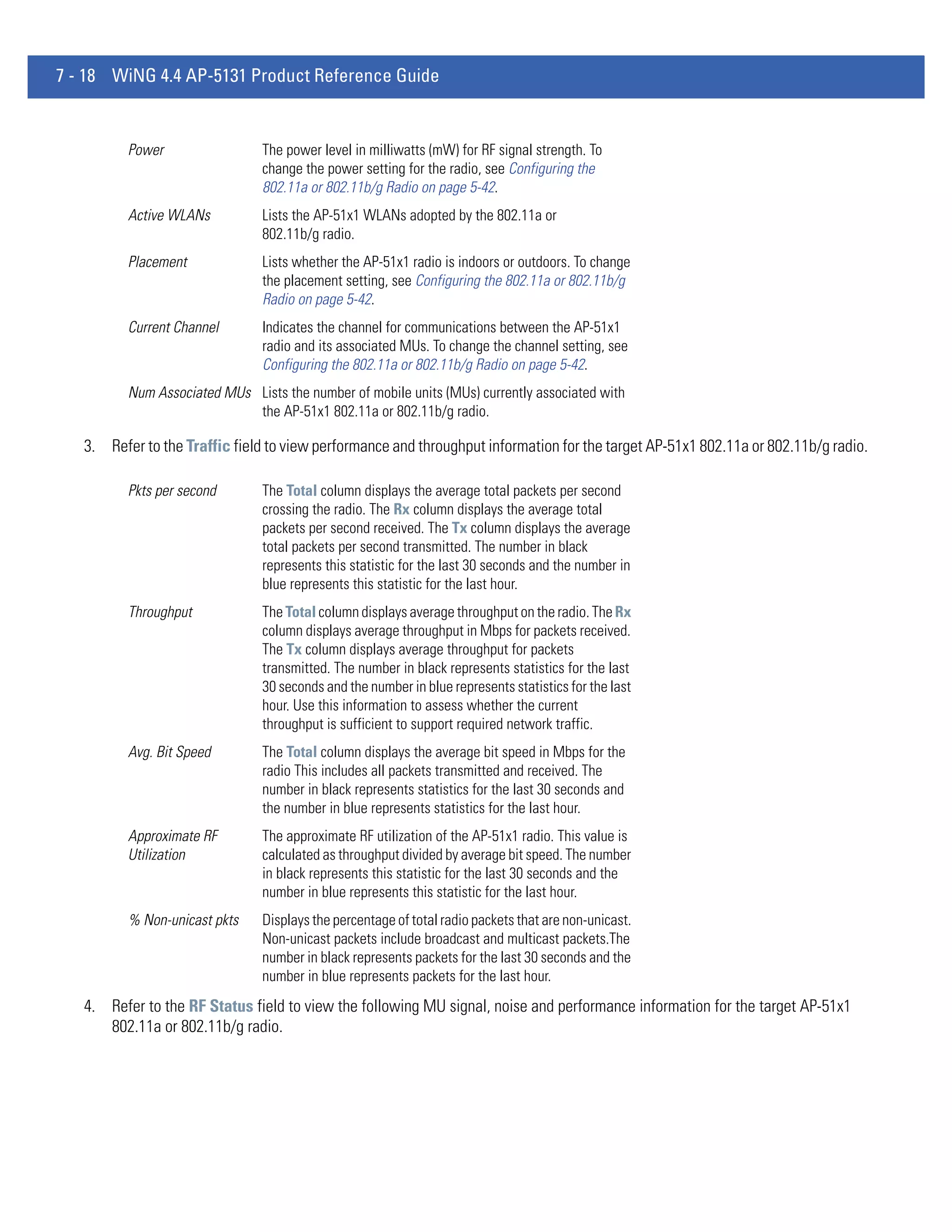 7 - 18 WiNG 4.4 AP-5131 Product Reference Guide


          Power                 The power level in milliwatts (mW) for RF signal strength. To
                                change the power setting for the radio, see Configuring the
                                802.11a or 802.11b/g Radio on page 5-42.
          Active WLANs          Lists the AP-51x1 WLANs adopted by the 802.11a or
                                802.11b/g radio.
          Placement             Lists whether the AP-51x1 radio is indoors or outdoors. To change
                                the placement setting, see Configuring the 802.11a or 802.11b/g
                                Radio on page 5-42.
          Current Channel       Indicates the channel for communications between the AP-51x1
                                radio and its associated MUs. To change the channel setting, see
                                Configuring the 802.11a or 802.11b/g Radio on page 5-42.
          Num Associated MUs Lists the number of mobile units (MUs) currently associated with
                             the AP-51x1 802.11a or 802.11b/g radio.

   3. Refer to the Traffic field to view performance and throughput information for the target AP-51x1 802.11a or 802.11b/g radio.

          Pkts per second       The Total column displays the average total packets per second
                                crossing the radio. The Rx column displays the average total
                                packets per second received. The Tx column displays the average
                                total packets per second transmitted. The number in black
                                represents this statistic for the last 30 seconds and the number in
                                blue represents this statistic for the last hour.
          Throughput            The Total column displays average throughput on the radio. The Rx
                                column displays average throughput in Mbps for packets received.
                                The Tx column displays average throughput for packets
                                transmitted. The number in black represents statistics for the last
                                30 seconds and the number in blue represents statistics for the last
                                hour. Use this information to assess whether the current
                                throughput is sufficient to support required network traffic.
          Avg. Bit Speed        The Total column displays the average bit speed in Mbps for the
                                radio This includes all packets transmitted and received. The
                                number in black represents statistics for the last 30 seconds and
                                the number in blue represents statistics for the last hour.
          Approximate RF        The approximate RF utilization of the AP-51x1 radio. This value is
          Utilization           calculated as throughput divided by average bit speed. The number
                                in black represents this statistic for the last 30 seconds and the
                                number in blue represents this statistic for the last hour.
          % Non-unicast pkts    Displays the percentage of total radio packets that are non-unicast.
                                Non-unicast packets include broadcast and multicast packets.The
                                number in black represents packets for the last 30 seconds and the
                                number in blue represents packets for the last hour.
   4. Refer to the RF Status field to view the following MU signal, noise and performance information for the target AP-51x1
      802.11a or 802.11b/g radio.
 