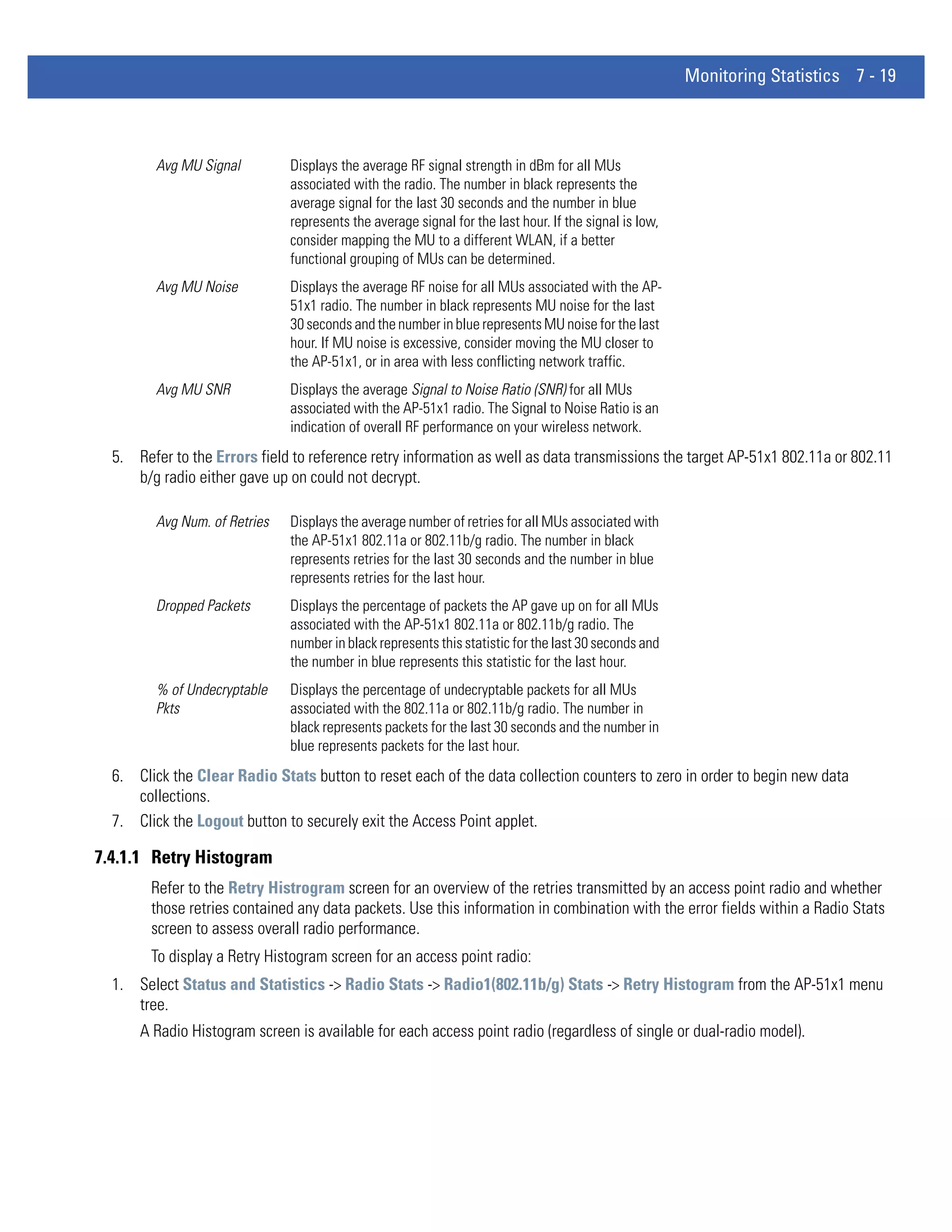 Monitoring Statistics 7 - 19



         Avg MU Signal         Displays the average RF signal strength in dBm for all MUs
                               associated with the radio. The number in black represents the
                               average signal for the last 30 seconds and the number in blue
                               represents the average signal for the last hour. If the signal is low,
                               consider mapping the MU to a different WLAN, if a better
                               functional grouping of MUs can be determined.
         Avg MU Noise          Displays the average RF noise for all MUs associated with the AP-
                               51x1 radio. The number in black represents MU noise for the last
                               30 seconds and the number in blue represents MU noise for the last
                               hour. If MU noise is excessive, consider moving the MU closer to
                               the AP-51x1, or in area with less conflicting network traffic.
         Avg MU SNR            Displays the average Signal to Noise Ratio (SNR) for all MUs
                               associated with the AP-51x1 radio. The Signal to Noise Ratio is an
                               indication of overall RF performance on your wireless network.
  5. Refer to the Errors field to reference retry information as well as data transmissions the target AP-51x1 802.11a or 802.11
     b/g radio either gave up on could not decrypt.

         Avg Num. of Retries   Displays the average number of retries for all MUs associated with
                               the AP-51x1 802.11a or 802.11b/g radio. The number in black
                               represents retries for the last 30 seconds and the number in blue
                               represents retries for the last hour.
         Dropped Packets       Displays the percentage of packets the AP gave up on for all MUs
                               associated with the AP-51x1 802.11a or 802.11b/g radio. The
                               number in black represents this statistic for the last 30 seconds and
                               the number in blue represents this statistic for the last hour.
         % of Undecryptable    Displays the percentage of undecryptable packets for all MUs
         Pkts                  associated with the 802.11a or 802.11b/g radio. The number in
                               black represents packets for the last 30 seconds and the number in
                               blue represents packets for the last hour.
  6. Click the Clear Radio Stats button to reset each of the data collection counters to zero in order to begin new data
     collections.
  7. Click the Logout button to securely exit the Access Point applet.

7.4.1.1 Retry Histogram
        Refer to the Retry Histrogram screen for an overview of the retries transmitted by an access point radio and whether
        those retries contained any data packets. Use this information in combination with the error fields within a Radio Stats
        screen to assess overall radio performance.
        To display a Retry Histogram screen for an access point radio:
  1. Select Status and Statistics -> Radio Stats -> Radio1(802.11b/g) Stats -> Retry Histogram from the AP-51x1 menu
     tree.
      A Radio Histogram screen is available for each access point radio (regardless of single or dual-radio model).
 