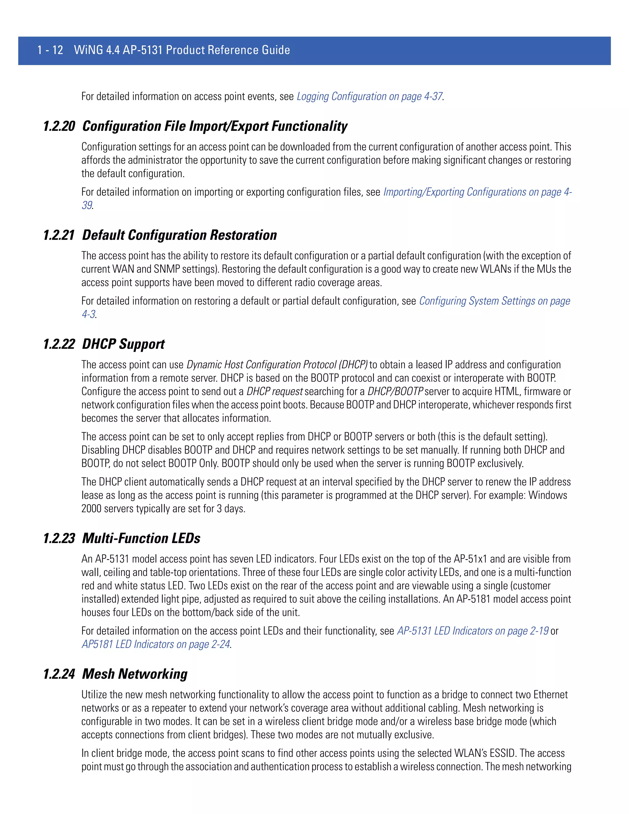 1 - 12 WiNG 4.4 AP-5131 Product Reference Guide


        For detailed information on access point events, see Logging Configuration on page 4-37.

1.2.20 Configuration File Import/Export Functionality
        Configuration settings for an access point can be downloaded from the current configuration of another access point. This
        affords the administrator the opportunity to save the current configuration before making significant changes or restoring
        the default configuration.
        For detailed information on importing or exporting configuration files, see Importing/Exporting Configurations on page 4-
        39.

1.2.21 Default Configuration Restoration
        The access point has the ability to restore its default configuration or a partial default configuration (with the exception of
        current WAN and SNMP settings). Restoring the default configuration is a good way to create new WLANs if the MUs the
        access point supports have been moved to different radio coverage areas.
        For detailed information on restoring a default or partial default configuration, see Configuring System Settings on page
        4-3.

1.2.22 DHCP Support
        The access point can use Dynamic Host Configuration Protocol (DHCP) to obtain a leased IP address and configuration
        information from a remote server. DHCP is based on the BOOTP protocol and can coexist or interoperate with BOOTP.
        Configure the access point to send out a DHCP request searching for a DHCP/BOOTP server to acquire HTML, firmware or
        network configuration files when the access point boots. Because BOOTP and DHCP interoperate, whichever responds first
        becomes the server that allocates information.
        The access point can be set to only accept replies from DHCP or BOOTP servers or both (this is the default setting).
        Disabling DHCP disables BOOTP and DHCP and requires network settings to be set manually. If running both DHCP and
        BOOTP, do not select BOOTP Only. BOOTP should only be used when the server is running BOOTP exclusively.
        The DHCP client automatically sends a DHCP request at an interval specified by the DHCP server to renew the IP address
        lease as long as the access point is running (this parameter is programmed at the DHCP server). For example: Windows
        2000 servers typically are set for 3 days.

1.2.23 Multi-Function LEDs
        An AP-5131 model access point has seven LED indicators. Four LEDs exist on the top of the AP-51x1 and are visible from
        wall, ceiling and table-top orientations. Three of these four LEDs are single color activity LEDs, and one is a multi-function
        red and white status LED. Two LEDs exist on the rear of the access point and are viewable using a single (customer
        installed) extended light pipe, adjusted as required to suit above the ceiling installations. An AP-5181 model access point
        houses four LEDs on the bottom/back side of the unit.
        For detailed information on the access point LEDs and their functionality, see AP-5131 LED Indicators on page 2-19 or
        AP5181 LED Indicators on page 2-24.

1.2.24 Mesh Networking
        Utilize the new mesh networking functionality to allow the access point to function as a bridge to connect two Ethernet
        networks or as a repeater to extend your network’s coverage area without additional cabling. Mesh networking is
        configurable in two modes. It can be set in a wireless client bridge mode and/or a wireless base bridge mode (which
        accepts connections from client bridges). These two modes are not mutually exclusive.
        In client bridge mode, the access point scans to find other access points using the selected WLAN’s ESSID. The access
        point must go through the association and authentication process to establish a wireless connection. The mesh networking
 