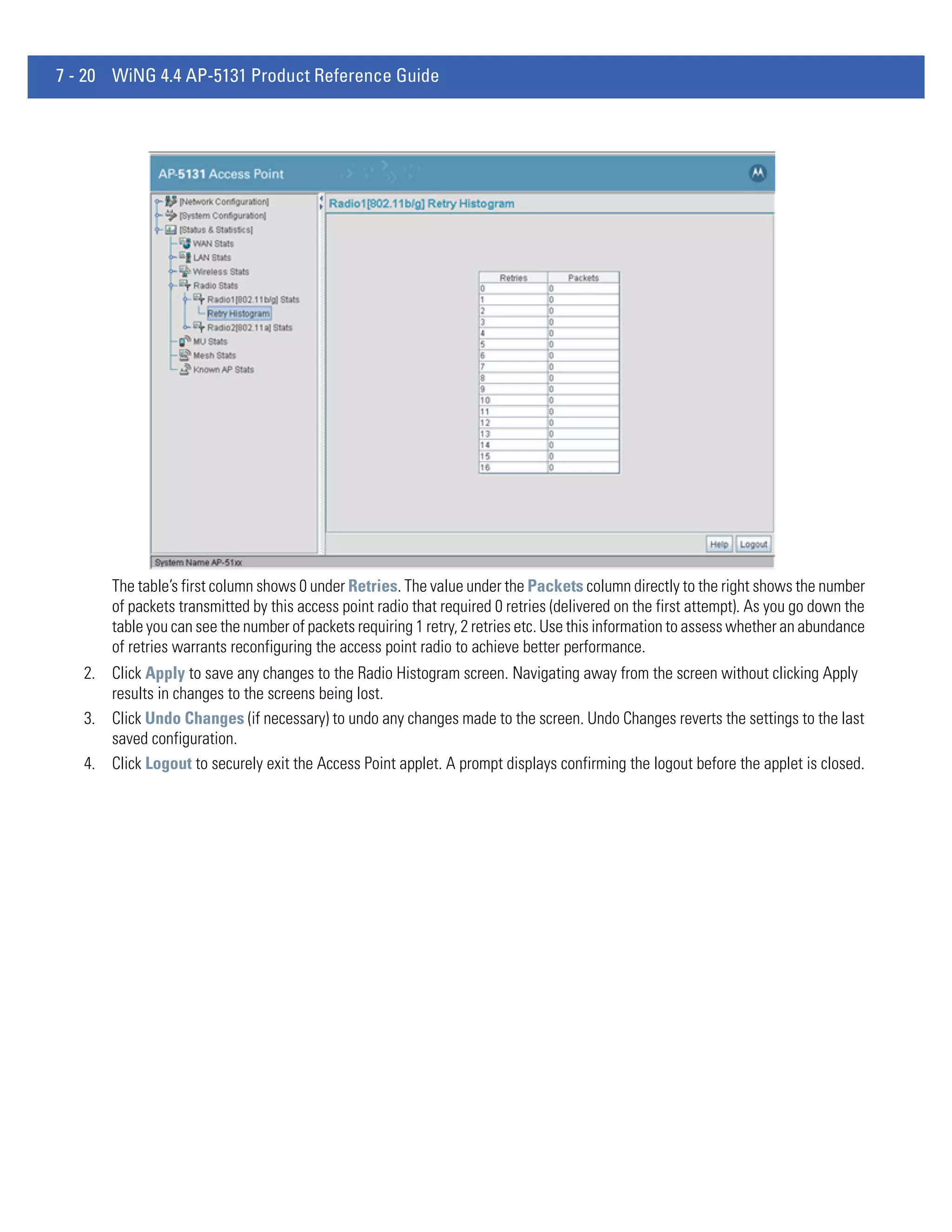 7 - 20 WiNG 4.4 AP-5131 Product Reference Guide




       The table’s first column shows 0 under Retries. The value under the Packets column directly to the right shows the number
       of packets transmitted by this access point radio that required 0 retries (delivered on the first attempt). As you go down the
       table you can see the number of packets requiring 1 retry, 2 retries etc. Use this information to assess whether an abundance
       of retries warrants reconfiguring the access point radio to achieve better performance.
   2. Click Apply to save any changes to the Radio Histogram screen. Navigating away from the screen without clicking Apply
      results in changes to the screens being lost.
   3. Click Undo Changes (if necessary) to undo any changes made to the screen. Undo Changes reverts the settings to the last
      saved configuration.
   4. Click Logout to securely exit the Access Point applet. A prompt displays confirming the logout before the applet is closed.
 