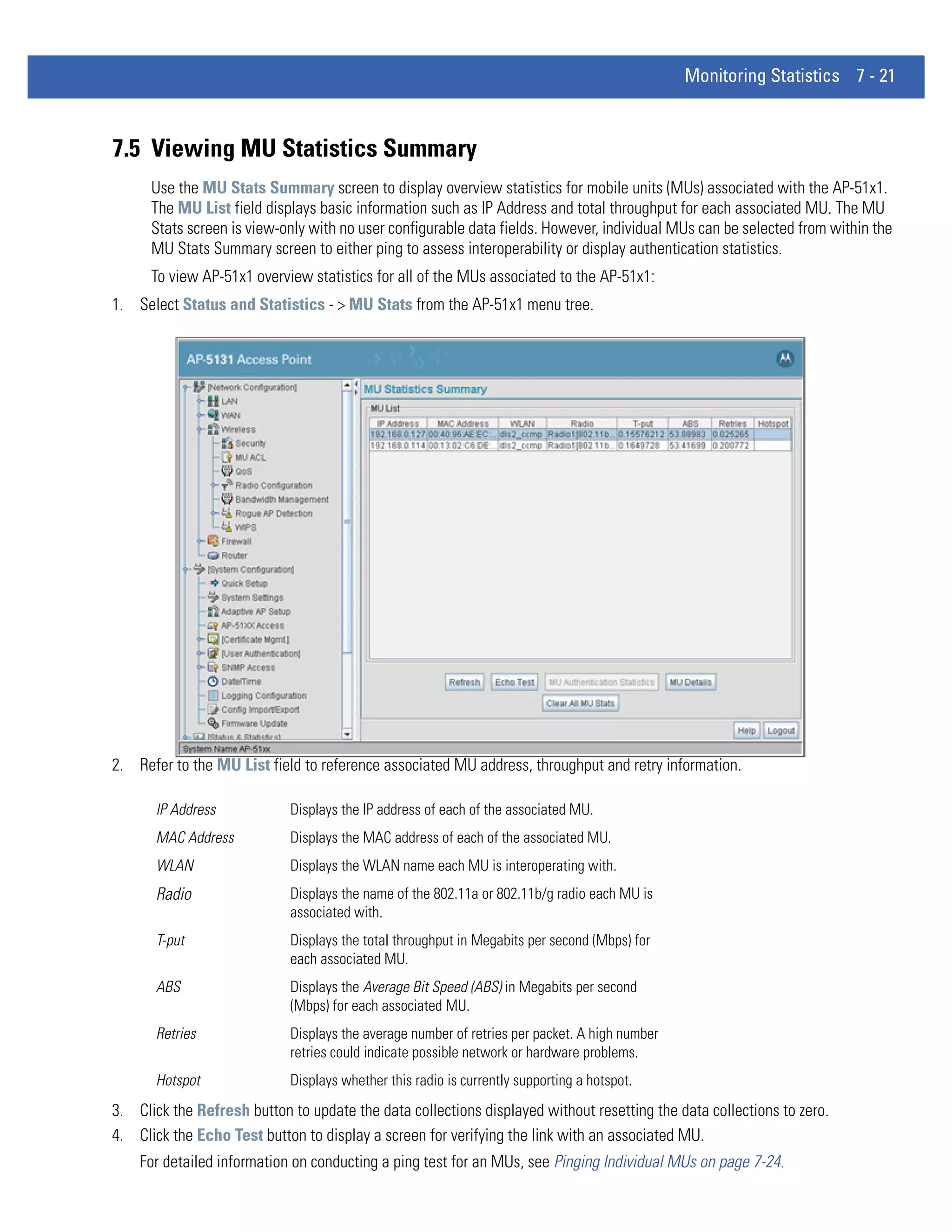 Monitoring Statistics 7 - 21



7.5 Viewing MU Statistics Summary
      Use the MU Stats Summary screen to display overview statistics for mobile units (MUs) associated with the AP-51x1.
      The MU List field displays basic information such as IP Address and total throughput for each associated MU. The MU
      Stats screen is view-only with no user configurable data fields. However, individual MUs can be selected from within the
      MU Stats Summary screen to either ping to assess interoperability or display authentication statistics.
      To view AP-51x1 overview statistics for all of the MUs associated to the AP-51x1:
1. Select Status and Statistics - > MU Stats from the AP-51x1 menu tree.




2. Refer to the MU List field to reference associated MU address, throughput and retry information.

       IP Address           Displays the IP address of each of the associated MU.
       MAC Address          Displays the MAC address of each of the associated MU.
       WLAN                 Displays the WLAN name each MU is interoperating with.
       Radio                Displays the name of the 802.11a or 802.11b/g radio each MU is
                            associated with.
       T-put                Displays the total throughput in Megabits per second (Mbps) for
                            each associated MU.
       ABS                  Displays the Average Bit Speed (ABS) in Megabits per second
                            (Mbps) for each associated MU.
       Retries              Displays the average number of retries per packet. A high number
                            retries could indicate possible network or hardware problems.
       Hotspot              Displays whether this radio is currently supporting a hotspot.
3. Click the Refresh button to update the data collections displayed without resetting the data collections to zero.
4. Click the Echo Test button to display a screen for verifying the link with an associated MU.
    For detailed information on conducting a ping test for an MUs, see Pinging Individual MUs on page 7-24.
 