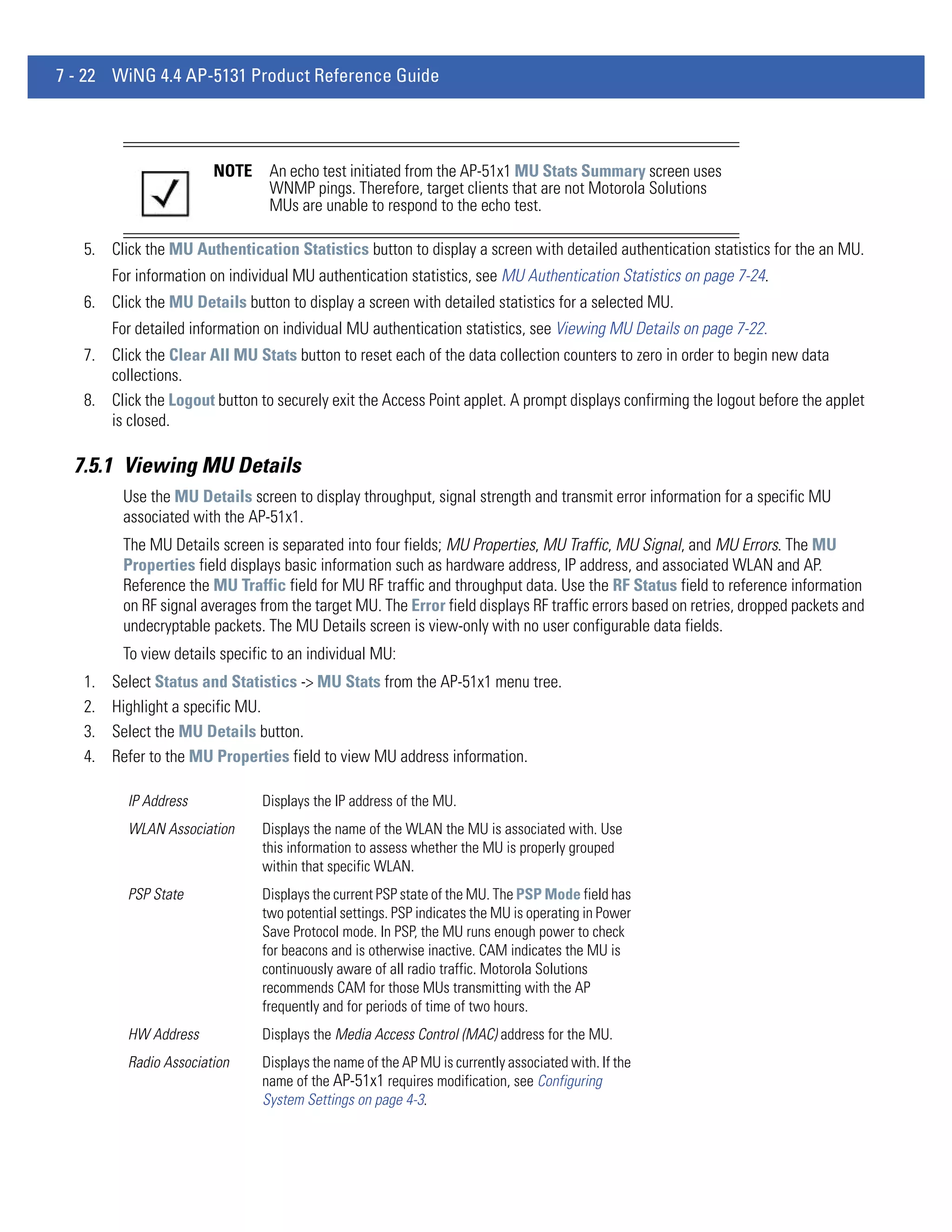 7 - 22 WiNG 4.4 AP-5131 Product Reference Guide




                        NOTE     An echo test initiated from the AP-51x1 MU Stats Summary screen uses
                                 WNMP pings. Therefore, target clients that are not Motorola Solutions
                                 MUs are unable to respond to the echo test.

   5. Click the MU Authentication Statistics button to display a screen with detailed authentication statistics for the an MU.
        For information on individual MU authentication statistics, see MU Authentication Statistics on page 7-24.
   6. Click the MU Details button to display a screen with detailed statistics for a selected MU.
        For detailed information on individual MU authentication statistics, see Viewing MU Details on page 7-22.
   7. Click the Clear All MU Stats button to reset each of the data collection counters to zero in order to begin new data
      collections.
   8. Click the Logout button to securely exit the Access Point applet. A prompt displays confirming the logout before the applet
      is closed.

  7.5.1 Viewing MU Details
         Use the MU Details screen to display throughput, signal strength and transmit error information for a specific MU
         associated with the AP-51x1.
         The MU Details screen is separated into four fields; MU Properties, MU Traffic, MU Signal, and MU Errors. The MU
         Properties field displays basic information such as hardware address, IP address, and associated WLAN and AP.
         Reference the MU Traffic field for MU RF traffic and throughput data. Use the RF Status field to reference information
         on RF signal averages from the target MU. The Error field displays RF traffic errors based on retries, dropped packets and
         undecryptable packets. The MU Details screen is view-only with no user configurable data fields.
         To view details specific to an individual MU:
   1.   Select Status and Statistics -> MU Stats from the AP-51x1 menu tree.
   2.   Highlight a specific MU.
   3.   Select the MU Details button.
   4.   Refer to the MU Properties field to view MU address information.

          IP Address            Displays the IP address of the MU.
          WLAN Association      Displays the name of the WLAN the MU is associated with. Use
                                this information to assess whether the MU is properly grouped
                                within that specific WLAN.
          PSP State             Displays the current PSP state of the MU. The PSP Mode field has
                                two potential settings. PSP indicates the MU is operating in Power
                                Save Protocol mode. In PSP, the MU runs enough power to check
                                for beacons and is otherwise inactive. CAM indicates the MU is
                                continuously aware of all radio traffic. Motorola Solutions
                                recommends CAM for those MUs transmitting with the AP
                                frequently and for periods of time of two hours.
          HW Address            Displays the Media Access Control (MAC) address for the MU.
          Radio Association     Displays the name of the AP MU is currently associated with. If the
                                name of the AP-51x1 requires modification, see Configuring
                                System Settings on page 4-3.
 