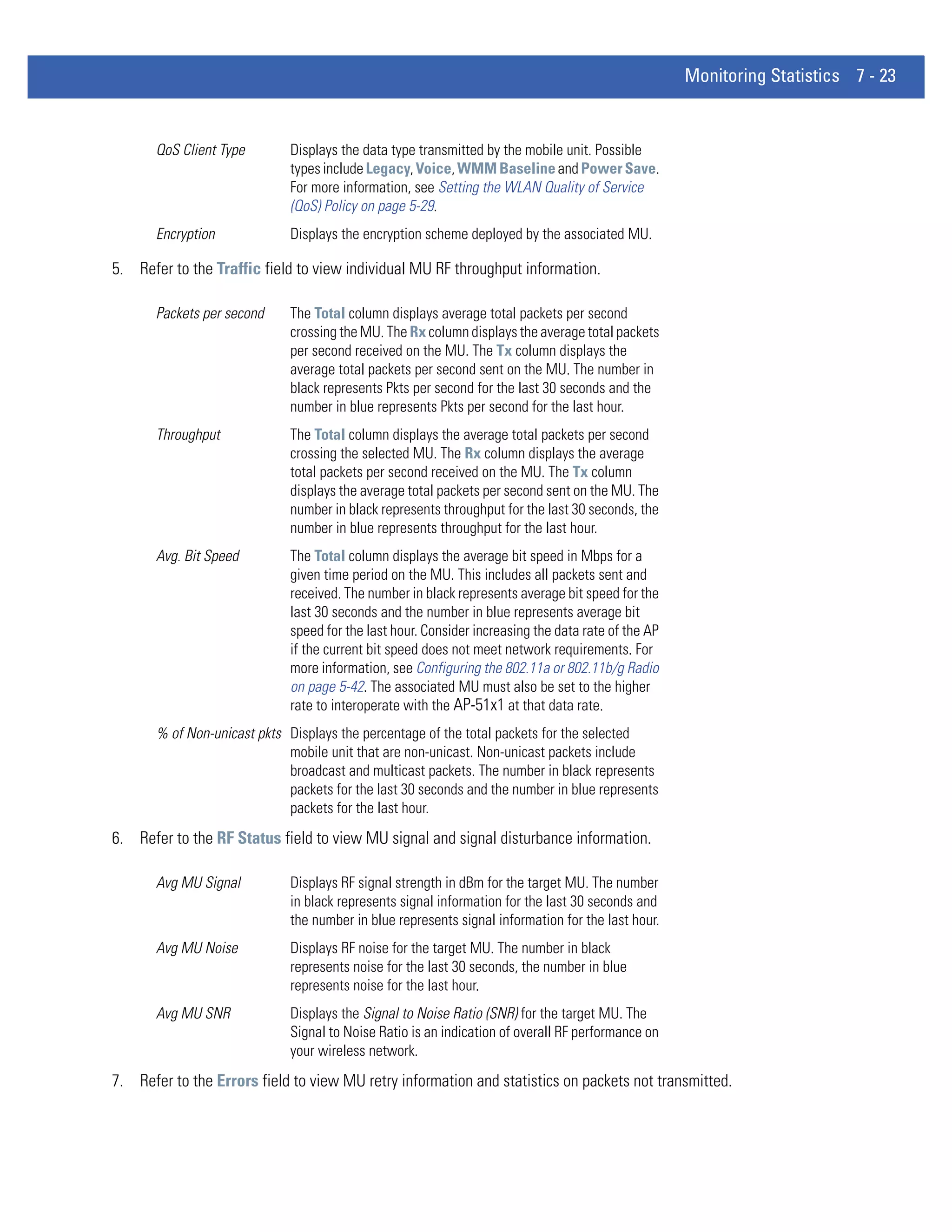 Monitoring Statistics 7 - 23


       QoS Client Type        Displays the data type transmitted by the mobile unit. Possible
                              types include Legacy, Voice, WMM Baseline and Power Save.
                              For more information, see Setting the WLAN Quality of Service
                              (QoS) Policy on page 5-29.
       Encryption             Displays the encryption scheme deployed by the associated MU.

5. Refer to the Traffic field to view individual MU RF throughput information.

       Packets per second     The Total column displays average total packets per second
                              crossing the MU. The Rx column displays the average total packets
                              per second received on the MU. The Tx column displays the
                              average total packets per second sent on the MU. The number in
                              black represents Pkts per second for the last 30 seconds and the
                              number in blue represents Pkts per second for the last hour.
       Throughput             The Total column displays the average total packets per second
                              crossing the selected MU. The Rx column displays the average
                              total packets per second received on the MU. The Tx column
                              displays the average total packets per second sent on the MU. The
                              number in black represents throughput for the last 30 seconds, the
                              number in blue represents throughput for the last hour.
       Avg. Bit Speed         The Total column displays the average bit speed in Mbps for a
                              given time period on the MU. This includes all packets sent and
                              received. The number in black represents average bit speed for the
                              last 30 seconds and the number in blue represents average bit
                              speed for the last hour. Consider increasing the data rate of the AP
                              if the current bit speed does not meet network requirements. For
                              more information, see Configuring the 802.11a or 802.11b/g Radio
                              on page 5-42. The associated MU must also be set to the higher
                              rate to interoperate with the AP-51x1 at that data rate.
       % of Non-unicast pkts Displays the percentage of the total packets for the selected
                             mobile unit that are non-unicast. Non-unicast packets include
                             broadcast and multicast packets. The number in black represents
                             packets for the last 30 seconds and the number in blue represents
                             packets for the last hour.
6. Refer to the RF Status field to view MU signal and signal disturbance information.

       Avg MU Signal          Displays RF signal strength in dBm for the target MU. The number
                              in black represents signal information for the last 30 seconds and
                              the number in blue represents signal information for the last hour.
       Avg MU Noise           Displays RF noise for the target MU. The number in black
                              represents noise for the last 30 seconds, the number in blue
                              represents noise for the last hour.
       Avg MU SNR             Displays the Signal to Noise Ratio (SNR) for the target MU. The
                              Signal to Noise Ratio is an indication of overall RF performance on
                              your wireless network.
7. Refer to the Errors field to view MU retry information and statistics on packets not transmitted.
 