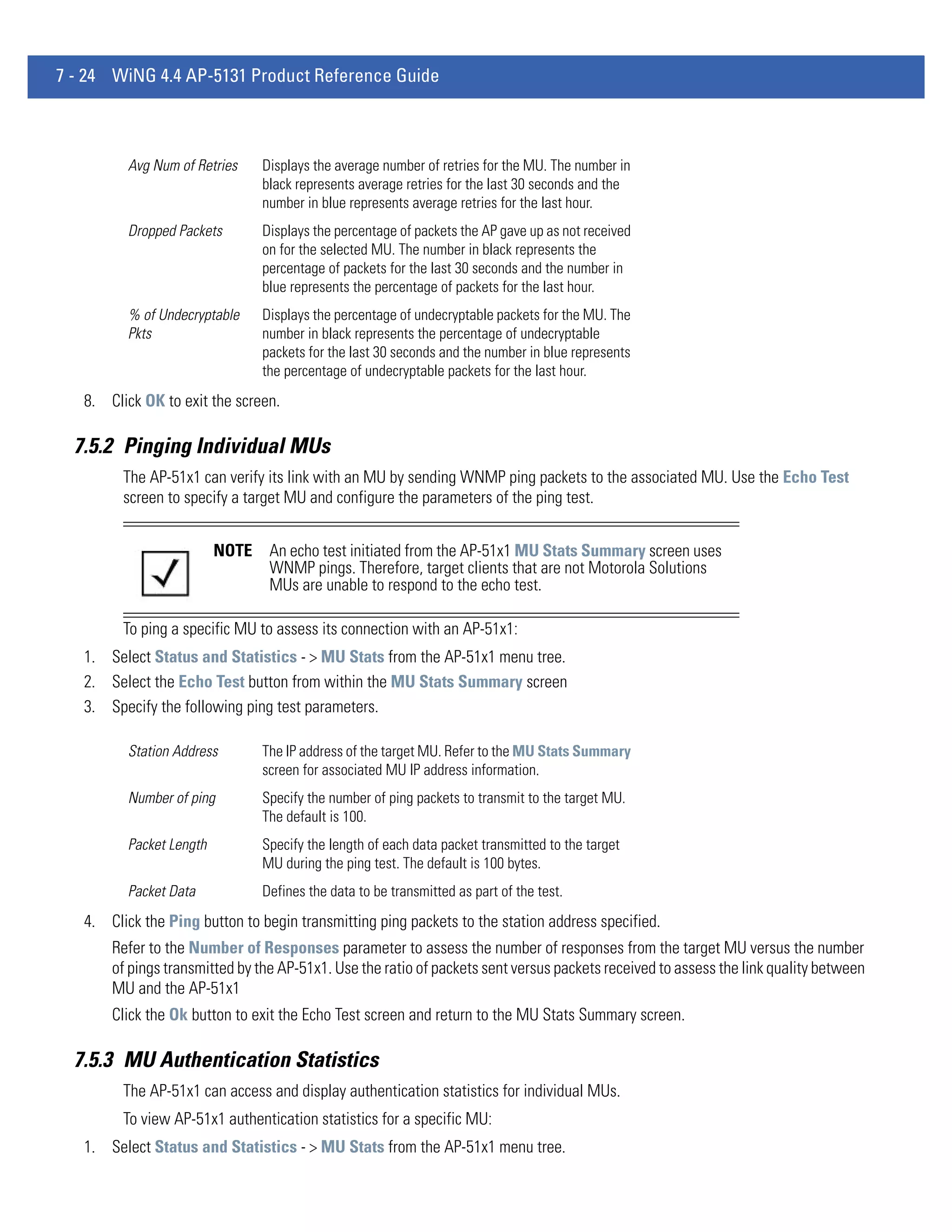 7 - 24 WiNG 4.4 AP-5131 Product Reference Guide



          Avg Num of Retries     Displays the average number of retries for the MU. The number in
                                 black represents average retries for the last 30 seconds and the
                                 number in blue represents average retries for the last hour.
          Dropped Packets        Displays the percentage of packets the AP gave up as not received
                                 on for the selected MU. The number in black represents the
                                 percentage of packets for the last 30 seconds and the number in
                                 blue represents the percentage of packets for the last hour.
          % of Undecryptable     Displays the percentage of undecryptable packets for the MU. The
          Pkts                   number in black represents the percentage of undecryptable
                                 packets for the last 30 seconds and the number in blue represents
                                 the percentage of undecryptable packets for the last hour.
   8. Click OK to exit the screen.

  7.5.2 Pinging Individual MUs
         The AP-51x1 can verify its link with an MU by sending WNMP ping packets to the associated MU. Use the Echo Test
         screen to specify a target MU and configure the parameters of the ping test.


                          NOTE    An echo test initiated from the AP-51x1 MU Stats Summary screen uses
                                  WNMP pings. Therefore, target clients that are not Motorola Solutions
                                  MUs are unable to respond to the echo test.

         To ping a specific MU to assess its connection with an AP-51x1:
   1. Select Status and Statistics - > MU Stats from the AP-51x1 menu tree.
   2. Select the Echo Test button from within the MU Stats Summary screen
   3. Specify the following ping test parameters.

          Station Address        The IP address of the target MU. Refer to the MU Stats Summary
                                 screen for associated MU IP address information.
          Number of ping         Specify the number of ping packets to transmit to the target MU.
                                 The default is 100.
          Packet Length          Specify the length of each data packet transmitted to the target
                                 MU during the ping test. The default is 100 bytes.
          Packet Data            Defines the data to be transmitted as part of the test.
   4. Click the Ping button to begin transmitting ping packets to the station address specified.
       Refer to the Number of Responses parameter to assess the number of responses from the target MU versus the number
       of pings transmitted by the AP-51x1. Use the ratio of packets sent versus packets received to assess the link quality between
       MU and the AP-51x1
       Click the Ok button to exit the Echo Test screen and return to the MU Stats Summary screen.

  7.5.3 MU Authentication Statistics
         The AP-51x1 can access and display authentication statistics for individual MUs.
         To view AP-51x1 authentication statistics for a specific MU:
   1. Select Status and Statistics - > MU Stats from the AP-51x1 menu tree.
 
