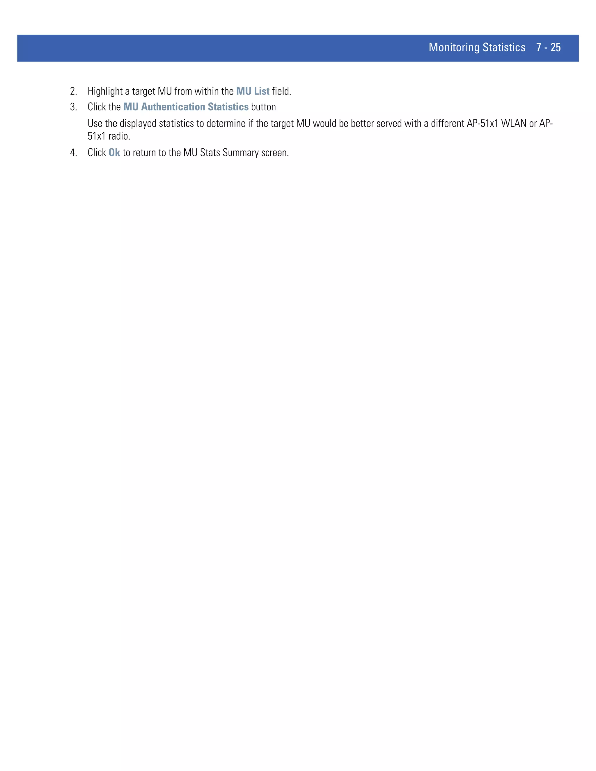 Monitoring Statistics 7 - 25


2. Highlight a target MU from within the MU List field.
3. Click the MU Authentication Statistics button
    Use the displayed statistics to determine if the target MU would be better served with a different AP-51x1 WLAN or AP-
    51x1 radio.
4. Click Ok to return to the MU Stats Summary screen.
 