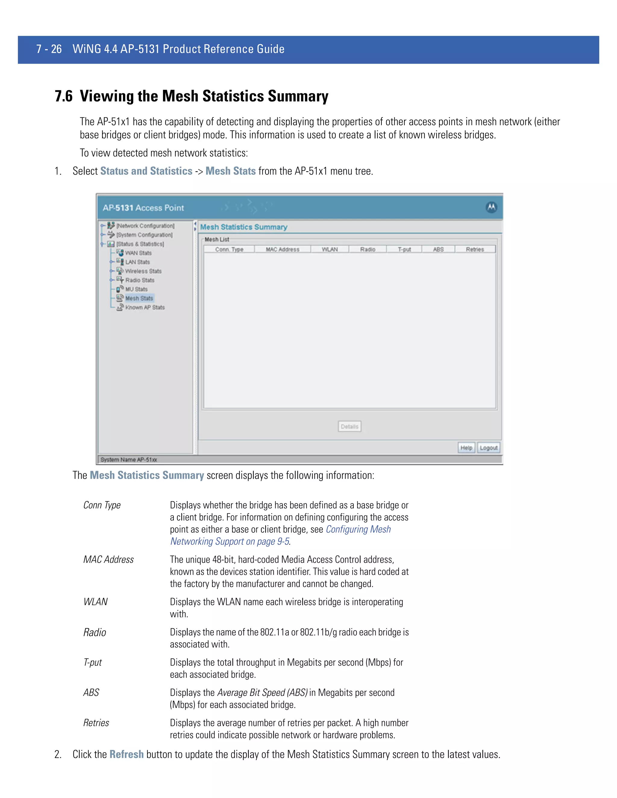 7 - 26 WiNG 4.4 AP-5131 Product Reference Guide



   7.6 Viewing the Mesh Statistics Summary
         The AP-51x1 has the capability of detecting and displaying the properties of other access points in mesh network (either
         base bridges or client bridges) mode. This information is used to create a list of known wireless bridges.
         To view detected mesh network statistics:
   1. Select Status and Statistics -> Mesh Stats from the AP-51x1 menu tree.




       The Mesh Statistics Summary screen displays the following information:

         Conn Type             Displays whether the bridge has been defined as a base bridge or
                               a client bridge. For information on defining configuring the access
                               point as either a base or client bridge, see Configuring Mesh
                               Networking Support on page 9-5.
         MAC Address           The unique 48-bit, hard-coded Media Access Control address,
                               known as the devices station identifier. This value is hard coded at
                               the factory by the manufacturer and cannot be changed.
         WLAN                  Displays the WLAN name each wireless bridge is interoperating
                               with.
         Radio                 Displays the name of the 802.11a or 802.11b/g radio each bridge is
                               associated with.
         T-put                 Displays the total throughput in Megabits per second (Mbps) for
                               each associated bridge.
         ABS                   Displays the Average Bit Speed (ABS) in Megabits per second
                               (Mbps) for each associated bridge.
         Retries               Displays the average number of retries per packet. A high number
                               retries could indicate possible network or hardware problems.
   2. Click the Refresh button to update the display of the Mesh Statistics Summary screen to the latest values.
 
