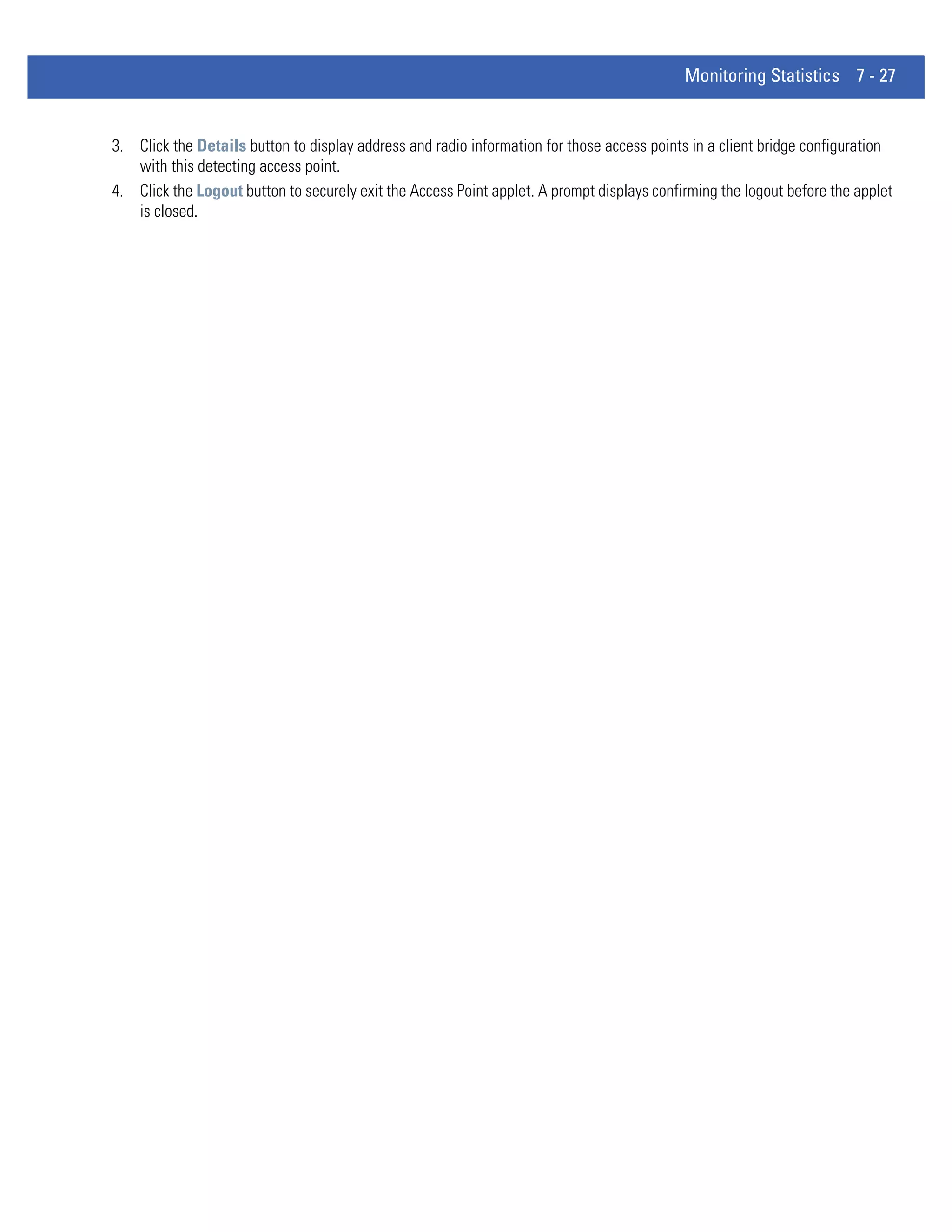 Monitoring Statistics 7 - 27


3. Click the Details button to display address and radio information for those access points in a client bridge configuration
   with this detecting access point.
4. Click the Logout button to securely exit the Access Point applet. A prompt displays confirming the logout before the applet
   is closed.
 