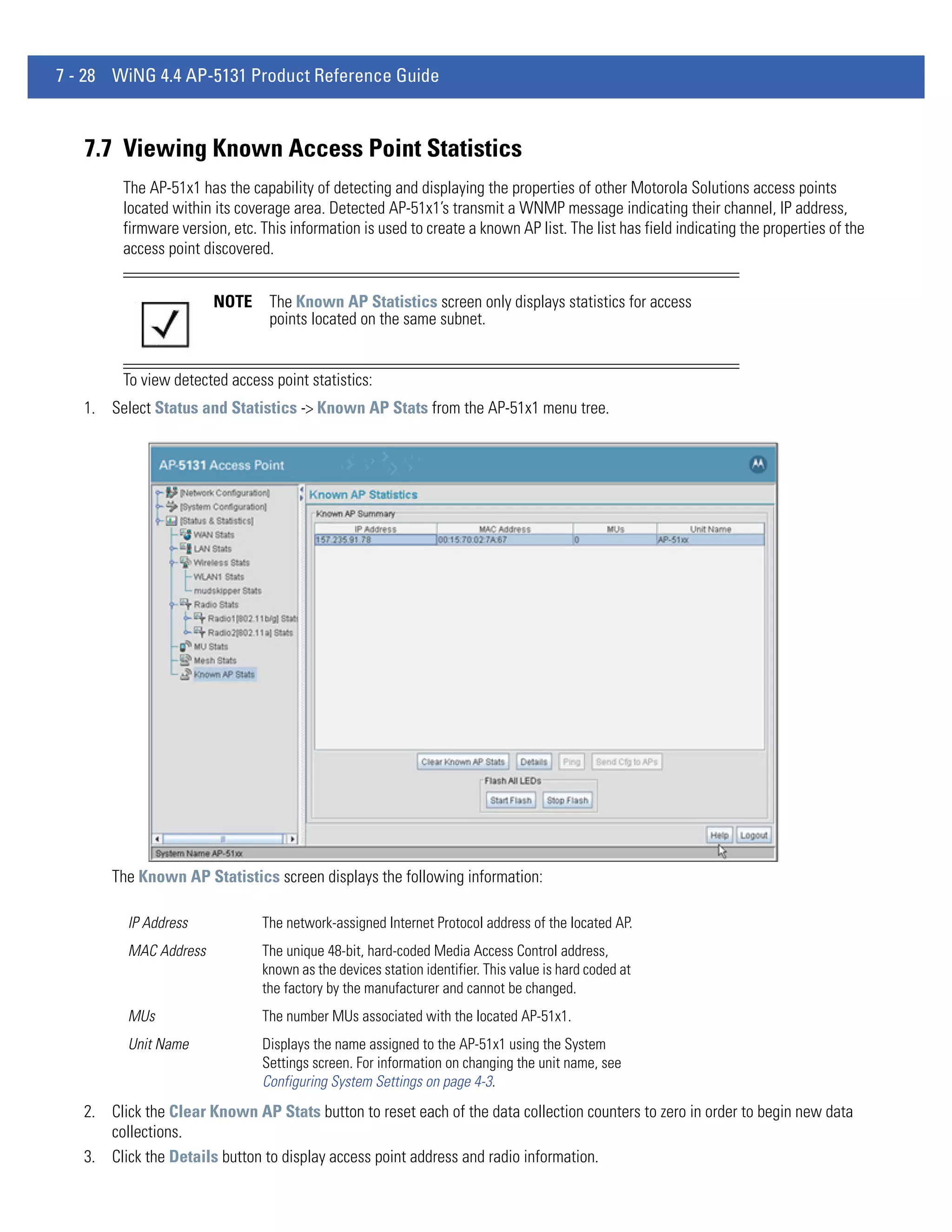 7 - 28 WiNG 4.4 AP-5131 Product Reference Guide



   7.7 Viewing Known Access Point Statistics
         The AP-51x1 has the capability of detecting and displaying the properties of other Motorola Solutions access points
         located within its coverage area. Detected AP-51x1’s transmit a WNMP message indicating their channel, IP address,
         firmware version, etc. This information is used to create a known AP list. The list has field indicating the properties of the
         access point discovered.


                        NOTE     The Known AP Statistics screen only displays statistics for access
                                 points located on the same subnet.


         To view detected access point statistics:
   1. Select Status and Statistics -> Known AP Stats from the AP-51x1 menu tree.




       The Known AP Statistics screen displays the following information:

         IP Address             The network-assigned Internet Protocol address of the located AP.
         MAC Address            The unique 48-bit, hard-coded Media Access Control address,
                                known as the devices station identifier. This value is hard coded at
                                the factory by the manufacturer and cannot be changed.
         MUs                    The number MUs associated with the located AP-51x1.
         Unit Name              Displays the name assigned to the AP-51x1 using the System
                                Settings screen. For information on changing the unit name, see
                                Configuring System Settings on page 4-3.
   2. Click the Clear Known AP Stats button to reset each of the data collection counters to zero in order to begin new data
      collections.
   3. Click the Details button to display access point address and radio information.
 