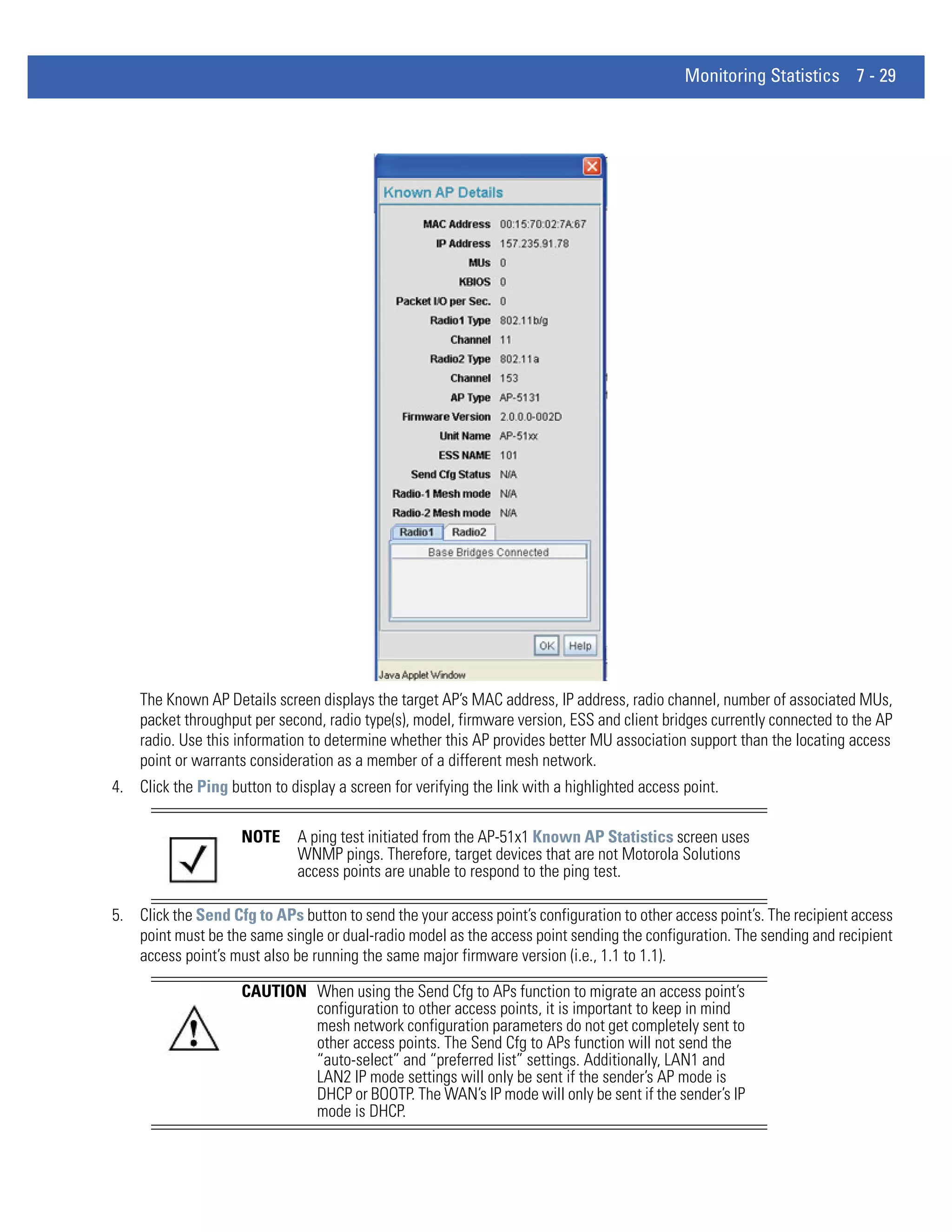 Monitoring Statistics 7 - 29




    The Known AP Details screen displays the target AP’s MAC address, IP address, radio channel, number of associated MUs,
    packet throughput per second, radio type(s), model, firmware version, ESS and client bridges currently connected to the AP
    radio. Use this information to determine whether this AP provides better MU association support than the locating access
    point or warrants consideration as a member of a different mesh network.
4. Click the Ping button to display a screen for verifying the link with a highlighted access point.

                     NOTE     A ping test initiated from the AP-51x1 Known AP Statistics screen uses
                              WNMP pings. Therefore, target devices that are not Motorola Solutions
                              access points are unable to respond to the ping test.

5. Click the Send Cfg to APs button to send the your access point’s configuration to other access point’s. The recipient access
   point must be the same single or dual-radio model as the access point sending the configuration. The sending and recipient
   access point’s must also be running the same major firmware version (i.e., 1.1 to 1.1).

                     CAUTION When using the Send Cfg to APs function to migrate an access point’s
                             configuration to other access points, it is important to keep in mind
                             mesh network configuration parameters do not get completely sent to
                             other access points. The Send Cfg to APs function will not send the
                             “auto-select” and “preferred list” settings. Additionally, LAN1 and
                             LAN2 IP mode settings will only be sent if the sender’s AP mode is
                             DHCP or BOOTP. The WAN’s IP mode will only be sent if the sender’s IP
                             mode is DHCP.
 