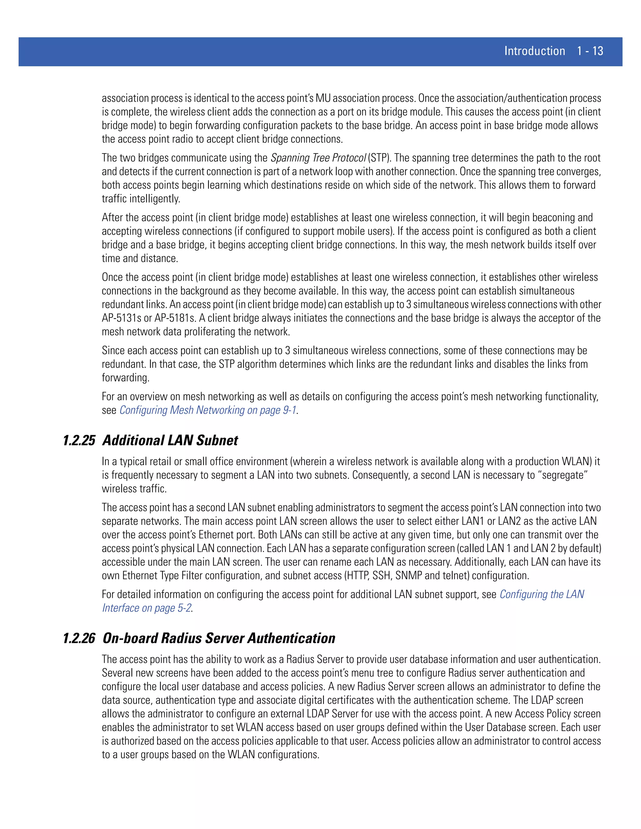 Introduction 1 - 13


      association process is identical to the access point’s MU association process. Once the association/authentication process
      is complete, the wireless client adds the connection as a port on its bridge module. This causes the access point (in client
      bridge mode) to begin forwarding configuration packets to the base bridge. An access point in base bridge mode allows
      the access point radio to accept client bridge connections.
      The two bridges communicate using the Spanning Tree Protocol (STP). The spanning tree determines the path to the root
      and detects if the current connection is part of a network loop with another connection. Once the spanning tree converges,
      both access points begin learning which destinations reside on which side of the network. This allows them to forward
      traffic intelligently.
      After the access point (in client bridge mode) establishes at least one wireless connection, it will begin beaconing and
      accepting wireless connections (if configured to support mobile users). If the access point is configured as both a client
      bridge and a base bridge, it begins accepting client bridge connections. In this way, the mesh network builds itself over
      time and distance.
      Once the access point (in client bridge mode) establishes at least one wireless connection, it establishes other wireless
      connections in the background as they become available. In this way, the access point can establish simultaneous
      redundant links. An access point (in client bridge mode) can establish up to 3 simultaneous wireless connections with other
      AP-5131s or AP-5181s. A client bridge always initiates the connections and the base bridge is always the acceptor of the
      mesh network data proliferating the network.
      Since each access point can establish up to 3 simultaneous wireless connections, some of these connections may be
      redundant. In that case, the STP algorithm determines which links are the redundant links and disables the links from
      forwarding.
      For an overview on mesh networking as well as details on configuring the access point’s mesh networking functionality,
      see Configuring Mesh Networking on page 9-1.

1.2.25 Additional LAN Subnet
      In a typical retail or small office environment (wherein a wireless network is available along with a production WLAN) it
      is frequently necessary to segment a LAN into two subnets. Consequently, a second LAN is necessary to “segregate”
      wireless traffic.
      The access point has a second LAN subnet enabling administrators to segment the access point’s LAN connection into two
      separate networks. The main access point LAN screen allows the user to select either LAN1 or LAN2 as the active LAN
      over the access point’s Ethernet port. Both LANs can still be active at any given time, but only one can transmit over the
      access point’s physical LAN connection. Each LAN has a separate configuration screen (called LAN 1 and LAN 2 by default)
      accessible under the main LAN screen. The user can rename each LAN as necessary. Additionally, each LAN can have its
      own Ethernet Type Filter configuration, and subnet access (HTTP, SSH, SNMP and telnet) configuration.
      For detailed information on configuring the access point for additional LAN subnet support, see Configuring the LAN
      Interface on page 5-2.

1.2.26 On-board Radius Server Authentication
      The access point has the ability to work as a Radius Server to provide user database information and user authentication.
      Several new screens have been added to the access point’s menu tree to configure Radius server authentication and
      configure the local user database and access policies. A new Radius Server screen allows an administrator to define the
      data source, authentication type and associate digital certificates with the authentication scheme. The LDAP screen
      allows the administrator to configure an external LDAP Server for use with the access point. A new Access Policy screen
      enables the administrator to set WLAN access based on user groups defined within the User Database screen. Each user
      is authorized based on the access policies applicable to that user. Access policies allow an administrator to control access
      to a user groups based on the WLAN configurations.
 
