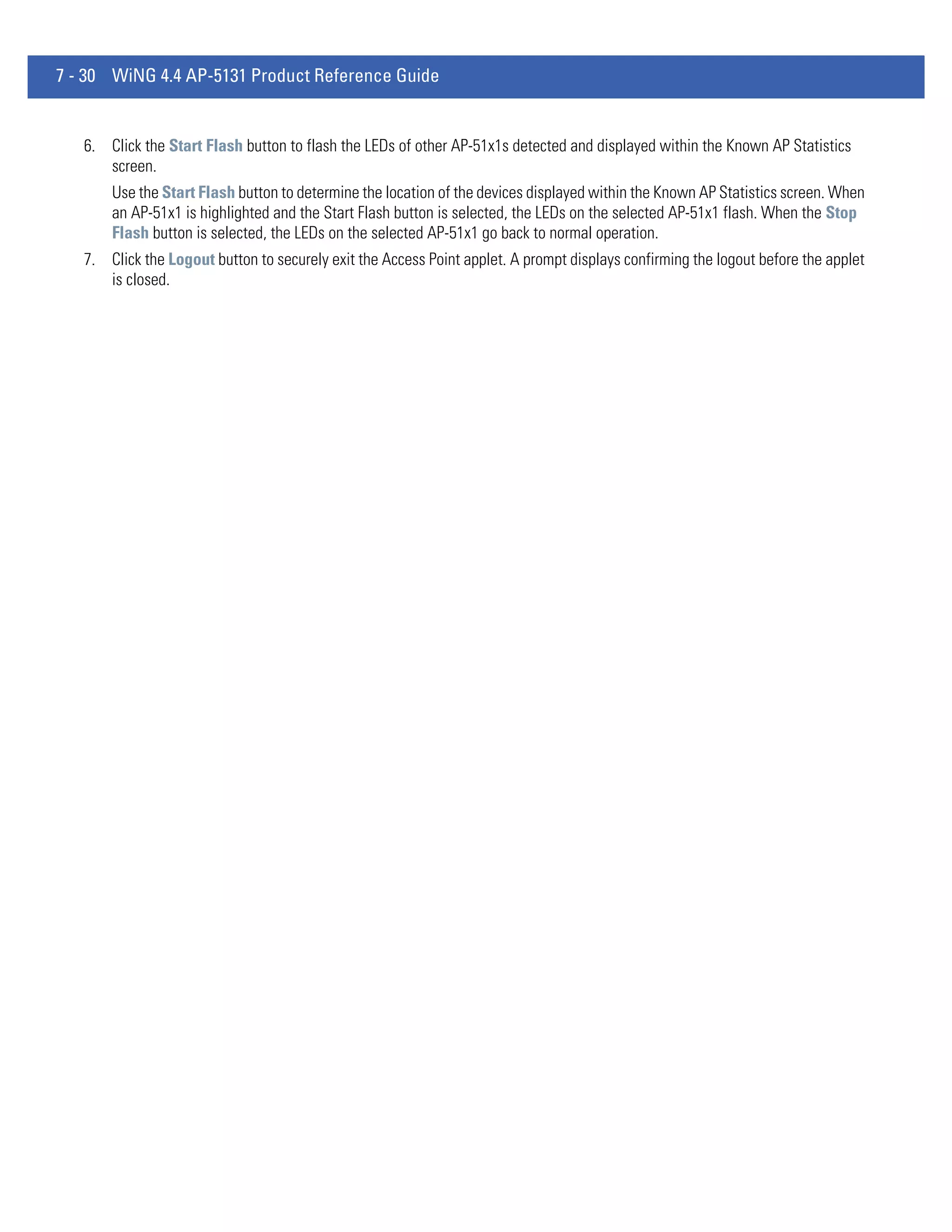 7 - 30 WiNG 4.4 AP-5131 Product Reference Guide


   6. Click the Start Flash button to flash the LEDs of other AP-51x1s detected and displayed within the Known AP Statistics
      screen.
       Use the Start Flash button to determine the location of the devices displayed within the Known AP Statistics screen. When
       an AP-51x1 is highlighted and the Start Flash button is selected, the LEDs on the selected AP-51x1 flash. When the Stop
       Flash button is selected, the LEDs on the selected AP-51x1 go back to normal operation.
   7. Click the Logout button to securely exit the Access Point applet. A prompt displays confirming the logout before the applet
      is closed.
 