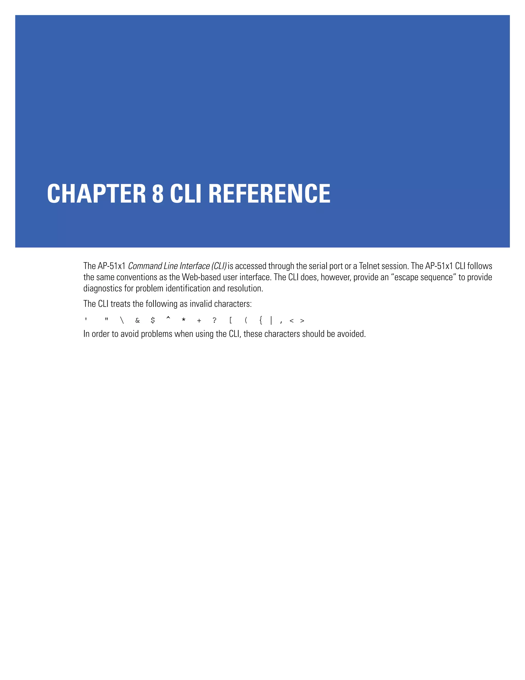 CHAPTER 8 CLI REFERENCE

  The AP-51x1 Command Line Interface (CLI) is accessed through the serial port or a Telnet session. The AP-51x1 CLI follows
  the same conventions as the Web-based user interface. The CLI does, however, provide an “escape sequence” to provide
  diagnostics for problem identification and resolution.
  The CLI treats the following as invalid characters:
  '     "       &    $   ^    *    +   ?    [    (     { | , < >
  In order to avoid problems when using the CLI, these characters should be avoided.
 