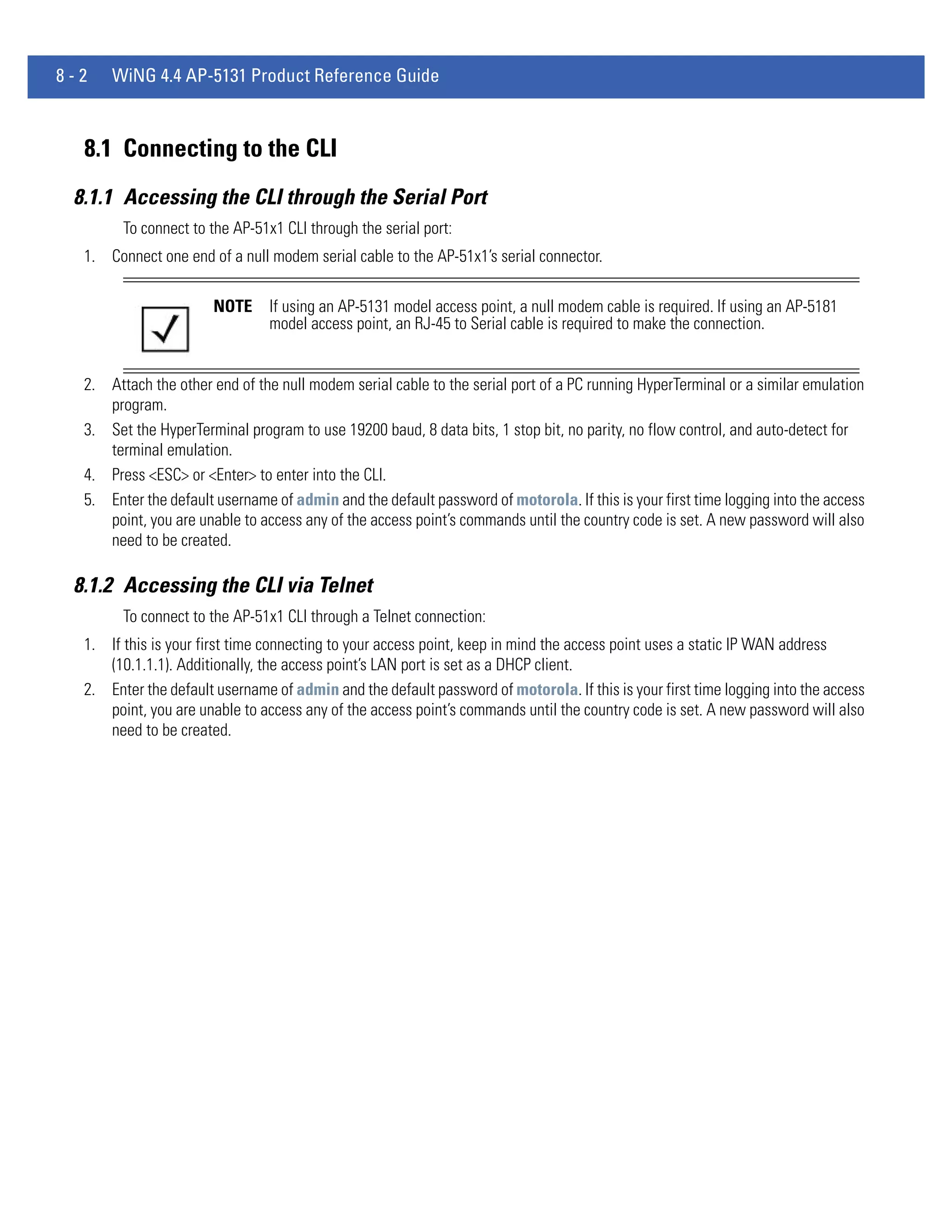 8-2   WiNG 4.4 AP-5131 Product Reference Guide



  8.1 Connecting to the CLI
 8.1.1 Accessing the CLI through the Serial Port
        To connect to the AP-51x1 CLI through the serial port:
  1. Connect one end of a null modem serial cable to the AP-51x1’s serial connector.

                       NOTE     If using an AP-5131 model access point, a null modem cable is required. If using an AP-5181
                                model access point, an RJ-45 to Serial cable is required to make the connection.


  2. Attach the other end of the null modem serial cable to the serial port of a PC running HyperTerminal or a similar emulation
     program.
  3. Set the HyperTerminal program to use 19200 baud, 8 data bits, 1 stop bit, no parity, no flow control, and auto-detect for
     terminal emulation.
  4. Press <ESC> or <Enter> to enter into the CLI.
  5. Enter the default username of admin and the default password of motorola. If this is your first time logging into the access
     point, you are unable to access any of the access point’s commands until the country code is set. A new password will also
     need to be created.

 8.1.2 Accessing the CLI via Telnet
        To connect to the AP-51x1 CLI through a Telnet connection:
  1. If this is your first time connecting to your access point, keep in mind the access point uses a static IP WAN address
     (10.1.1.1). Additionally, the access point’s LAN port is set as a DHCP client.
  2. Enter the default username of admin and the default password of motorola. If this is your first time logging into the access
     point, you are unable to access any of the access point’s commands until the country code is set. A new password will also
     need to be created.
 