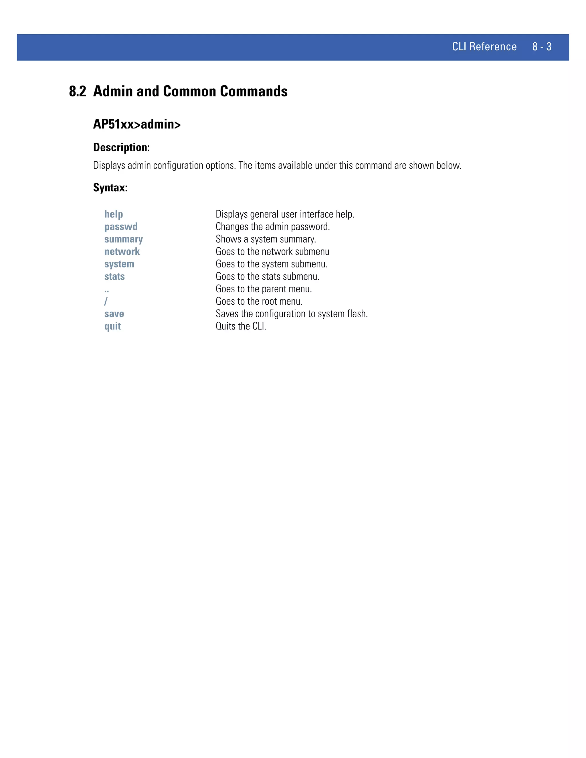 CLI Reference   8-3



8.2 Admin and Common Commands

   AP51xx>admin>
   Description:
   Displays admin configuration options. The items available under this command are shown below.

   Syntax:

     help                        Displays general user interface help.
     passwd                      Changes the admin password.
     summary                     Shows a system summary.
     network                     Goes to the network submenu
     system                      Goes to the system submenu.
     stats                       Goes to the stats submenu.
     ..                          Goes to the parent menu.
     /                           Goes to the root menu.
     save                        Saves the configuration to system flash.
     quit                        Quits the CLI.
 