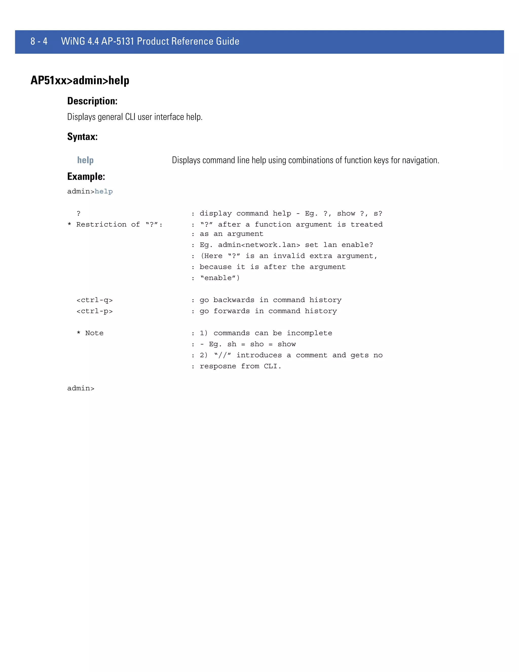 8-4   WiNG 4.4 AP-5131 Product Reference Guide


AP51xx>admin>help
       Description:
       Displays general CLI user interface help.

       Syntax:

          help                        Displays command line help using combinations of function keys for navigation.
       Example:
       admin>help

         ?                                  :   display command help - Eg. ?, show ?, s?
       * Restriction of “?”:                :   “?” after a function argument is treated
                                            :   as an argument
                                            :   Eg. admin<network.lan> set lan enable?
                                            :   (Here “?” is an invalid extra argument,
                                            :   because it is after the argument
                                            :   “enable”)

         <ctrl-q>                           : go backwards in command history
         <ctrl-p>                           : go forwards in command history

         * Note                             :   1) commands can be incomplete
                                            :   - Eg. sh = sho = show
                                            :   2) “//” introduces a comment and gets no
                                            :   resposne from CLI.

       admin>
 