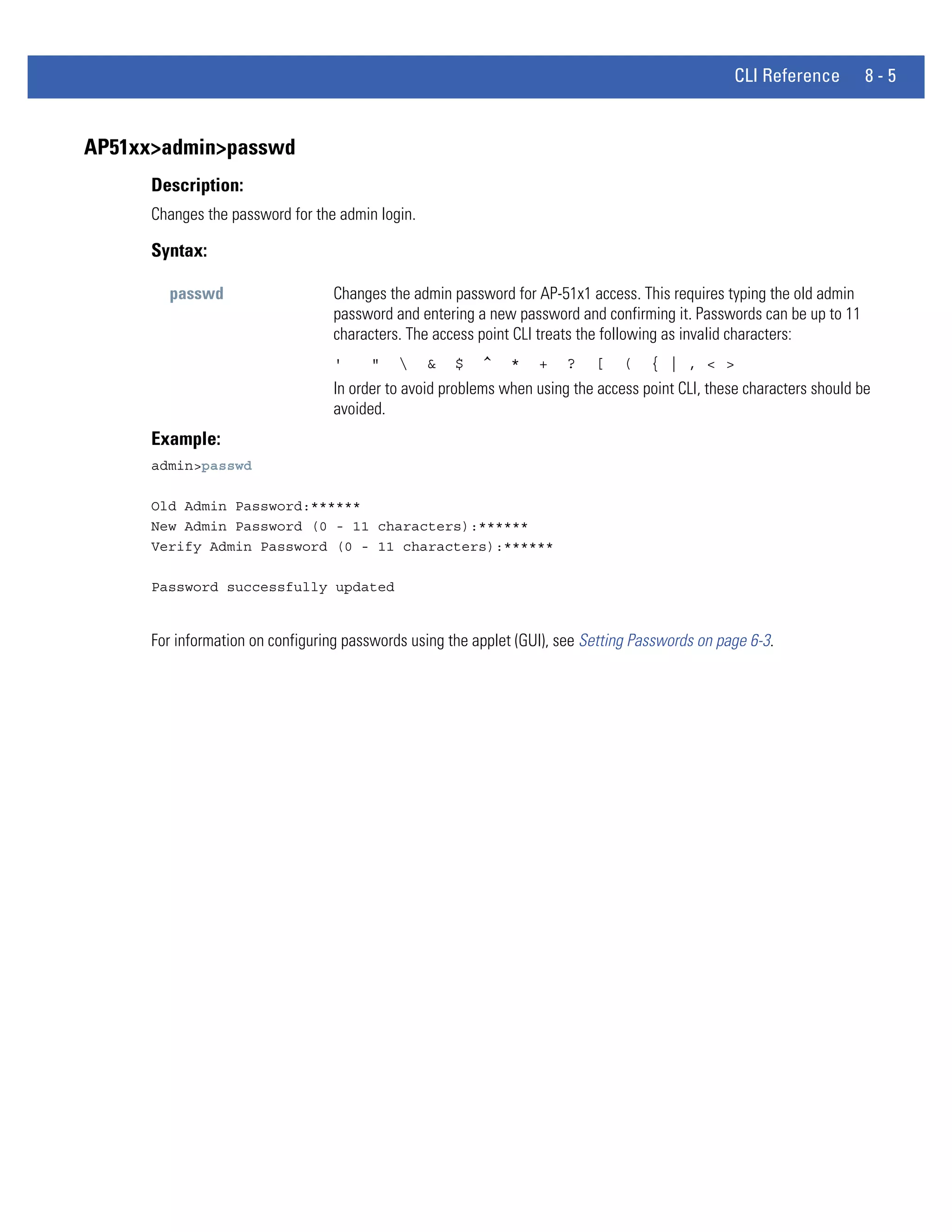 CLI Reference        8-5


AP51xx>admin>passwd
      Description:
      Changes the password for the admin login.

      Syntax:

        passwd                    Changes the admin password for AP-51x1 access. This requires typing the old admin
                                  password and entering a new password and confirming it. Passwords can be up to 11
                                  characters. The access point CLI treats the following as invalid characters:
                                  '     "        &   $   ^    *   +    ?   [   (    { | , < >
                                  In order to avoid problems when using the access point CLI, these characters should be
                                  avoided.
      Example:
      admin>passwd

      Old Admin Password:******
      New Admin Password (0 - 11 characters):******
      Verify Admin Password (0 - 11 characters):******

      Password successfully updated


      For information on configuring passwords using the applet (GUI), see Setting Passwords on page 6-3.
 