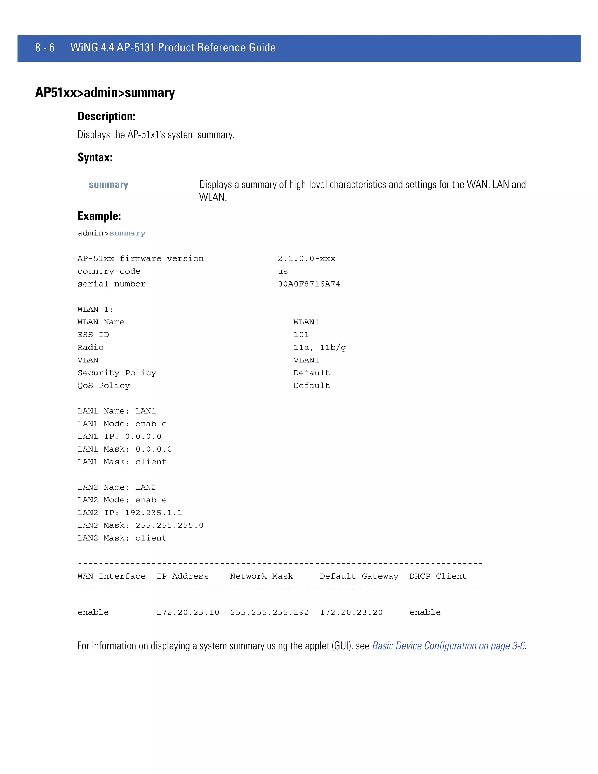 8-6   WiNG 4.4 AP-5131 Product Reference Guide


AP51xx>admin>summary
       Description:
       Displays the AP-51x1’s system summary.

       Syntax:

         summary                     Displays a summary of high-level characteristics and settings for the WAN, LAN and
                                     WLAN.
       Example:
       admin>summary

       AP-51xx firmware version                          2.1.0.0-xxx
       country code                                      us
       serial number                                     00A0F8716A74

       WLAN 1:
       WLAN Name                                             WLAN1
       ESS ID                                                101
       Radio                                                 11a, 11b/g
       VLAN                                                  VLAN1
       Security Policy                                       Default
       QoS Policy                                            Default

       LAN1   Name: LAN1
       LAN1   Mode: enable
       LAN1   IP: 0.0.0.0
       LAN1   Mask: 0.0.0.0
       LAN1   Mask: client

       LAN2   Name: LAN2
       LAN2   Mode: enable
       LAN2   IP: 192.235.1.1
       LAN2   Mask: 255.255.255.0
       LAN2   Mask: client

       -----------------------------------------------------------------------------
       WAN Interface IP Address     Network Mask     Default Gateway DHCP Client
       -----------------------------------------------------------------------------

       enable              172.20.23.10      255.255.255.192        172.20.23.20           enable


       For information on displaying a system summary using the applet (GUI), see Basic Device Configuration on page 3-6.
 