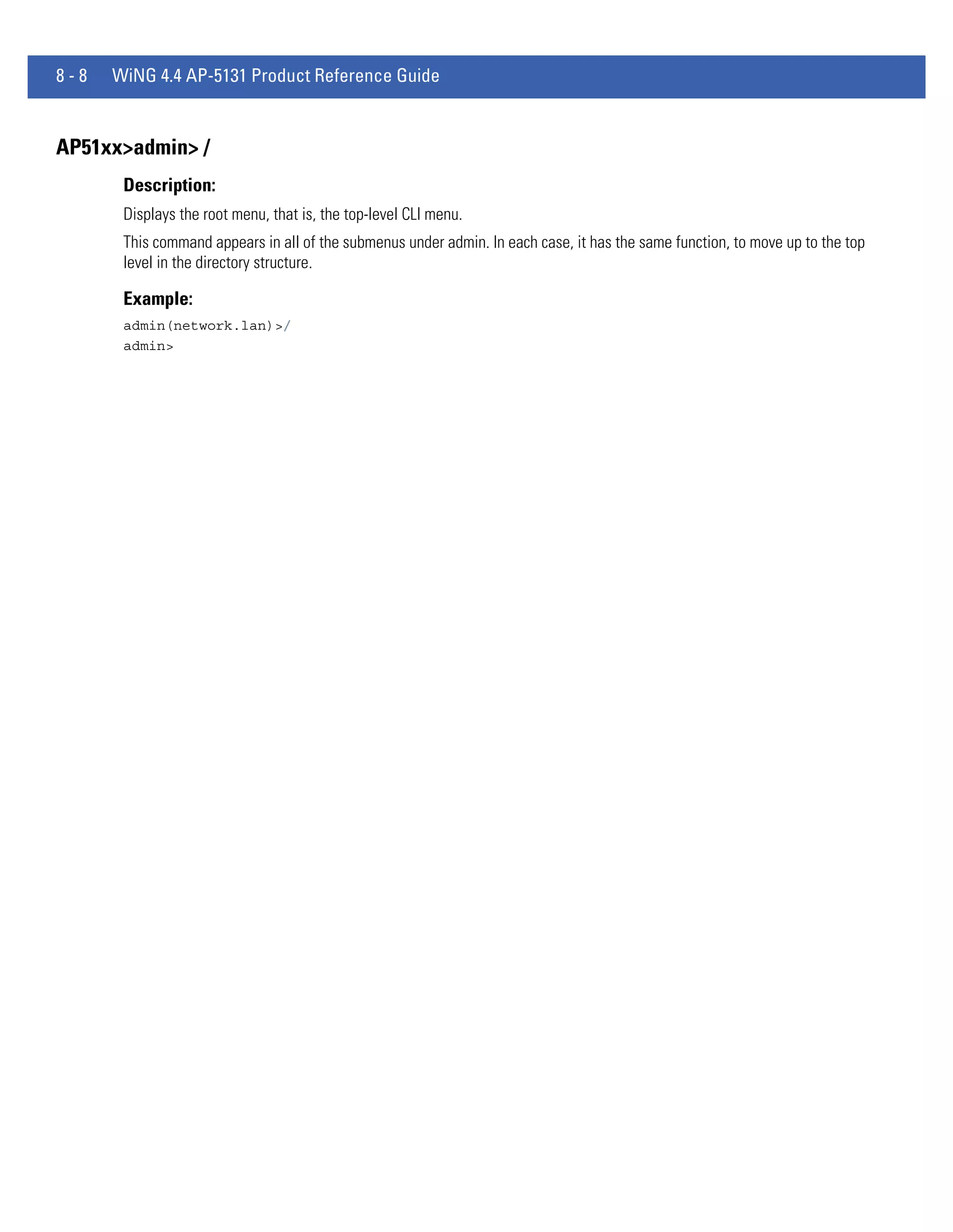 8-8   WiNG 4.4 AP-5131 Product Reference Guide


AP51xx>admin> /
       Description:
       Displays the root menu, that is, the top-level CLI menu.
       This command appears in all of the submenus under admin. In each case, it has the same function, to move up to the top
       level in the directory structure.

       Example:
       admin(network.lan)>/
       admin>
 