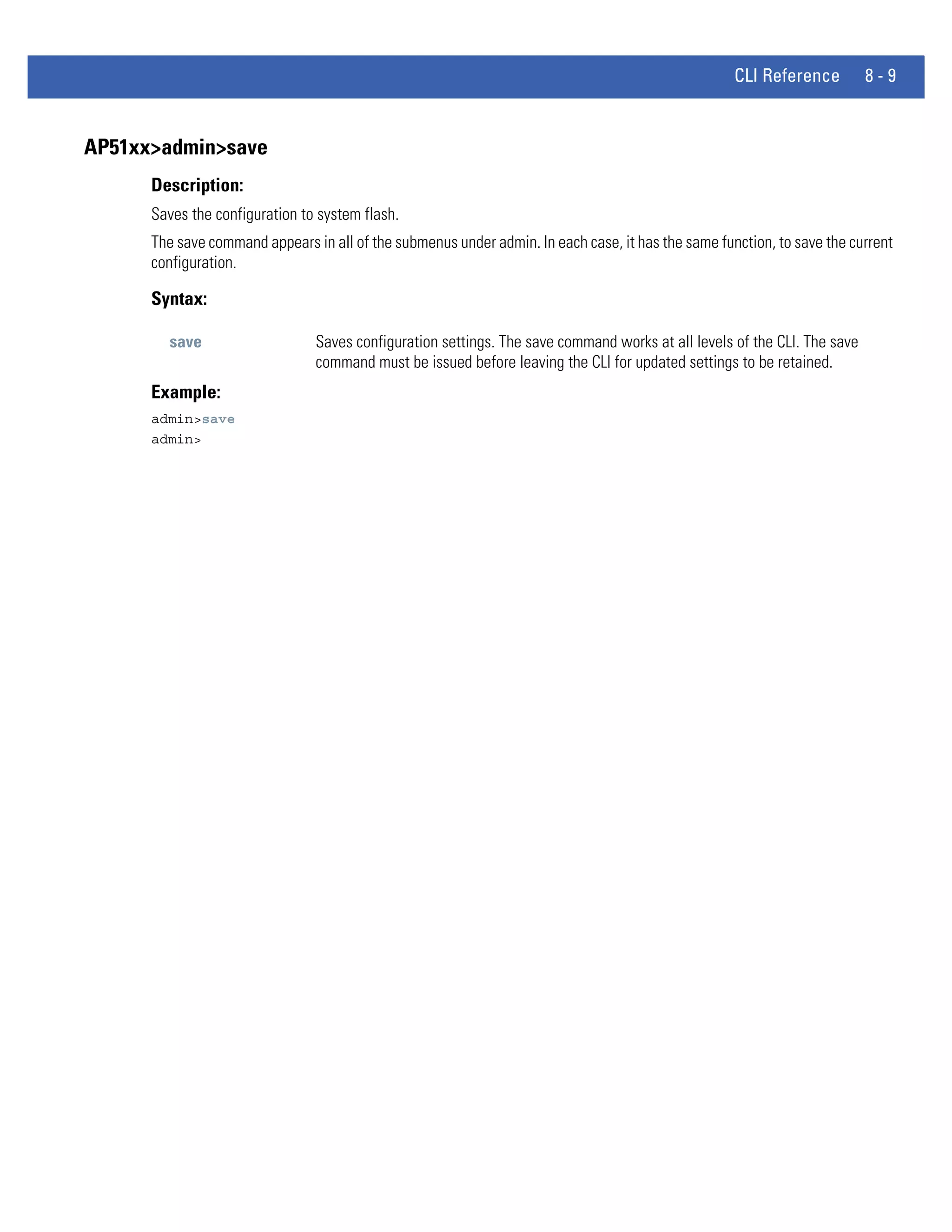 CLI Reference         8-9


AP51xx>admin>save
      Description:
      Saves the configuration to system flash.
      The save command appears in all of the submenus under admin. In each case, it has the same function, to save the current
      configuration.

      Syntax:

        save                    Saves configuration settings. The save command works at all levels of the CLI. The save
                                command must be issued before leaving the CLI for updated settings to be retained.
      Example:
      admin>save
      admin>
 