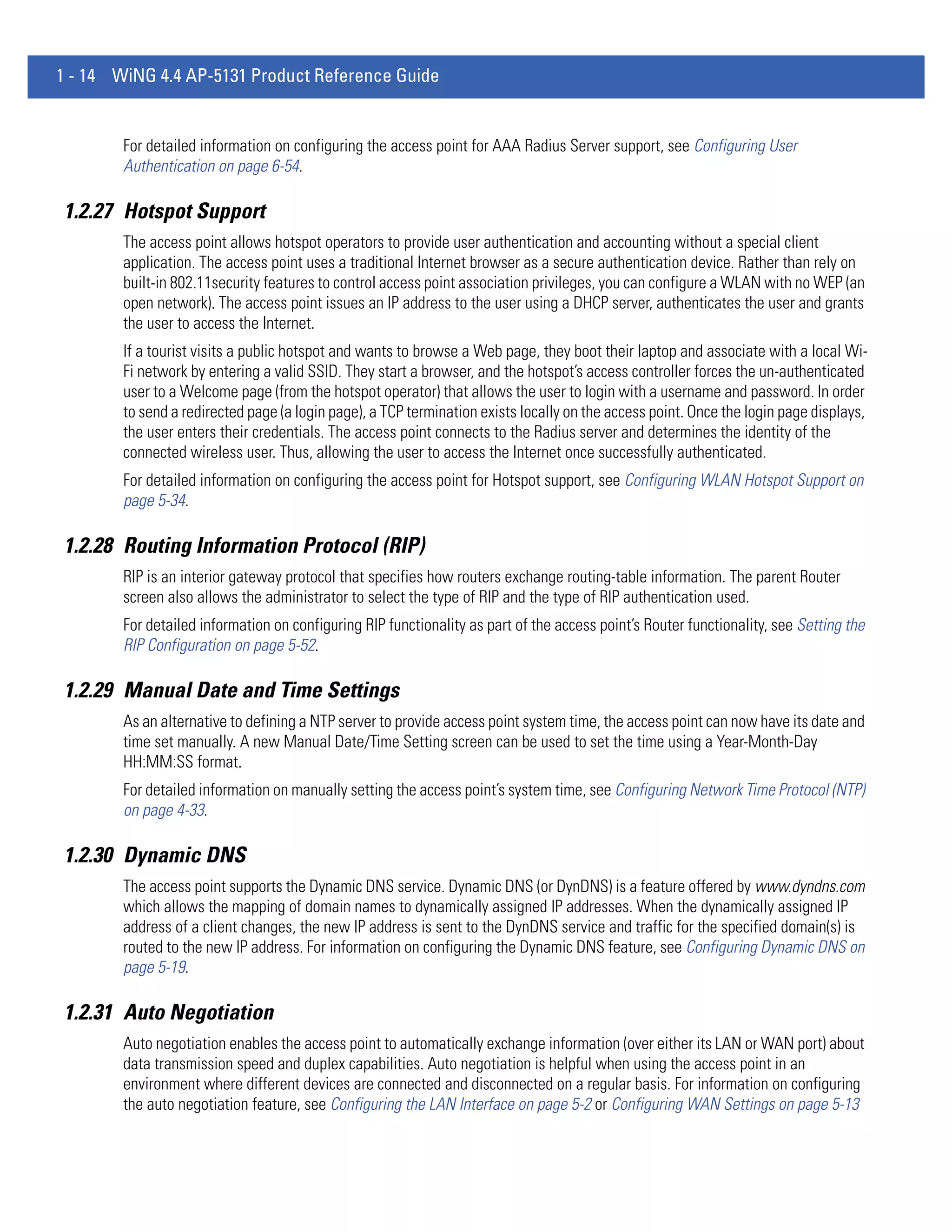 1 - 14 WiNG 4.4 AP-5131 Product Reference Guide


        For detailed information on configuring the access point for AAA Radius Server support, see Configuring User
        Authentication on page 6-54.

1.2.27 Hotspot Support
        The access point allows hotspot operators to provide user authentication and accounting without a special client
        application. The access point uses a traditional Internet browser as a secure authentication device. Rather than rely on
        built-in 802.11security features to control access point association privileges, you can configure a WLAN with no WEP (an
        open network). The access point issues an IP address to the user using a DHCP server, authenticates the user and grants
        the user to access the Internet.
        If a tourist visits a public hotspot and wants to browse a Web page, they boot their laptop and associate with a local Wi-
        Fi network by entering a valid SSID. They start a browser, and the hotspot’s access controller forces the un-authenticated
        user to a Welcome page (from the hotspot operator) that allows the user to login with a username and password. In order
        to send a redirected page (a login page), a TCP termination exists locally on the access point. Once the login page displays,
        the user enters their credentials. The access point connects to the Radius server and determines the identity of the
        connected wireless user. Thus, allowing the user to access the Internet once successfully authenticated.
        For detailed information on configuring the access point for Hotspot support, see Configuring WLAN Hotspot Support on
        page 5-34.

1.2.28 Routing Information Protocol (RIP)
        RIP is an interior gateway protocol that specifies how routers exchange routing-table information. The parent Router
        screen also allows the administrator to select the type of RIP and the type of RIP authentication used.
        For detailed information on configuring RIP functionality as part of the access point’s Router functionality, see Setting the
        RIP Configuration on page 5-52.

1.2.29 Manual Date and Time Settings
        As an alternative to defining a NTP server to provide access point system time, the access point can now have its date and
        time set manually. A new Manual Date/Time Setting screen can be used to set the time using a Year-Month-Day
        HH:MM:SS format.
        For detailed information on manually setting the access point’s system time, see Configuring Network Time Protocol (NTP)
        on page 4-33.

1.2.30 Dynamic DNS
        The access point supports the Dynamic DNS service. Dynamic DNS (or DynDNS) is a feature offered by www.dyndns.com
        which allows the mapping of domain names to dynamically assigned IP addresses. When the dynamically assigned IP
        address of a client changes, the new IP address is sent to the DynDNS service and traffic for the specified domain(s) is
        routed to the new IP address. For information on configuring the Dynamic DNS feature, see Configuring Dynamic DNS on
        page 5-19.

1.2.31 Auto Negotiation
        Auto negotiation enables the access point to automatically exchange information (over either its LAN or WAN port) about
        data transmission speed and duplex capabilities. Auto negotiation is helpful when using the access point in an
        environment where different devices are connected and disconnected on a regular basis. For information on configuring
        the auto negotiation feature, see Configuring the LAN Interface on page 5-2 or Configuring WAN Settings on page 5-13
 